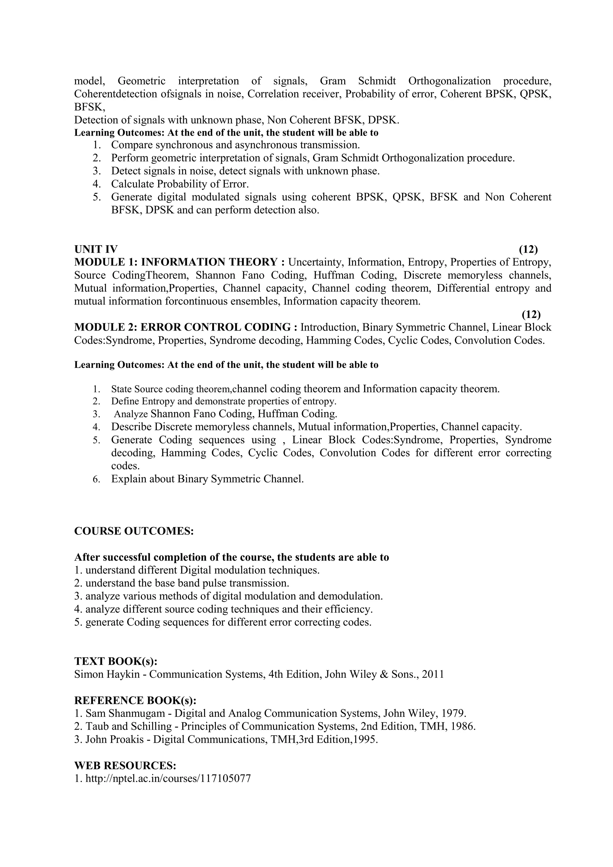 model, Geometric interpretation of signals, Gram Schmidt Orthogonalization procedure,
Coherentdetection ofsignals in noise, Correlation receiver, Probability of error, Coherent BPSK, QPSK,
BFSK,
Detection of signals with unknown phase, Non Coherent BFSK, DPSK.
Learning Outcomes: At the end of the unit, the student will be able to
1. Compare synchronous and asynchronous transmission.
2. Perform geometric interpretation of signals, Gram Schmidt Orthogonalization procedure.
3. Detect signals in noise, detect signals with unknown phase.
4. Calculate Probability of Error.
5. Generate digital modulated signals using coherent BPSK, QPSK, BFSK and Non Coherent
BFSK, DPSK and can perform detection also.
UNIT IV (12)
MODULE 1: INFORMATION THEORY : Uncertainty, Information, Entropy, Properties of Entropy,
Source CodingTheorem, Shannon Fano Coding, Huffman Coding, Discrete memoryless channels,
Mutual information,Properties, Channel capacity, Channel coding theorem, Differential entropy and
mutual information forcontinuous ensembles, Information capacity theorem.
(12)
MODULE 2: ERROR CONTROL CODING : Introduction, Binary Symmetric Channel, Linear Block
Codes:Syndrome, Properties, Syndrome decoding, Hamming Codes, Cyclic Codes, Convolution Codes.
Learning Outcomes: At the end of the unit, the student will be able to
1. State Source coding theorem,channel coding theorem and Information capacity theorem.
2. Define Entropy and demonstrate properties of entropy.
3. Analyze Shannon Fano Coding, Huffman Coding.
4. Describe Discrete memoryless channels, Mutual information,Properties, Channel capacity.
5. Generate Coding sequences using , Linear Block Codes:Syndrome, Properties, Syndrome
decoding, Hamming Codes, Cyclic Codes, Convolution Codes for different error correcting
codes.
6. Explain about Binary Symmetric Channel.
COURSE OUTCOMES:
After successful completion of the course, the students are able to
1. understand different Digital modulation techniques.
2. understand the base band pulse transmission.
3. analyze various methods of digital modulation and demodulation.
4. analyze different source coding techniques and their efficiency.
5. generate Coding sequences for different error correcting codes.
TEXT BOOK(s):
Simon Haykin - Communication Systems, 4th Edition, John Wiley & Sons., 2011
REFERENCE BOOK(s):
1. Sam Shanmugam - Digital and Analog Communication Systems, John Wiley, 1979.
2. Taub and Schilling - Principles of Communication Systems, 2nd Edition, TMH, 1986.
3. John Proakis - Digital Communications, TMH,3rd Edition,1995.
WEB RESOURCES:
1. http://nptel.ac.in/courses/117105077
 