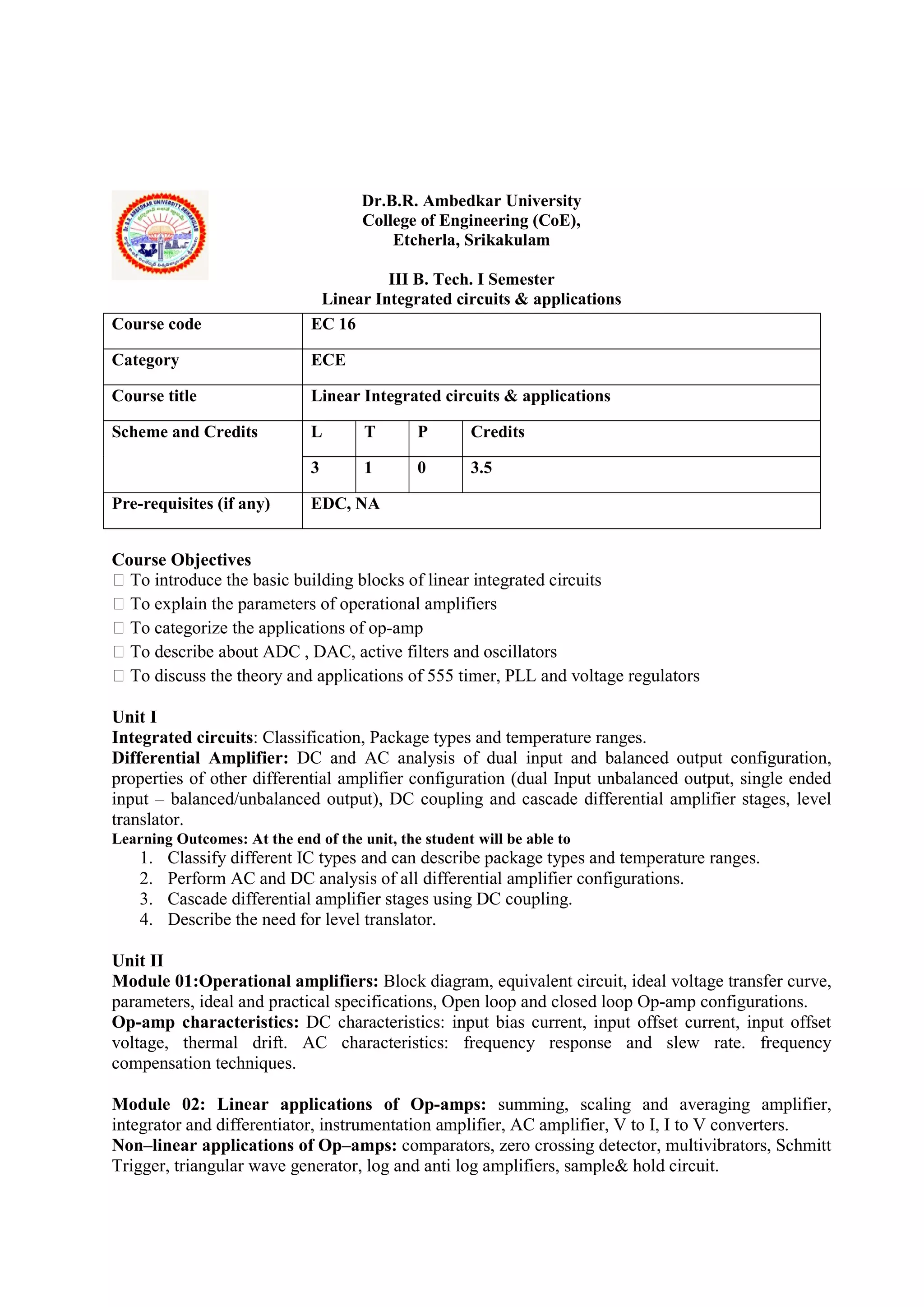 Dr.B.R. Ambedkar University
College of Engineering (CoE),
Etcherla, Srikakulam
III B. Tech. I Semester
Linear Integrated circuits & applications
Course Objectives
 To introduce the basic building blocks of linear integrated circuits
 To explain the parameters of operational amplifiers
 To categorize the applications of op-amp
 To describe about ADC , DAC, active filters and oscillators
 To discuss the theory and applications of 555 timer, PLL and voltage regulators
Unit I
Integrated circuits: Classification, Package types and temperature ranges.
Differential Amplifier: DC and AC analysis of dual input and balanced output configuration,
properties of other differential amplifier configuration (dual Input unbalanced output, single ended
input – balanced/unbalanced output), DC coupling and cascade differential amplifier stages, level
translator.
Learning Outcomes: At the end of the unit, the student will be able to
1. Classify different IC types and can describe package types and temperature ranges.
2. Perform AC and DC analysis of all differential amplifier configurations.
3. Cascade differential amplifier stages using DC coupling.
4. Describe the need for level translator.
Unit II
Module 01:Operational amplifiers: Block diagram, equivalent circuit, ideal voltage transfer curve,
parameters, ideal and practical specifications, Open loop and closed loop Op-amp configurations.
Op-amp characteristics: DC characteristics: input bias current, input offset current, input offset
voltage, thermal drift. AC characteristics: frequency response and slew rate. frequency
compensation techniques.
Module 02: Linear applications of Op-amps: summing, scaling and averaging amplifier,
integrator and differentiator, instrumentation amplifier, AC amplifier, V to I, I to V converters.
Non–linear applications of Op–amps: comparators, zero crossing detector, multivibrators, Schmitt
Trigger, triangular wave generator, log and anti log amplifiers, sample& hold circuit.
Course code EC 16
Category ECE
Course title Linear Integrated circuits & applications
Scheme and Credits L T P Credits
3 1 0 3.5
Pre-requisites (if any) EDC, NA
 