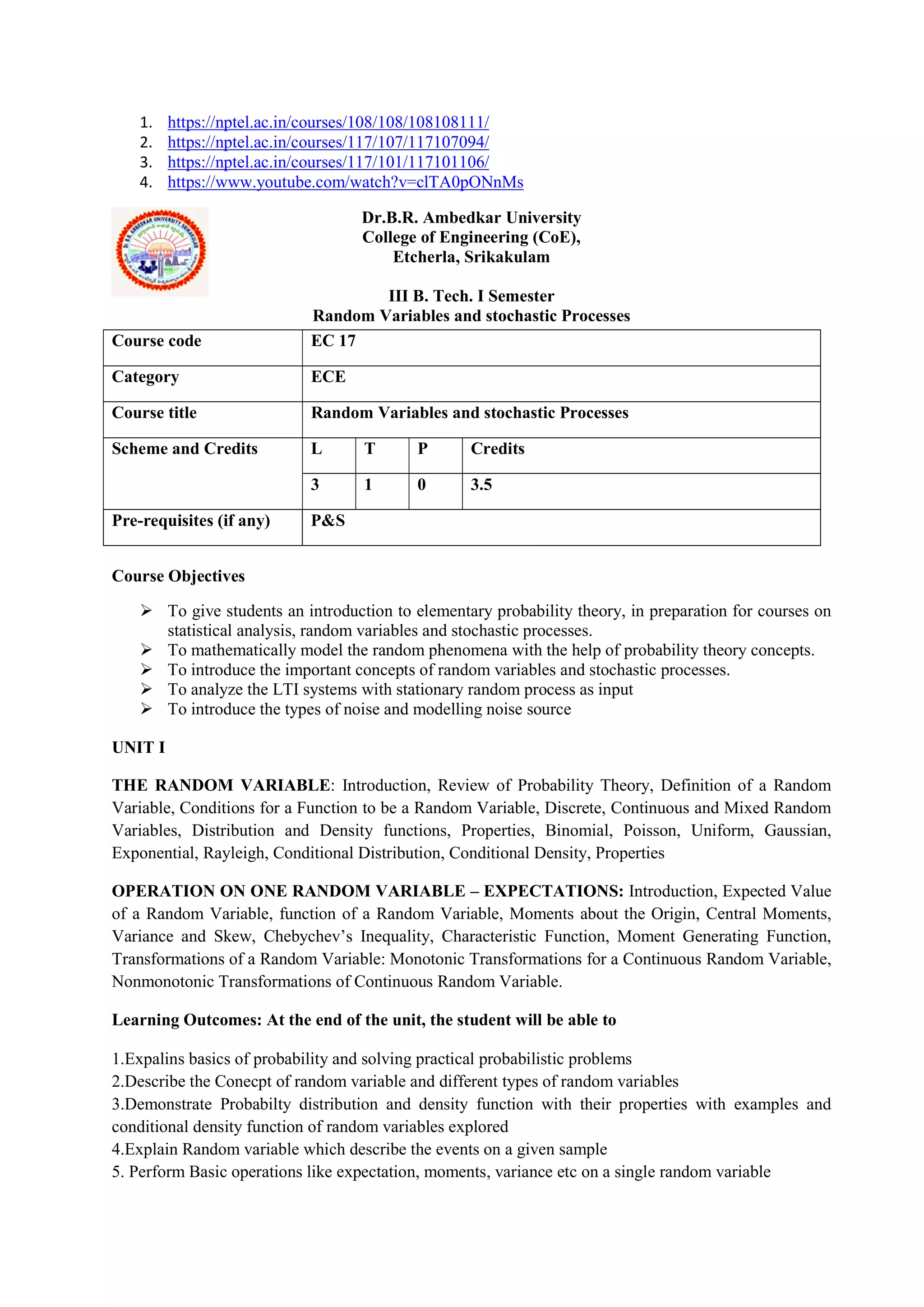 1. https://nptel.ac.in/courses/108/108/108108111/
2. https://nptel.ac.in/courses/117/107/117107094/
3. https://nptel.ac.in/courses/117/101/117101106/
4. https://www.youtube.com/watch?v=clTA0pONnMs
Dr.B.R. Ambedkar University
College of Engineering (CoE),
Etcherla, Srikakulam
III B. Tech. I Semester
Random Variables and stochastic Processes
Course Objectives
 To give students an introduction to elementary probability theory, in preparation for courses on
statistical analysis, random variables and stochastic processes.
 To mathematically model the random phenomena with the help of probability theory concepts.
 To introduce the important concepts of random variables and stochastic processes.
 To analyze the LTI systems with stationary random process as input
 To introduce the types of noise and modelling noise source
UNIT I
THE RANDOM VARIABLE: Introduction, Review of Probability Theory, Definition of a Random
Variable, Conditions for a Function to be a Random Variable, Discrete, Continuous and Mixed Random
Variables, Distribution and Density functions, Properties, Binomial, Poisson, Uniform, Gaussian,
Exponential, Rayleigh, Conditional Distribution, Conditional Density, Properties
OPERATION ON ONE RANDOM VARIABLE – EXPECTATIONS: Introduction, Expected Value
of a Random Variable, function of a Random Variable, Moments about the Origin, Central Moments,
Variance and Skew, Chebychev’s Inequality, Characteristic Function, Moment Generating Function,
Transformations of a Random Variable: Monotonic Transformations for a Continuous Random Variable,
Nonmonotonic Transformations of Continuous Random Variable.
Learning Outcomes: At the end of the unit, the student will be able to
1.Expalins basics of probability and solving practical probabilistic problems
2.Describe the Conecpt of random variable and different types of random variables
3.Demonstrate Probabilty distribution and density function with their properties with examples and
conditional density function of random variables explored
4.Explain Random variable which describe the events on a given sample
5. Perform Basic operations like expectation, moments, variance etc on a single random variable
Course code EC 17
Category ECE
Course title Random Variables and stochastic Processes
Scheme and Credits L T P Credits
3 1 0 3.5
Pre-requisites (if any) P&S
 
