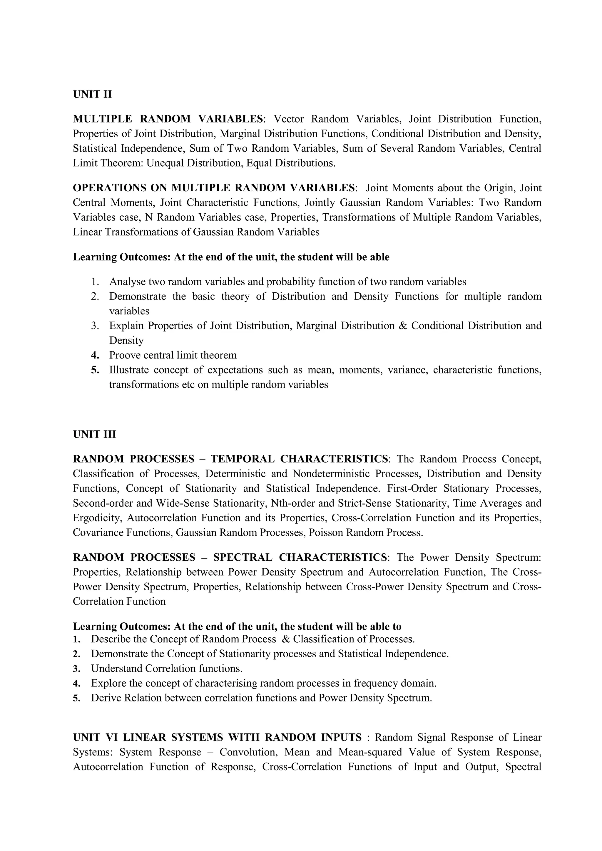 UNIT II
MULTIPLE RANDOM VARIABLES: Vector Random Variables, Joint Distribution Function,
Properties of Joint Distribution, Marginal Distribution Functions, Conditional Distribution and Density,
Statistical Independence, Sum of Two Random Variables, Sum of Several Random Variables, Central
Limit Theorem: Unequal Distribution, Equal Distributions.
OPERATIONS ON MULTIPLE RANDOM VARIABLES: Joint Moments about the Origin, Joint
Central Moments, Joint Characteristic Functions, Jointly Gaussian Random Variables: Two Random
Variables case, N Random Variables case, Properties, Transformations of Multiple Random Variables,
Linear Transformations of Gaussian Random Variables
Learning Outcomes: At the end of the unit, the student will be able
1. Analyse two random variables and probability function of two random variables
2. Demonstrate the basic theory of Distribution and Density Functions for multiple random
variables
3. Explain Properties of Joint Distribution, Marginal Distribution & Conditional Distribution and
Density
4. Proove central limit theorem
5. Illustrate concept of expectations such as mean, moments, variance, characteristic functions,
transformations etc on multiple random variables
UNIT III
RANDOM PROCESSES – TEMPORAL CHARACTERISTICS: The Random Process Concept,
Classification of Processes, Deterministic and Nondeterministic Processes, Distribution and Density
Functions, Concept of Stationarity and Statistical Independence. First-Order Stationary Processes,
Second-order and Wide-Sense Stationarity, Nth-order and Strict-Sense Stationarity, Time Averages and
Ergodicity, Autocorrelation Function and its Properties, Cross-Correlation Function and its Properties,
Covariance Functions, Gaussian Random Processes, Poisson Random Process.
RANDOM PROCESSES – SPECTRAL CHARACTERISTICS: The Power Density Spectrum:
Properties, Relationship between Power Density Spectrum and Autocorrelation Function, The Cross-
Power Density Spectrum, Properties, Relationship between Cross-Power Density Spectrum and Cross-
Correlation Function
Learning Outcomes: At the end of the unit, the student will be able to
1. Describe the Concept of Random Process & Classification of Processes.
2. Demonstrate the Concept of Stationarity processes and Statistical Independence.
3. Understand Correlation functions.
4. Explore the concept of characterising random processes in frequency domain.
5. Derive Relation between correlation functions and Power Density Spectrum.
UNIT VI LINEAR SYSTEMS WITH RANDOM INPUTS : Random Signal Response of Linear
Systems: System Response – Convolution, Mean and Mean-squared Value of System Response,
Autocorrelation Function of Response, Cross-Correlation Functions of Input and Output, Spectral
 
