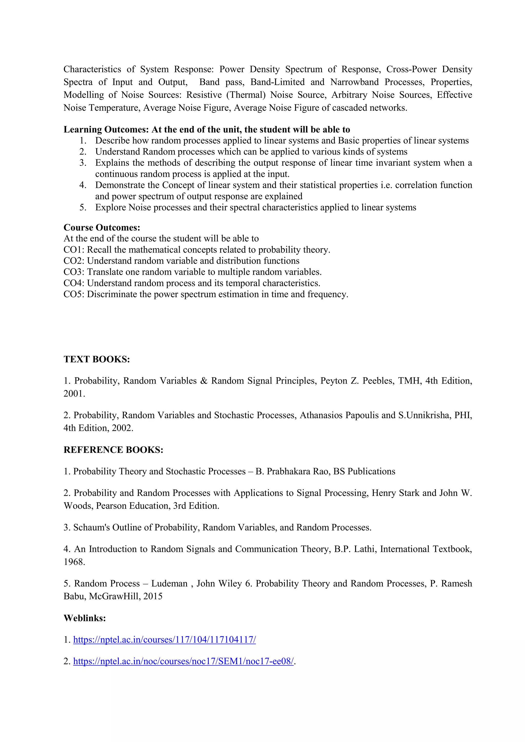 Characteristics of System Response: Power Density Spectrum of Response, Cross-Power Density
Spectra of Input and Output, Band pass, Band-Limited and Narrowband Processes, Properties,
Modelling of Noise Sources: Resistive (Thermal) Noise Source, Arbitrary Noise Sources, Effective
Noise Temperature, Average Noise Figure, Average Noise Figure of cascaded networks.
Learning Outcomes: At the end of the unit, the student will be able to
1. Describe how random processes applied to linear systems and Basic properties of linear systems
2. Understand Random processes which can be applied to various kinds of systems
3. Explains the methods of describing the output response of linear time invariant system when a
continuous random process is applied at the input.
4. Demonstrate the Concept of linear system and their statistical properties i.e. correlation function
and power spectrum of output response are explained
5. Explore Noise processes and their spectral characteristics applied to linear systems
Course Outcomes:
At the end of the course the student will be able to
CO1: Recall the mathematical concepts related to probability theory.
CO2: Understand random variable and distribution functions
CO3: Translate one random variable to multiple random variables.
CO4: Understand random process and its temporal characteristics.
CO5: Discriminate the power spectrum estimation in time and frequency.
TEXT BOOKS:
1. Probability, Random Variables & Random Signal Principles, Peyton Z. Peebles, TMH, 4th Edition,
2001.
2. Probability, Random Variables and Stochastic Processes, Athanasios Papoulis and S.Unnikrisha, PHI,
4th Edition, 2002.
REFERENCE BOOKS:
1. Probability Theory and Stochastic Processes – B. Prabhakara Rao, BS Publications
2. Probability and Random Processes with Applications to Signal Processing, Henry Stark and John W.
Woods, Pearson Education, 3rd Edition.
3. Schaum's Outline of Probability, Random Variables, and Random Processes.
4. An Introduction to Random Signals and Communication Theory, B.P. Lathi, International Textbook,
1968.
5. Random Process – Ludeman , John Wiley 6. Probability Theory and Random Processes, P. Ramesh
Babu, McGrawHill, 2015
Weblinks:
1. https://nptel.ac.in/courses/117/104/117104117/
2. https://nptel.ac.in/noc/courses/noc17/SEM1/noc17-ee08/.
 