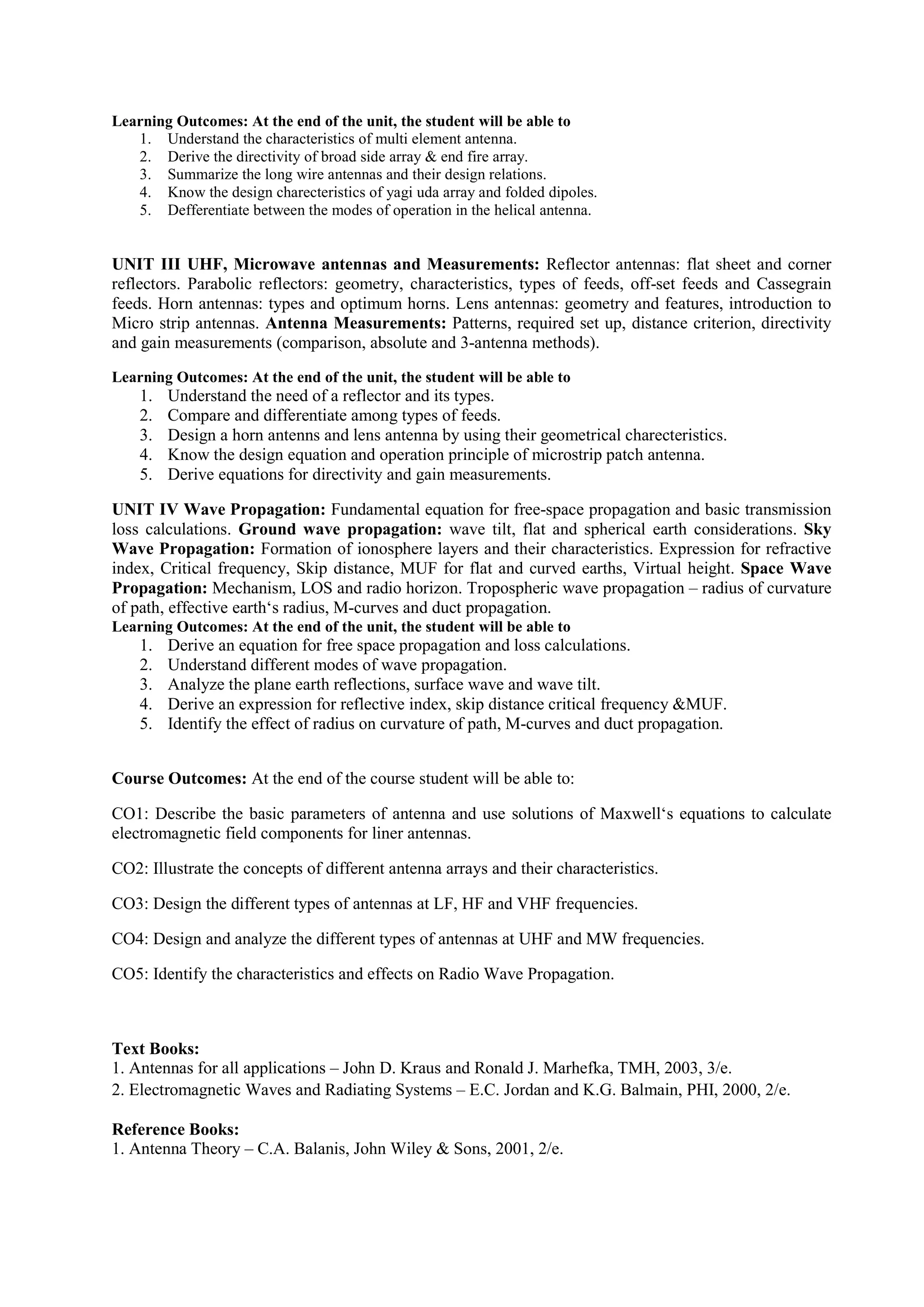 Learning Outcomes: At the end of the unit, the student will be able to
1. Understand the characteristics of multi element antenna.
2. Derive the directivity of broad side array & end fire array.
3. Summarize the long wire antennas and their design relations.
4. Know the design charecteristics of yagi uda array and folded dipoles.
5. Defferentiate between the modes of operation in the helical antenna.
UNIT III UHF, Microwave antennas and Measurements: Reflector antennas: flat sheet and corner
reflectors. Parabolic reflectors: geometry, characteristics, types of feeds, off-set feeds and Cassegrain
feeds. Horn antennas: types and optimum horns. Lens antennas: geometry and features, introduction to
Micro strip antennas. Antenna Measurements: Patterns, required set up, distance criterion, directivity
and gain measurements (comparison, absolute and 3-antenna methods).
Learning Outcomes: At the end of the unit, the student will be able to
1. Understand the need of a reflector and its types.
2. Compare and differentiate among types of feeds.
3. Design a horn antenns and lens antenna by using their geometrical charecteristics.
4. Know the design equation and operation principle of microstrip patch antenna.
5. Derive equations for directivity and gain measurements.
UNIT IV Wave Propagation: Fundamental equation for free-space propagation and basic transmission
loss calculations. Ground wave propagation: wave tilt, flat and spherical earth considerations. Sky
Wave Propagation: Formation of ionosphere layers and their characteristics. Expression for refractive
index, Critical frequency, Skip distance, MUF for flat and curved earths, Virtual height. Space Wave
Propagation: Mechanism, LOS and radio horizon. Tropospheric wave propagation – radius of curvature
of path, effective earth‘s radius, M-curves and duct propagation.
Learning Outcomes: At the end of the unit, the student will be able to
1. Derive an equation for free space propagation and loss calculations.
2. Understand different modes of wave propagation.
3. Analyze the plane earth reflections, surface wave and wave tilt.
4. Derive an expression for reflective index, skip distance critical frequency &MUF.
5. Identify the effect of radius on curvature of path, M-curves and duct propagation.
Course Outcomes: At the end of the course student will be able to:
CO1: Describe the basic parameters of antenna and use solutions of Maxwell‘s equations to calculate
electromagnetic field components for liner antennas.
CO2: Illustrate the concepts of different antenna arrays and their characteristics.
CO3: Design the different types of antennas at LF, HF and VHF frequencies.
CO4: Design and analyze the different types of antennas at UHF and MW frequencies.
CO5: Identify the characteristics and effects on Radio Wave Propagation.
Text Books:
1. Antennas for all applications – John D. Kraus and Ronald J. Marhefka, TMH, 2003, 3/e.
2. Electromagnetic Waves and Radiating Systems – E.C. Jordan and K.G. Balmain, PHI, 2000, 2/e.
Reference Books:
1. Antenna Theory – C.A. Balanis, John Wiley & Sons, 2001, 2/e.
 