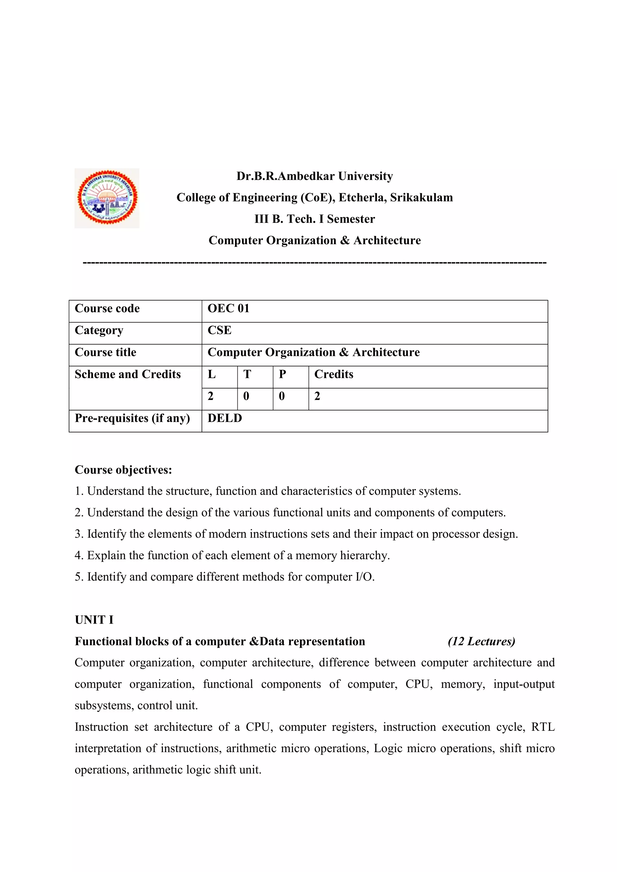 Dr.B.R.Ambedkar University
College of Engineering (CoE), Etcherla, Srikakulam
III B. Tech. I Semester
Computer Organization & Architecture
----------------------------------------------------------------------------------------------------------------
Course objectives:
1. Understand the structure, function and characteristics of computer systems.
2. Understand the design of the various functional units and components of computers.
3. Identify the elements of modern instructions sets and their impact on processor design.
4. Explain the function of each element of a memory hierarchy.
5. Identify and compare different methods for computer I/O.
UNIT I
Functional blocks of a computer &Data representation (12 Lectures)
Computer organization, computer architecture, difference between computer architecture and
computer organization, functional components of computer, CPU, memory, input-output
subsystems, control unit.
Instruction set architecture of a CPU, computer registers, instruction execution cycle, RTL
interpretation of instructions, arithmetic micro operations, Logic micro operations, shift micro
operations, arithmetic logic shift unit.
Course code OEC 01
Category CSE
Course title Computer Organization & Architecture
Scheme and Credits L T P Credits
2 0 0 2
Pre-requisites (if any) DELD
 