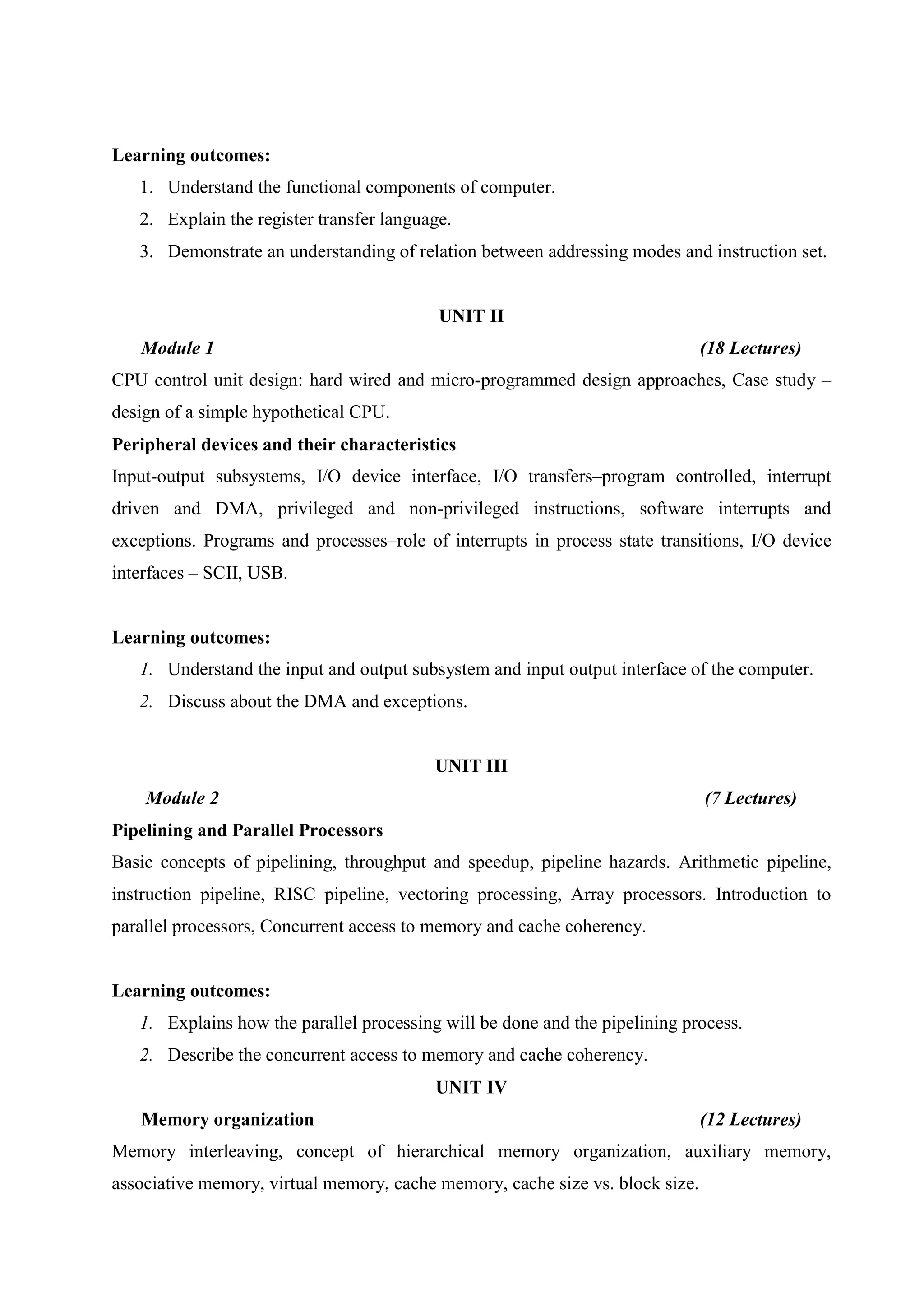 Learning outcomes:
1. Understand the functional components of computer.
2. Explain the register transfer language.
3. Demonstrate an understanding of relation between addressing modes and instruction set.
UNIT II
Module 1 (18 Lectures)
CPU control unit design: hard wired and micro-programmed design approaches, Case study –
design of a simple hypothetical CPU.
Peripheral devices and their characteristics
Input-output subsystems, I/O device interface, I/O transfers–program controlled, interrupt
driven and DMA, privileged and non-privileged instructions, software interrupts and
exceptions. Programs and processes–role of interrupts in process state transitions, I/O device
interfaces – SCII, USB.
Learning outcomes:
1. Understand the input and output subsystem and input output interface of the computer.
2. Discuss about the DMA and exceptions.
UNIT III
Module 2 (7 Lectures)
Pipelining and Parallel Processors
Basic concepts of pipelining, throughput and speedup, pipeline hazards. Arithmetic pipeline,
instruction pipeline, RISC pipeline, vectoring processing, Array processors. Introduction to
parallel processors, Concurrent access to memory and cache coherency.
Learning outcomes:
1. Explains how the parallel processing will be done and the pipelining process.
2. Describe the concurrent access to memory and cache coherency.
UNIT IV
Memory organization (12 Lectures)
Memory interleaving, concept of hierarchical memory organization, auxiliary memory,
associative memory, virtual memory, cache memory, cache size vs. block size.
 