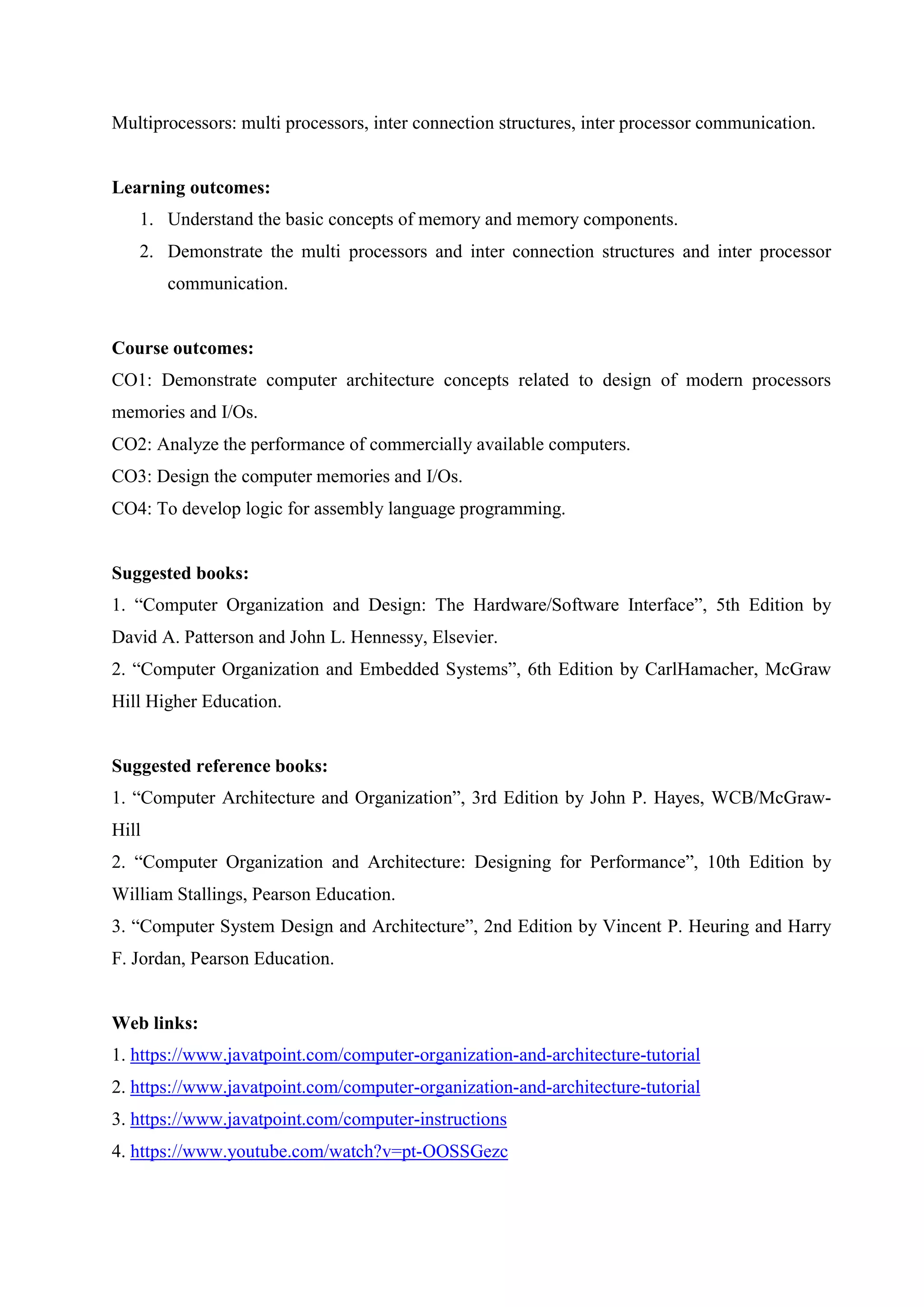 Multiprocessors: multi processors, inter connection structures, inter processor communication.
Learning outcomes:
1. Understand the basic concepts of memory and memory components.
2. Demonstrate the multi processors and inter connection structures and inter processor
communication.
Course outcomes:
CO1: Demonstrate computer architecture concepts related to design of modern processors
memories and I/Os.
CO2: Analyze the performance of commercially available computers.
CO3: Design the computer memories and I/Os.
CO4: To develop logic for assembly language programming.
Suggested books:
1. “Computer Organization and Design: The Hardware/Software Interface”, 5th Edition by
David A. Patterson and John L. Hennessy, Elsevier.
2. “Computer Organization and Embedded Systems”, 6th Edition by CarlHamacher, McGraw
Hill Higher Education.
Suggested reference books:
1. “Computer Architecture and Organization”, 3rd Edition by John P. Hayes, WCB/McGraw-
Hill
2. “Computer Organization and Architecture: Designing for Performance”, 10th Edition by
William Stallings, Pearson Education.
3. “Computer System Design and Architecture”, 2nd Edition by Vincent P. Heuring and Harry
F. Jordan, Pearson Education.
Web links:
1. https://www.javatpoint.com/computer-organization-and-architecture-tutorial
2. https://www.javatpoint.com/computer-organization-and-architecture-tutorial
3. https://www.javatpoint.com/computer-instructions
4. https://www.youtube.com/watch?v=pt-OOSSGezc
 
