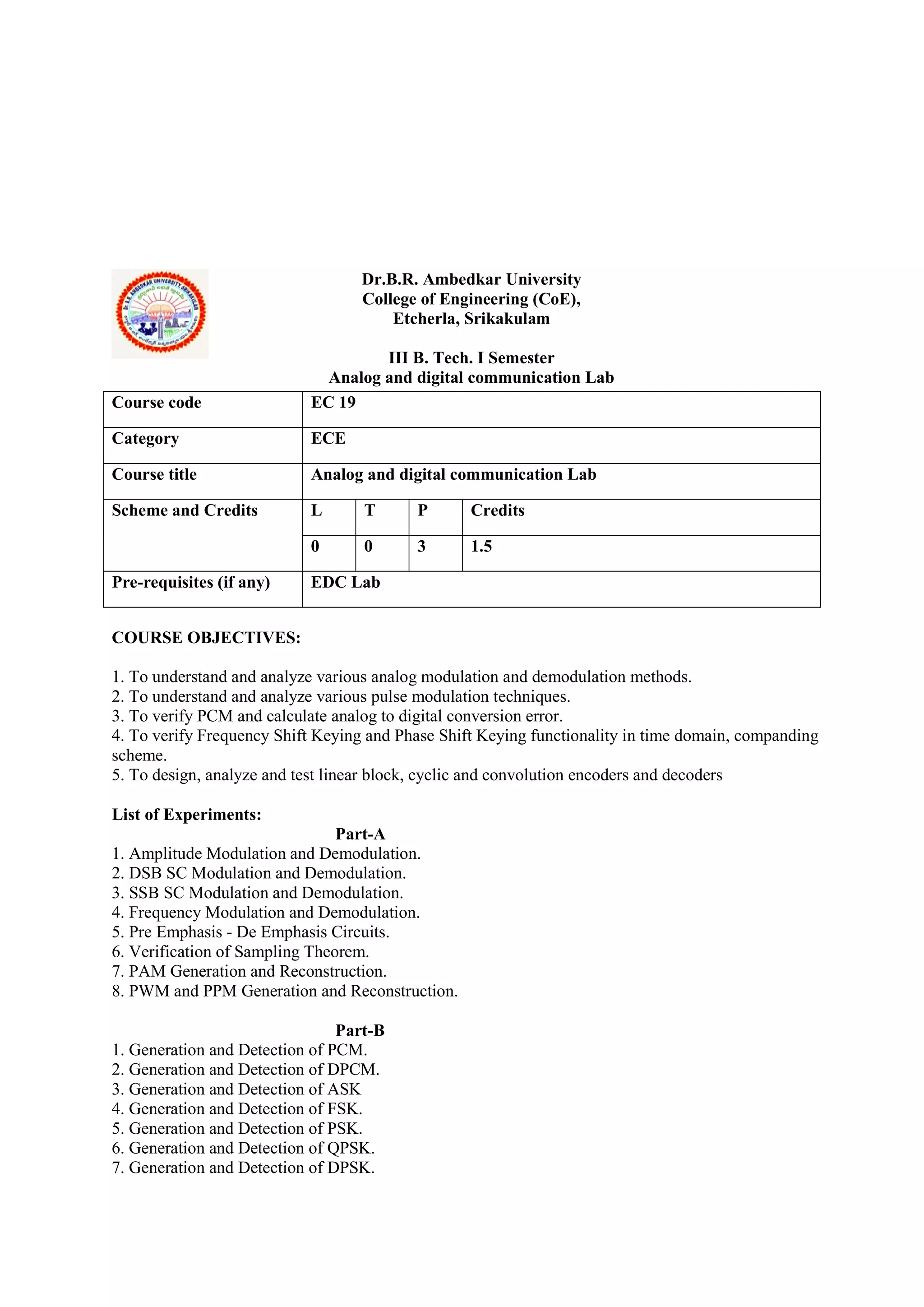 Dr.B.R. Ambedkar University
College of Engineering (CoE),
Etcherla, Srikakulam
III B. Tech. I Semester
Analog and digital communication Lab
COURSE OBJECTIVES:
1. To understand and analyze various analog modulation and demodulation methods.
2. To understand and analyze various pulse modulation techniques.
3. To verify PCM and calculate analog to digital conversion error.
4. To verify Frequency Shift Keying and Phase Shift Keying functionality in time domain, companding
scheme.
5. To design, analyze and test linear block, cyclic and convolution encoders and decoders
List of Experiments:
Part-A
1. Amplitude Modulation and Demodulation.
2. DSB SC Modulation and Demodulation.
3. SSB SC Modulation and Demodulation.
4. Frequency Modulation and Demodulation.
5. Pre Emphasis - De Emphasis Circuits.
6. Verification of Sampling Theorem.
7. PAM Generation and Reconstruction.
8. PWM and PPM Generation and Reconstruction.
Part-B
1. Generation and Detection of PCM.
2. Generation and Detection of DPCM.
3. Generation and Detection of ASK
4. Generation and Detection of FSK.
5. Generation and Detection of PSK.
6. Generation and Detection of QPSK.
7. Generation and Detection of DPSK.
Course code EC 19
Category ECE
Course title Analog and digital communication Lab
Scheme and Credits L T P Credits
0 0 3 1.5
Pre-requisites (if any) EDC Lab
 