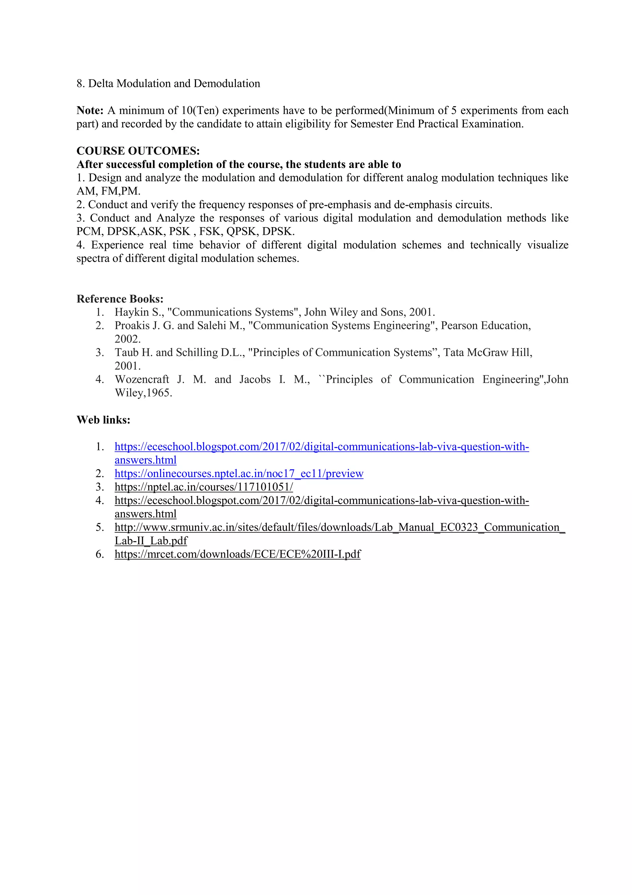 8. Delta Modulation and Demodulation
Note: A minimum of 10(Ten) experiments have to be performed(Minimum of 5 experiments from each
part) and recorded by the candidate to attain eligibility for Semester End Practical Examination.
COURSE OUTCOMES:
After successful completion of the course, the students are able to
1. Design and analyze the modulation and demodulation for different analog modulation techniques like
AM, FM,PM.
2. Conduct and verify the frequency responses of pre-emphasis and de-emphasis circuits.
3. Conduct and Analyze the responses of various digital modulation and demodulation methods like
PCM, DPSK,ASK, PSK , FSK, QPSK, DPSK.
4. Experience real time behavior of different digital modulation schemes and technically visualize
spectra of different digital modulation schemes.
Reference Books:
1. Haykin S., "Communications Systems", John Wiley and Sons, 2001.
2. Proakis J. G. and Salehi M., "Communication Systems Engineering", Pearson Education,
2002.
3. Taub H. and Schilling D.L., "Principles of Communication Systems”, Tata McGraw Hill,
2001.
4. Wozencraft J. M. and Jacobs I. M., ``Principles of Communication Engineering'',John
Wiley,1965.
Web links:
1. https://eceschool.blogspot.com/2017/02/digital-communications-lab-viva-question-with-
answers.html
2. https://onlinecourses.nptel.ac.in/noc17_ec11/preview
3. https://nptel.ac.in/courses/117101051/
4. https://eceschool.blogspot.com/2017/02/digital-communications-lab-viva-question-with-
answers.html
5. http://www.srmuniv.ac.in/sites/default/files/downloads/Lab_Manual_EC0323_Communication_
Lab-II_Lab.pdf
6. https://mrcet.com/downloads/ECE/ECE%20III-I.pdf
 