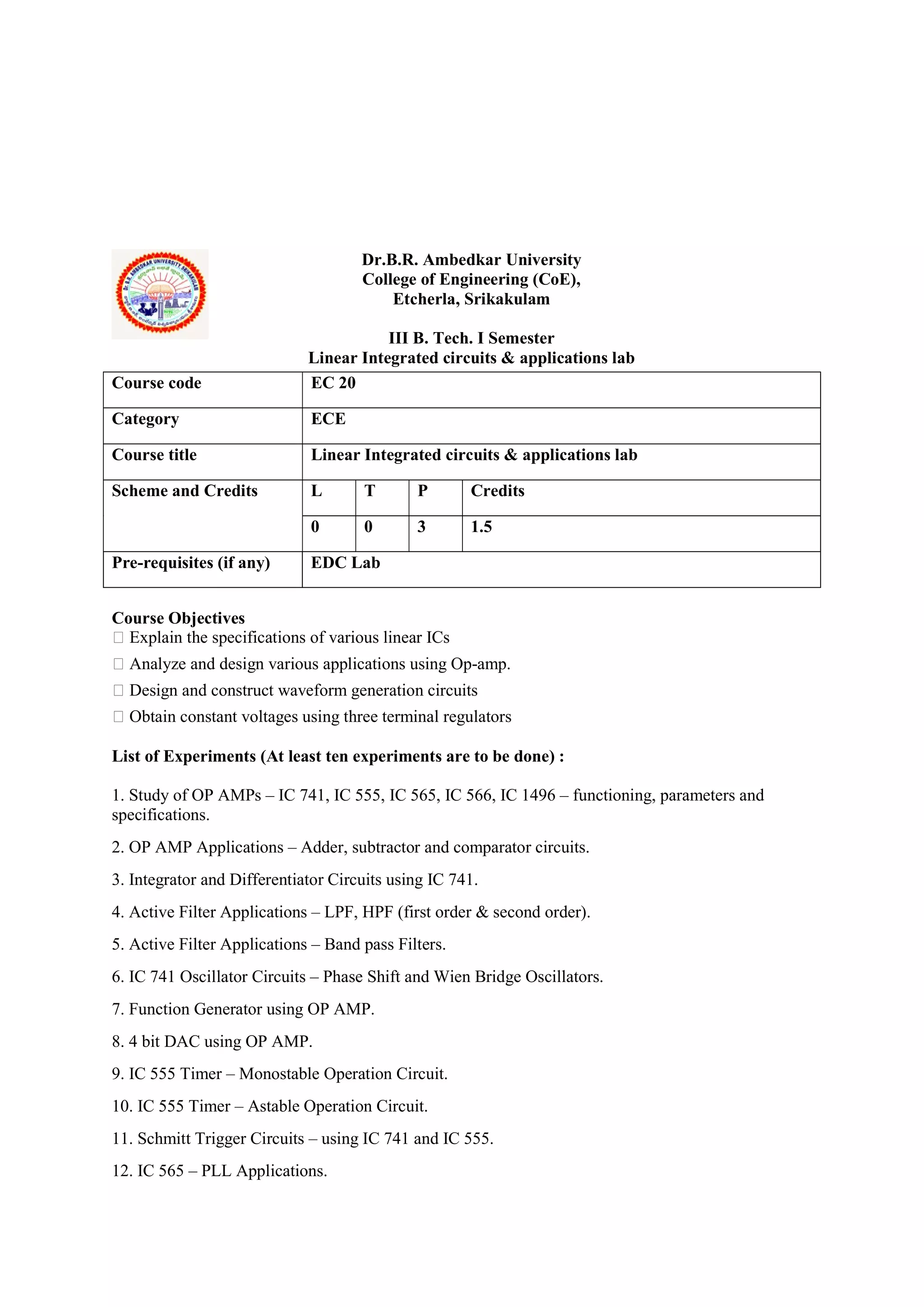 Dr.B.R. Ambedkar University
College of Engineering (CoE),
Etcherla, Srikakulam
III B. Tech. I Semester
Linear Integrated circuits & applications lab
Course Objectives
 Explain the specifications of various linear ICs
 Analyze and design various applications using Op-amp.
 Design and construct waveform generation circuits
 Obtain constant voltages using three terminal regulators
List of Experiments (At least ten experiments are to be done) :
1. Study of OP AMPs – IC 741, IC 555, IC 565, IC 566, IC 1496 – functioning, parameters and
specifications.
2. OP AMP Applications – Adder, subtractor and comparator circuits.
3. Integrator and Differentiator Circuits using IC 741.
4. Active Filter Applications – LPF, HPF (first order & second order).
5. Active Filter Applications – Band pass Filters.
6. IC 741 Oscillator Circuits – Phase Shift and Wien Bridge Oscillators.
7. Function Generator using OP AMP.
8. 4 bit DAC using OP AMP.
9. IC 555 Timer – Monostable Operation Circuit.
10. IC 555 Timer – Astable Operation Circuit.
11. Schmitt Trigger Circuits – using IC 741 and IC 555.
12. IC 565 – PLL Applications.
Course code EC 20
Category ECE
Course title Linear Integrated circuits & applications lab
Scheme and Credits L T P Credits
0 0 3 1.5
Pre-requisites (if any) EDC Lab
 