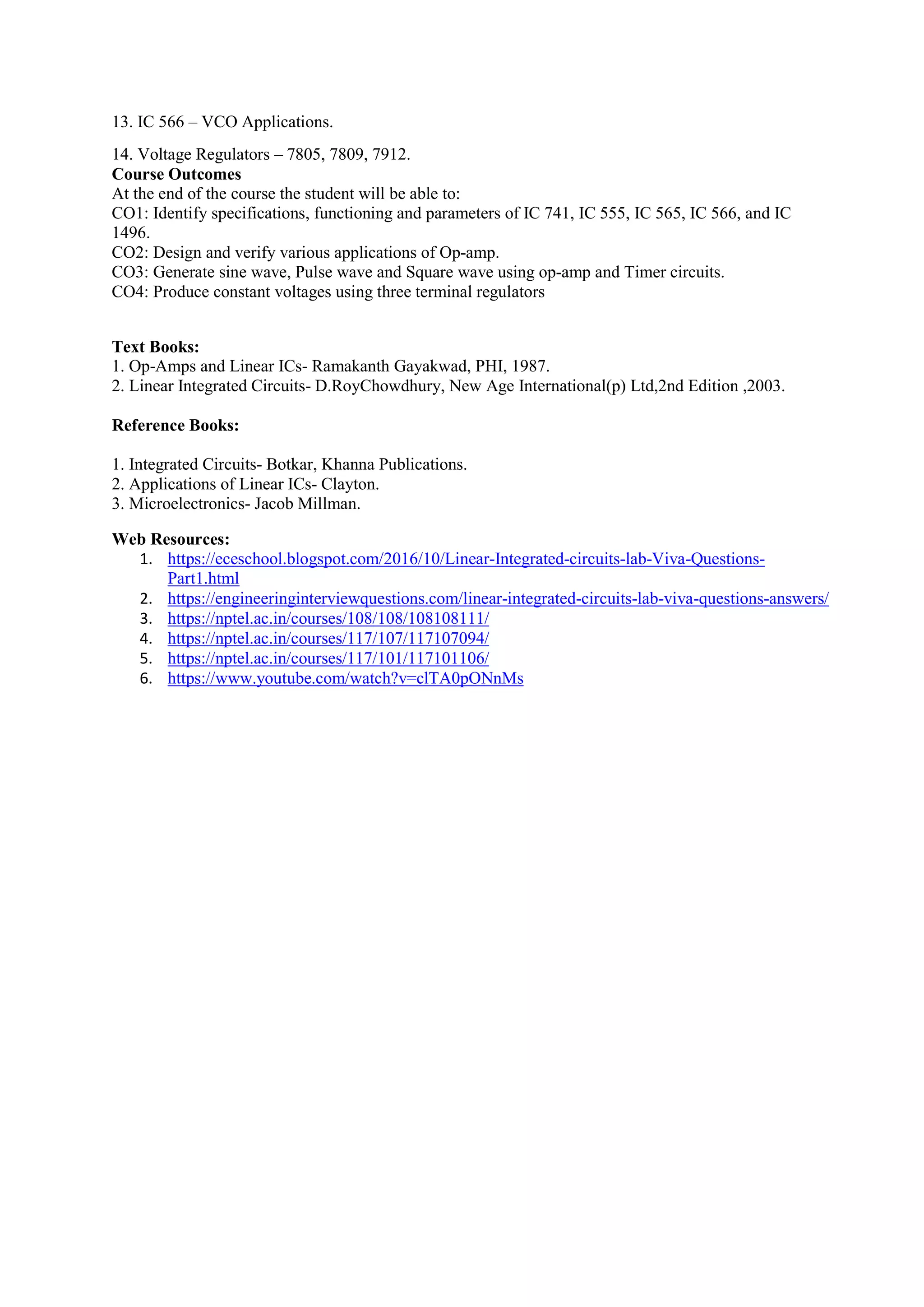 13. IC 566 – VCO Applications.
14. Voltage Regulators – 7805, 7809, 7912.
Course Outcomes
At the end of the course the student will be able to:
CO1: Identify specifications, functioning and parameters of IC 741, IC 555, IC 565, IC 566, and IC
1496.
CO2: Design and verify various applications of Op-amp.
CO3: Generate sine wave, Pulse wave and Square wave using op-amp and Timer circuits.
CO4: Produce constant voltages using three terminal regulators
Text Books:
1. Op-Amps and Linear ICs- Ramakanth Gayakwad, PHI, 1987.
2. Linear Integrated Circuits- D.RoyChowdhury, New Age International(p) Ltd,2nd Edition ,2003.
Reference Books:
1. Integrated Circuits- Botkar, Khanna Publications.
2. Applications of Linear ICs- Clayton.
3. Microelectronics- Jacob Millman.
Web Resources:
1. https://eceschool.blogspot.com/2016/10/Linear-Integrated-circuits-lab-Viva-Questions-
Part1.html
2. https://engineeringinterviewquestions.com/linear-integrated-circuits-lab-viva-questions-answers/
3. https://nptel.ac.in/courses/108/108/108108111/
4. https://nptel.ac.in/courses/117/107/117107094/
5. https://nptel.ac.in/courses/117/101/117101106/
6. https://www.youtube.com/watch?v=clTA0pONnMs
 