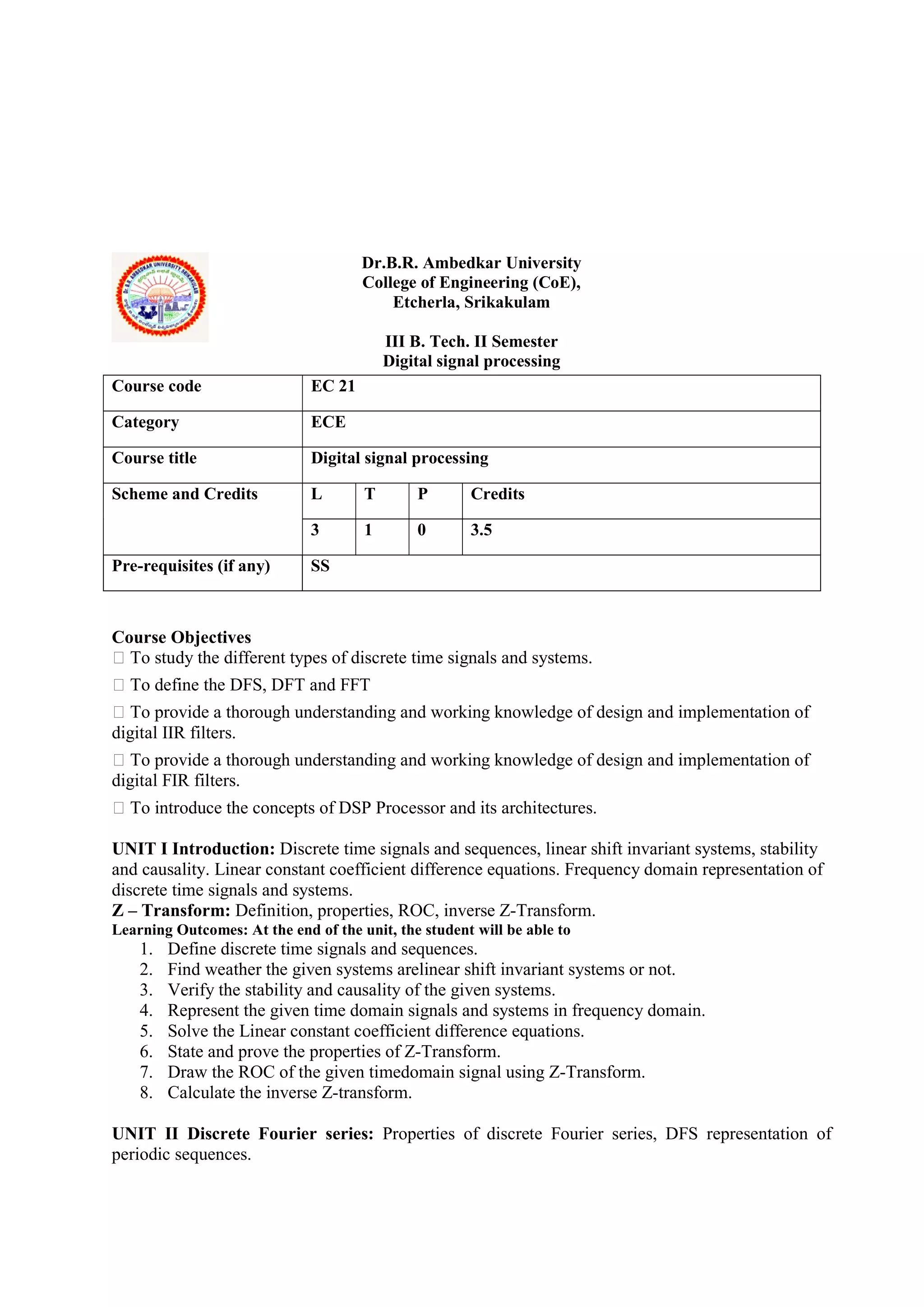 Dr.B.R. Ambedkar University
College of Engineering (CoE),
Etcherla, Srikakulam
III B. Tech. II Semester
Digital signal processing
Course Objectives
 To study the different types of discrete time signals and systems.
 To define the DFS, DFT and FFT
 To provide a thorough understanding and working knowledge of design and implementation of
digital IIR filters.
 To provide a thorough understanding and working knowledge of design and implementation of
digital FIR filters.
 To introduce the concepts of DSP Processor and its architectures.
UNIT I Introduction: Discrete time signals and sequences, linear shift invariant systems, stability
and causality. Linear constant coefficient difference equations. Frequency domain representation of
discrete time signals and systems.
Z – Transform: Definition, properties, ROC, inverse Z-Transform.
Learning Outcomes: At the end of the unit, the student will be able to
1. Define discrete time signals and sequences.
2. Find weather the given systems arelinear shift invariant systems or not.
3. Verify the stability and causality of the given systems.
4. Represent the given time domain signals and systems in frequency domain.
5. Solve the Linear constant coefficient difference equations.
6. State and prove the properties of Z-Transform.
7. Draw the ROC of the given timedomain signal using Z-Transform.
8. Calculate the inverse Z-transform.
UNIT II Discrete Fourier series: Properties of discrete Fourier series, DFS representation of
periodic sequences.
Course code EC 21
Category ECE
Course title Digital signal processing
Scheme and Credits L T P Credits
3 1 0 3.5
Pre-requisites (if any) SS
 
