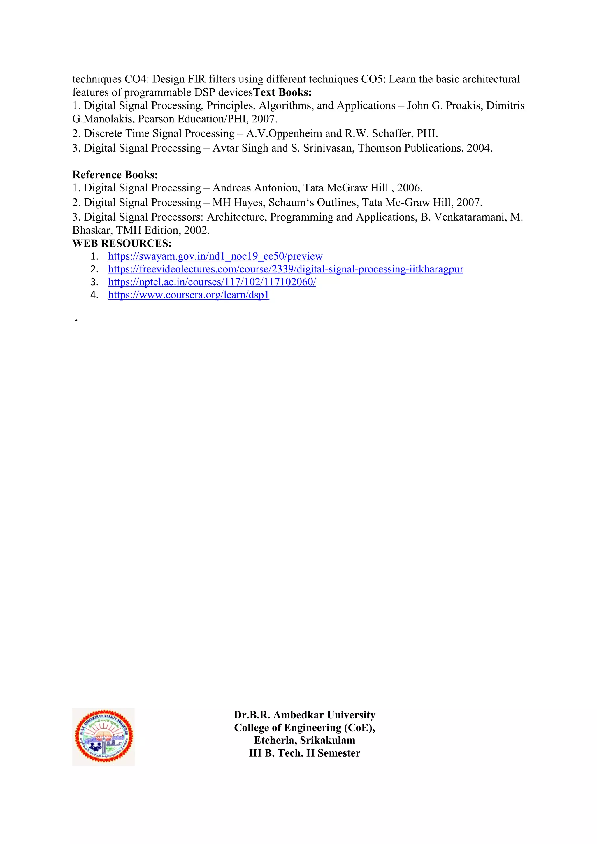 techniques CO4: Design FIR filters using different techniques CO5: Learn the basic architectural
features of programmable DSP devicesText Books:
1. Digital Signal Processing, Principles, Algorithms, and Applications – John G. Proakis, Dimitris
G.Manolakis, Pearson Education/PHI, 2007.
2. Discrete Time Signal Processing – A.V.Oppenheim and R.W. Schaffer, PHI.
3. Digital Signal Processing – Avtar Singh and S. Srinivasan, Thomson Publications, 2004.
Reference Books:
1. Digital Signal Processing – Andreas Antoniou, Tata McGraw Hill , 2006.
2. Digital Signal Processing – MH Hayes, Schaum‘s Outlines, Tata Mc-Graw Hill, 2007.
3. Digital Signal Processors: Architecture, Programming and Applications, B. Venkataramani, M.
Bhaskar, TMH Edition, 2002.
WEB RESOURCES:
1. https://swayam.gov.in/nd1_noc19_ee50/preview
2. https://freevideolectures.com/course/2339/digital-signal-processing-iitkharagpur
3. https://nptel.ac.in/courses/117/102/117102060/
4. https://www.coursera.org/learn/dsp1
.
Dr.B.R. Ambedkar University
College of Engineering (CoE),
Etcherla, Srikakulam
III B. Tech. II Semester
 