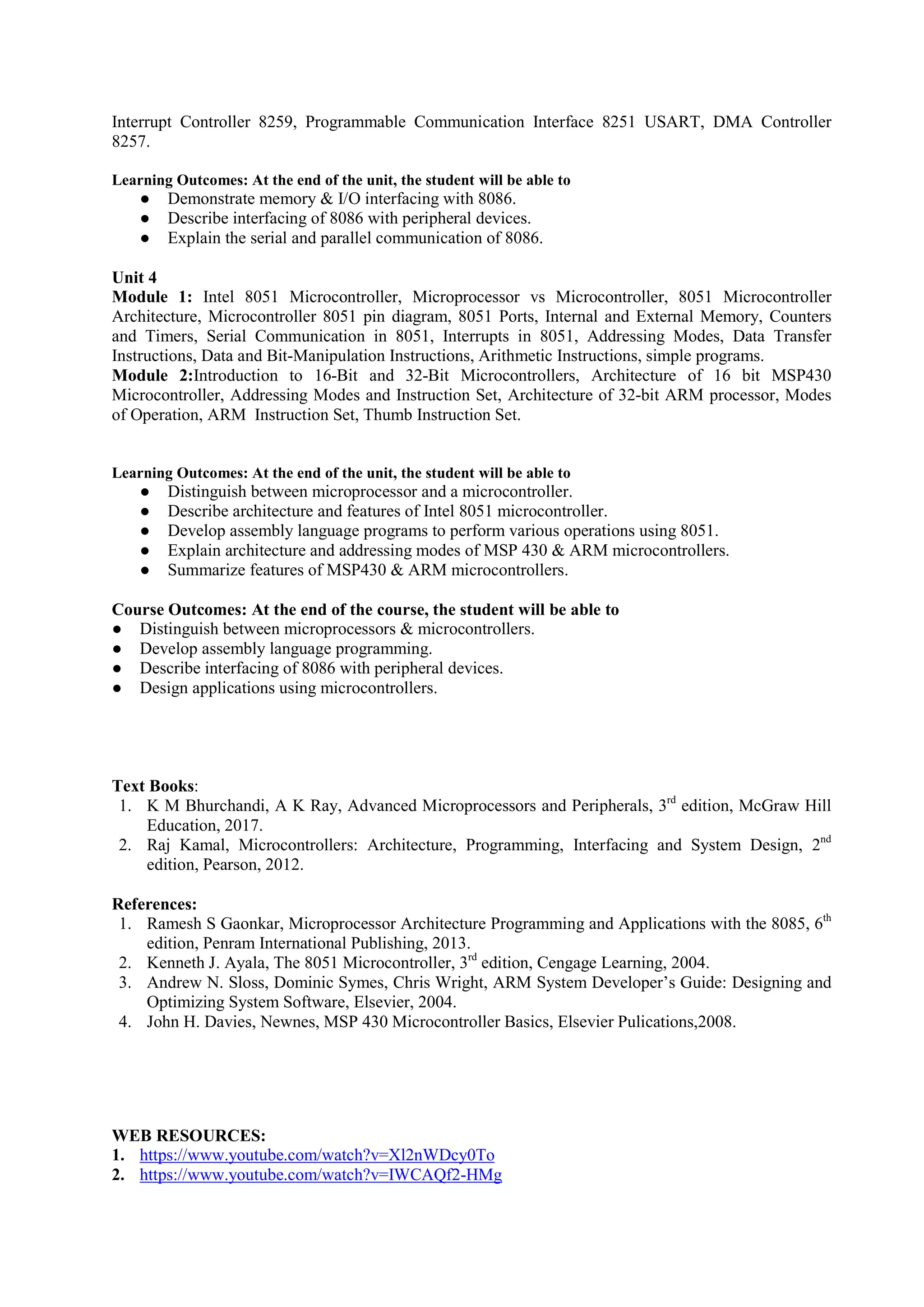 Interrupt Controller 8259, Programmable Communication Interface 8251 USART, DMA Controller
8257.
Learning Outcomes: At the end of the unit, the student will be able to
● Demonstrate memory & I/O interfacing with 8086.
● Describe interfacing of 8086 with peripheral devices.
● Explain the serial and parallel communication of 8086.
Unit 4
Module 1: Intel 8051 Microcontroller, Microprocessor vs Microcontroller, 8051 Microcontroller
Architecture, Microcontroller 8051 pin diagram, 8051 Ports, Internal and External Memory, Counters
and Timers, Serial Communication in 8051, Interrupts in 8051, Addressing Modes, Data Transfer
Instructions, Data and Bit-Manipulation Instructions, Arithmetic Instructions, simple programs.
Module 2:Introduction to 16-Bit and 32-Bit Microcontrollers, Architecture of 16 bit MSP430
Microcontroller, Addressing Modes and Instruction Set, Architecture of 32-bit ARM processor, Modes
of Operation, ARM Instruction Set, Thumb Instruction Set.
Learning Outcomes: At the end of the unit, the student will be able to
● Distinguish between microprocessor and a microcontroller.
● Describe architecture and features of Intel 8051 microcontroller.
● Develop assembly language programs to perform various operations using 8051.
● Explain architecture and addressing modes of MSP 430 & ARM microcontrollers.
● Summarize features of MSP430 & ARM microcontrollers.
Course Outcomes: At the end of the course, the student will be able to
● Distinguish between microprocessors & microcontrollers.
● Develop assembly language programming.
● Describe interfacing of 8086 with peripheral devices.
● Design applications using microcontrollers.
Text Books:
1. K M Bhurchandi, A K Ray, Advanced Microprocessors and Peripherals, 3rd
edition, McGraw Hill
Education, 2017.
2. Raj Kamal, Microcontrollers: Architecture, Programming, Interfacing and System Design, 2nd
edition, Pearson, 2012.
References:
1. Ramesh S Gaonkar, Microprocessor Architecture Programming and Applications with the 8085, 6th
edition, Penram International Publishing, 2013.
2. Kenneth J. Ayala, The 8051 Microcontroller, 3rd
edition, Cengage Learning, 2004.
3. Andrew N. Sloss, Dominic Symes, Chris Wright, ARM System Developer’s Guide: Designing and
Optimizing System Software, Elsevier, 2004.
4. John H. Davies, Newnes, MSP 430 Microcontroller Basics, Elsevier Pulications,2008.
WEB RESOURCES:
1. https://www.youtube.com/watch?v=Xl2nWDcy0To
2. https://www.youtube.com/watch?v=IWCAQf2-HMg
 