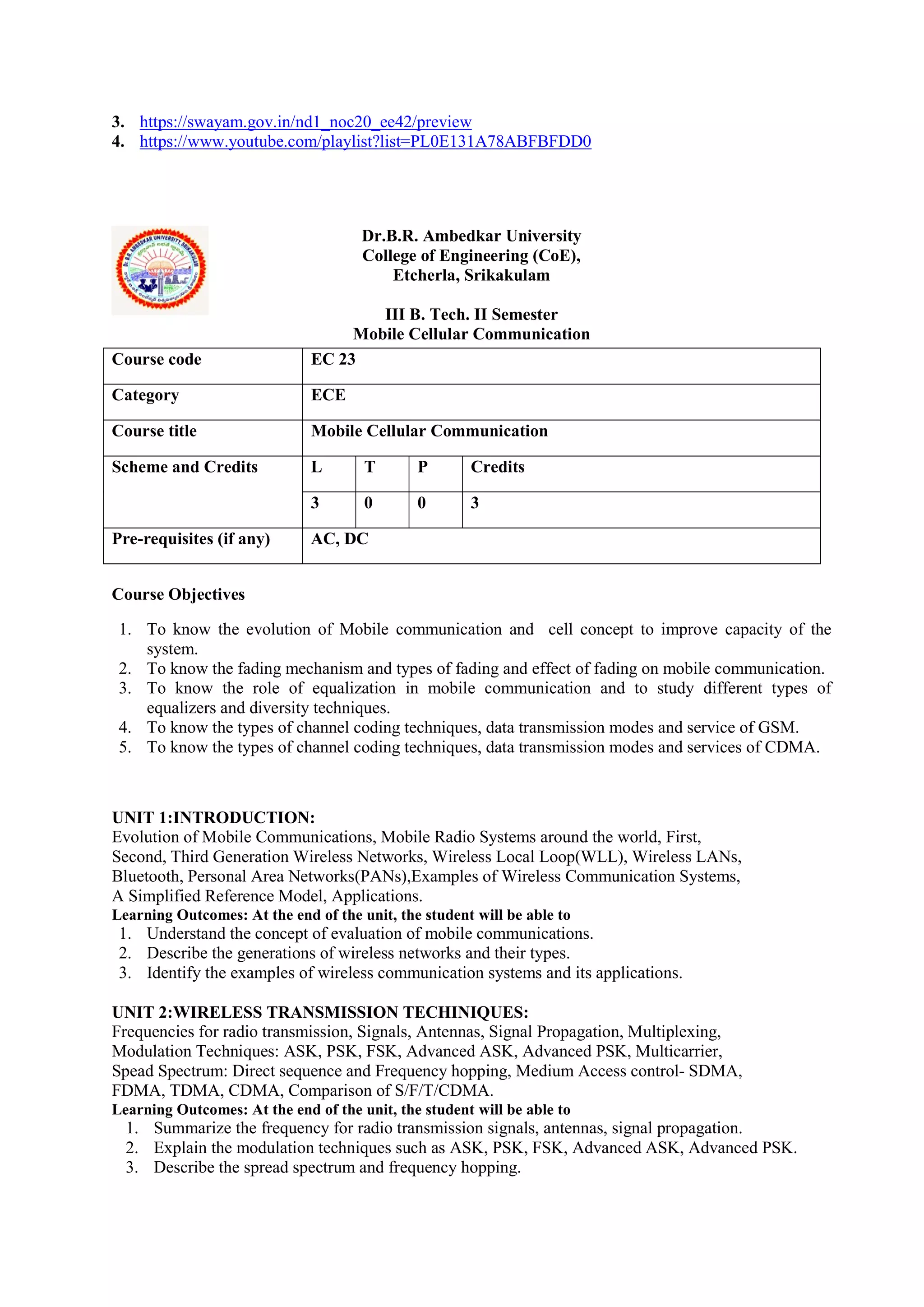 3. https://swayam.gov.in/nd1_noc20_ee42/preview
4. https://www.youtube.com/playlist?list=PL0E131A78ABFBFDD0
Dr.B.R. Ambedkar University
College of Engineering (CoE),
Etcherla, Srikakulam
III B. Tech. II Semester
Mobile Cellular Communication
Course Objectives
1. To know the evolution of Mobile communication and cell concept to improve capacity of the
system.
2. To know the fading mechanism and types of fading and effect of fading on mobile communication.
3. To know the role of equalization in mobile communication and to study different types of
equalizers and diversity techniques.
4. To know the types of channel coding techniques, data transmission modes and service of GSM.
5. To know the types of channel coding techniques, data transmission modes and services of CDMA.
UNIT 1:INTRODUCTION:
Evolution of Mobile Communications, Mobile Radio Systems around the world, First,
Second, Third Generation Wireless Networks, Wireless Local Loop(WLL), Wireless LANs,
Bluetooth, Personal Area Networks(PANs),Examples of Wireless Communication Systems,
A Simplified Reference Model, Applications.
Learning Outcomes: At the end of the unit, the student will be able to
1. Understand the concept of evaluation of mobile communications.
2. Describe the generations of wireless networks and their types.
3. Identify the examples of wireless communication systems and its applications.
UNIT 2:WIRELESS TRANSMISSION TECHINIQUES:
Frequencies for radio transmission, Signals, Antennas, Signal Propagation, Multiplexing,
Modulation Techniques: ASK, PSK, FSK, Advanced ASK, Advanced PSK, Multicarrier,
Spead Spectrum: Direct sequence and Frequency hopping, Medium Access control- SDMA,
FDMA, TDMA, CDMA, Comparison of S/F/T/CDMA.
Learning Outcomes: At the end of the unit, the student will be able to
1. Summarize the frequency for radio transmission signals, antennas, signal propagation.
2. Explain the modulation techniques such as ASK, PSK, FSK, Advanced ASK, Advanced PSK.
3. Describe the spread spectrum and frequency hopping.
Course code EC 23
Category ECE
Course title Mobile Cellular Communication
Scheme and Credits L T P Credits
3 0 0 3
Pre-requisites (if any) AC, DC
 