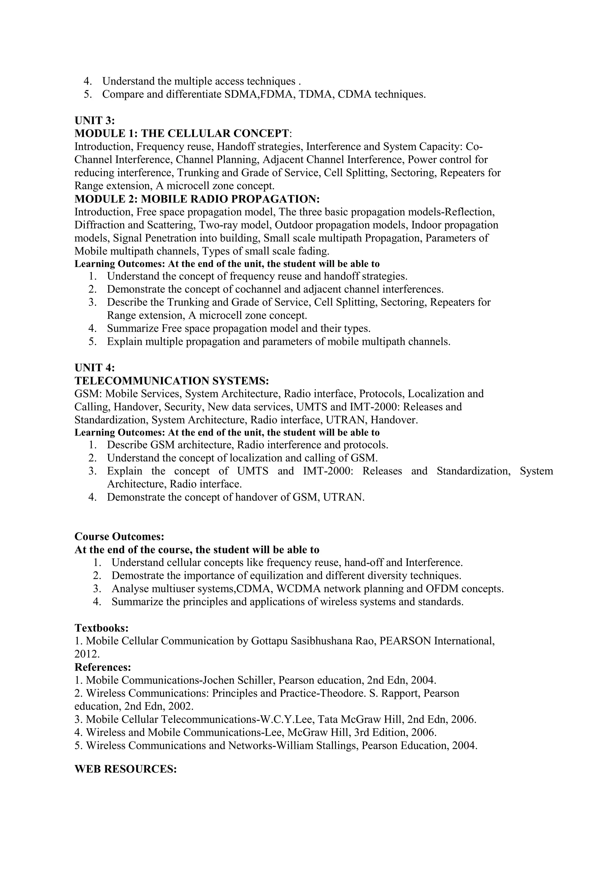 4. Understand the multiple access techniques .
5. Compare and differentiate SDMA,FDMA, TDMA, CDMA techniques.
UNIT 3:
MODULE 1: THE CELLULAR CONCEPT:
Introduction, Frequency reuse, Handoff strategies, Interference and System Capacity: Co-
Channel Interference, Channel Planning, Adjacent Channel Interference, Power control for
reducing interference, Trunking and Grade of Service, Cell Splitting, Sectoring, Repeaters for
Range extension, A microcell zone concept.
MODULE 2: MOBILE RADIO PROPAGATION:
Introduction, Free space propagation model, The three basic propagation models-Reflection,
Diffraction and Scattering, Two-ray model, Outdoor propagation models, Indoor propagation
models, Signal Penetration into building, Small scale multipath Propagation, Parameters of
Mobile multipath channels, Types of small scale fading.
Learning Outcomes: At the end of the unit, the student will be able to
1. Understand the concept of frequency reuse and handoff strategies.
2. Demonstrate the concept of cochannel and adjacent channel interferences.
3. Describe the Trunking and Grade of Service, Cell Splitting, Sectoring, Repeaters for
Range extension, A microcell zone concept.
4. Summarize Free space propagation model and their types.
5. Explain multiple propagation and parameters of mobile multipath channels.
UNIT 4:
TELECOMMUNICATION SYSTEMS:
GSM: Mobile Services, System Architecture, Radio interface, Protocols, Localization and
Calling, Handover, Security, New data services, UMTS and IMT-2000: Releases and
Standardization, System Architecture, Radio interface, UTRAN, Handover.
Learning Outcomes: At the end of the unit, the student will be able to
1. Describe GSM architecture, Radio interference and protocols.
2. Understand the concept of localization and calling of GSM.
3. Explain the concept of UMTS and IMT-2000: Releases and Standardization, System
Architecture, Radio interface.
4. Demonstrate the concept of handover of GSM, UTRAN.
Course Outcomes:
At the end of the course, the student will be able to
1. Understand cellular concepts like frequency reuse, hand-off and Interference.
2. Demostrate the importance of equilization and different diversity techniques.
3. Analyse multiuser systems,CDMA, WCDMA network planning and OFDM concepts.
4. Summarize the principles and applications of wireless systems and standards.
Textbooks:
1. Mobile Cellular Communication by Gottapu Sasibhushana Rao, PEARSON International,
2012.
References:
1. Mobile Communications-Jochen Schiller, Pearson education, 2nd Edn, 2004.
2. Wireless Communications: Principles and Practice-Theodore. S. Rapport, Pearson
education, 2nd Edn, 2002.
3. Mobile Cellular Telecommunications-W.C.Y.Lee, Tata McGraw Hill, 2nd Edn, 2006.
4. Wireless and Mobile Communications-Lee, McGraw Hill, 3rd Edition, 2006.
5. Wireless Communications and Networks-William Stallings, Pearson Education, 2004.
WEB RESOURCES:
 