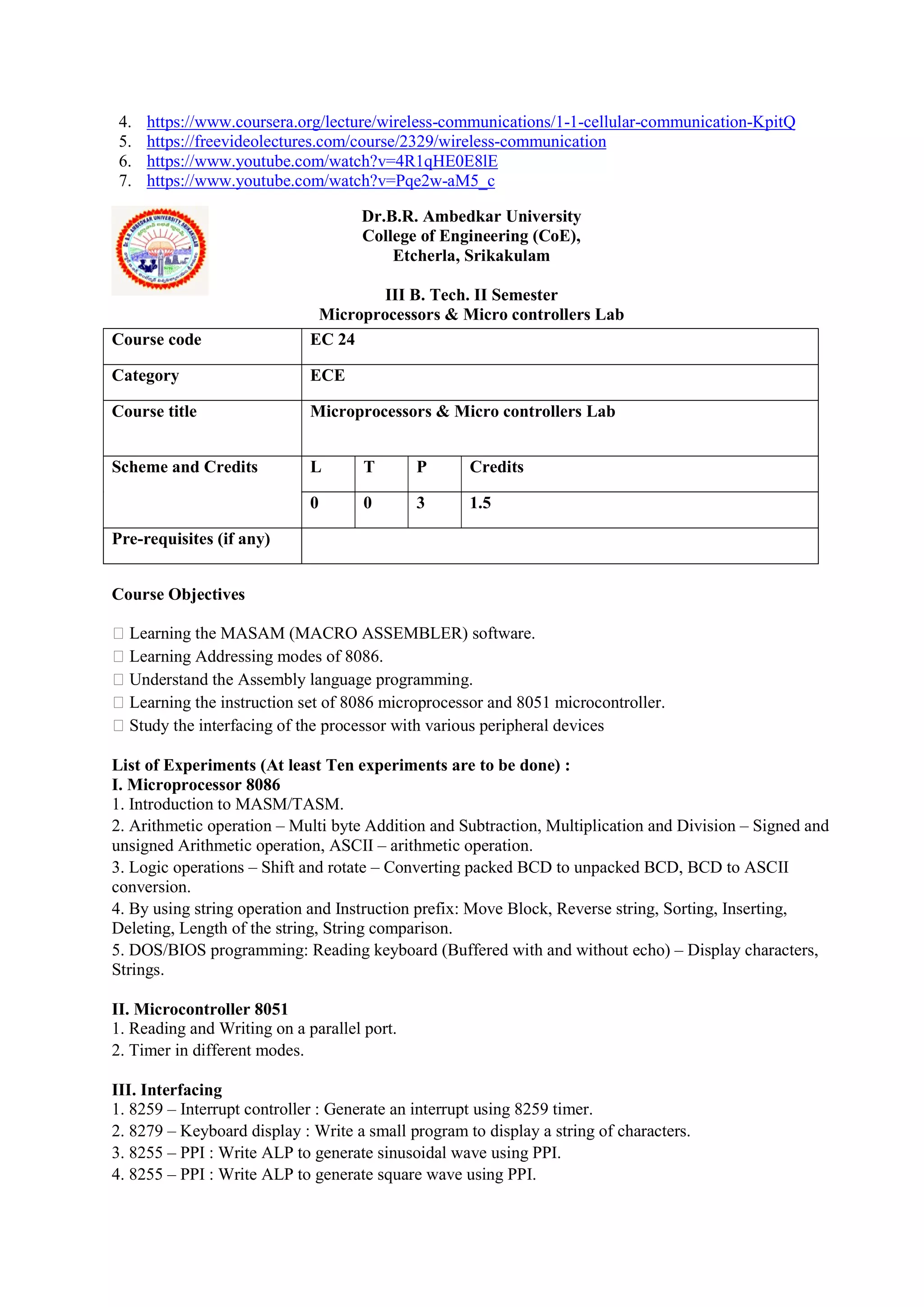 4. https://www.coursera.org/lecture/wireless-communications/1-1-cellular-communication-KpitQ
5. https://freevideolectures.com/course/2329/wireless-communication
6. https://www.youtube.com/watch?v=4R1qHE0E8lE
7. https://www.youtube.com/watch?v=Pqe2w-aM5_c
Dr.B.R. Ambedkar University
College of Engineering (CoE),
Etcherla, Srikakulam
III B. Tech. II Semester
Microprocessors & Micro controllers Lab
Course Objectives
 Learning the MASAM (MACRO ASSEMBLER) software.
 Learning Addressing modes of 8086.
 Understand the Assembly language programming.
 Learning the instruction set of 8086 microprocessor and 8051 microcontroller.
 Study the interfacing of the processor with various peripheral devices
List of Experiments (At least Ten experiments are to be done) :
I. Microprocessor 8086
1. Introduction to MASM/TASM.
2. Arithmetic operation – Multi byte Addition and Subtraction, Multiplication and Division – Signed and
unsigned Arithmetic operation, ASCII – arithmetic operation.
3. Logic operations – Shift and rotate – Converting packed BCD to unpacked BCD, BCD to ASCII
conversion.
4. By using string operation and Instruction prefix: Move Block, Reverse string, Sorting, Inserting,
Deleting, Length of the string, String comparison.
5. DOS/BIOS programming: Reading keyboard (Buffered with and without echo) – Display characters,
Strings.
II. Microcontroller 8051
1. Reading and Writing on a parallel port.
2. Timer in different modes.
III. Interfacing
1. 8259 – Interrupt controller : Generate an interrupt using 8259 timer.
2. 8279 – Keyboard display : Write a small program to display a string of characters.
3. 8255 – PPI : Write ALP to generate sinusoidal wave using PPI.
4. 8255 – PPI : Write ALP to generate square wave using PPI.
Course code EC 24
Category ECE
Course title Microprocessors & Micro controllers Lab
Scheme and Credits L T P Credits
0 0 3 1.5
Pre-requisites (if any)
 