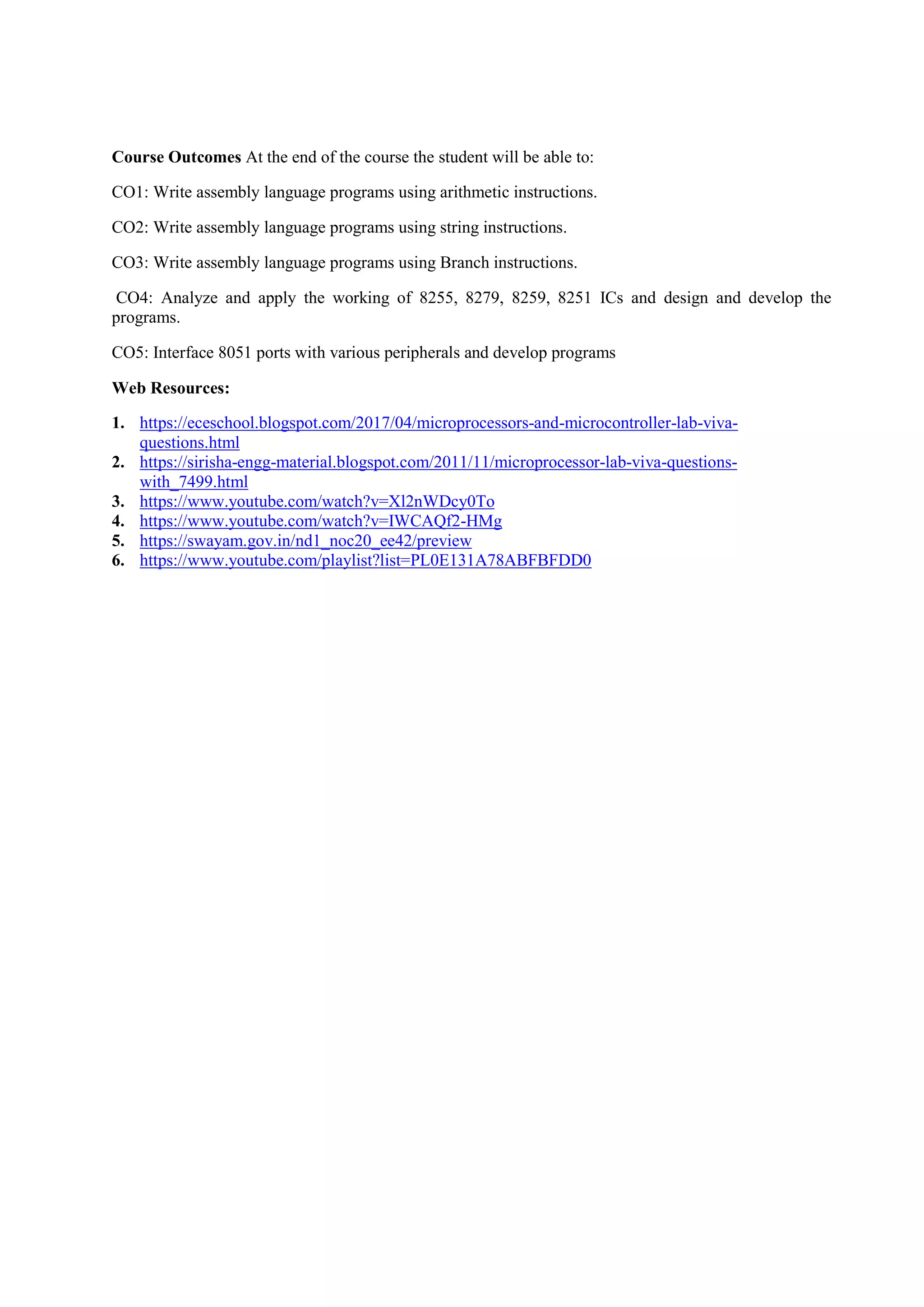 Course Outcomes At the end of the course the student will be able to:
CO1: Write assembly language programs using arithmetic instructions.
CO2: Write assembly language programs using string instructions.
CO3: Write assembly language programs using Branch instructions.
CO4: Analyze and apply the working of 8255, 8279, 8259, 8251 ICs and design and develop the
programs.
CO5: Interface 8051 ports with various peripherals and develop programs
Web Resources:
1. https://eceschool.blogspot.com/2017/04/microprocessors-and-microcontroller-lab-viva-
questions.html
2. https://sirisha-engg-material.blogspot.com/2011/11/microprocessor-lab-viva-questions-
with_7499.html
3. https://www.youtube.com/watch?v=Xl2nWDcy0To
4. https://www.youtube.com/watch?v=IWCAQf2-HMg
5. https://swayam.gov.in/nd1_noc20_ee42/preview
6. https://www.youtube.com/playlist?list=PL0E131A78ABFBFDD0
 