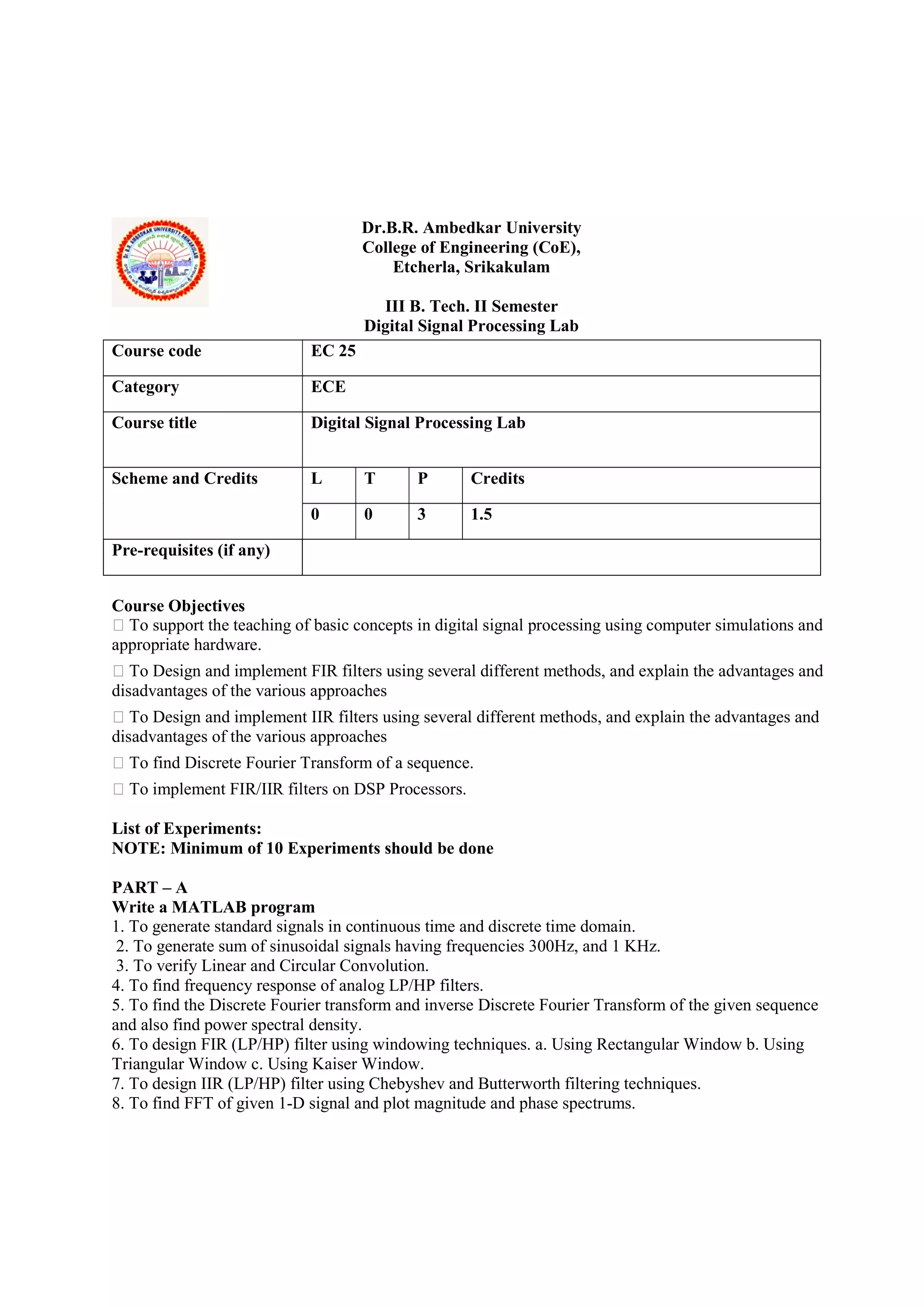 Dr.B.R. Ambedkar University
College of Engineering (CoE),
Etcherla, Srikakulam
III B. Tech. II Semester
Digital Signal Processing Lab
Course Objectives
 To support the teaching of basic concepts in digital signal processing using computer simulations and
appropriate hardware.
 To Design and implement FIR filters using several different methods, and explain the advantages and
disadvantages of the various approaches
 To Design and implement IIR filters using several different methods, and explain the advantages and
disadvantages of the various approaches
 To find Discrete Fourier Transform of a sequence.
 To implement FIR/IIR filters on DSP Processors.
List of Experiments:
NOTE: Minimum of 10 Experiments should be done
PART – A
Write a MATLAB program
1. To generate standard signals in continuous time and discrete time domain.
2. To generate sum of sinusoidal signals having frequencies 300Hz, and 1 KHz.
3. To verify Linear and Circular Convolution.
4. To find frequency response of analog LP/HP filters.
5. To find the Discrete Fourier transform and inverse Discrete Fourier Transform of the given sequence
and also find power spectral density.
6. To design FIR (LP/HP) filter using windowing techniques. a. Using Rectangular Window b. Using
Triangular Window c. Using Kaiser Window.
7. To design IIR (LP/HP) filter using Chebyshev and Butterworth filtering techniques.
8. To find FFT of given 1-D signal and plot magnitude and phase spectrums.
Course code EC 25
Category ECE
Course title Digital Signal Processing Lab
Scheme and Credits L T P Credits
0 0 3 1.5
Pre-requisites (if any)
 