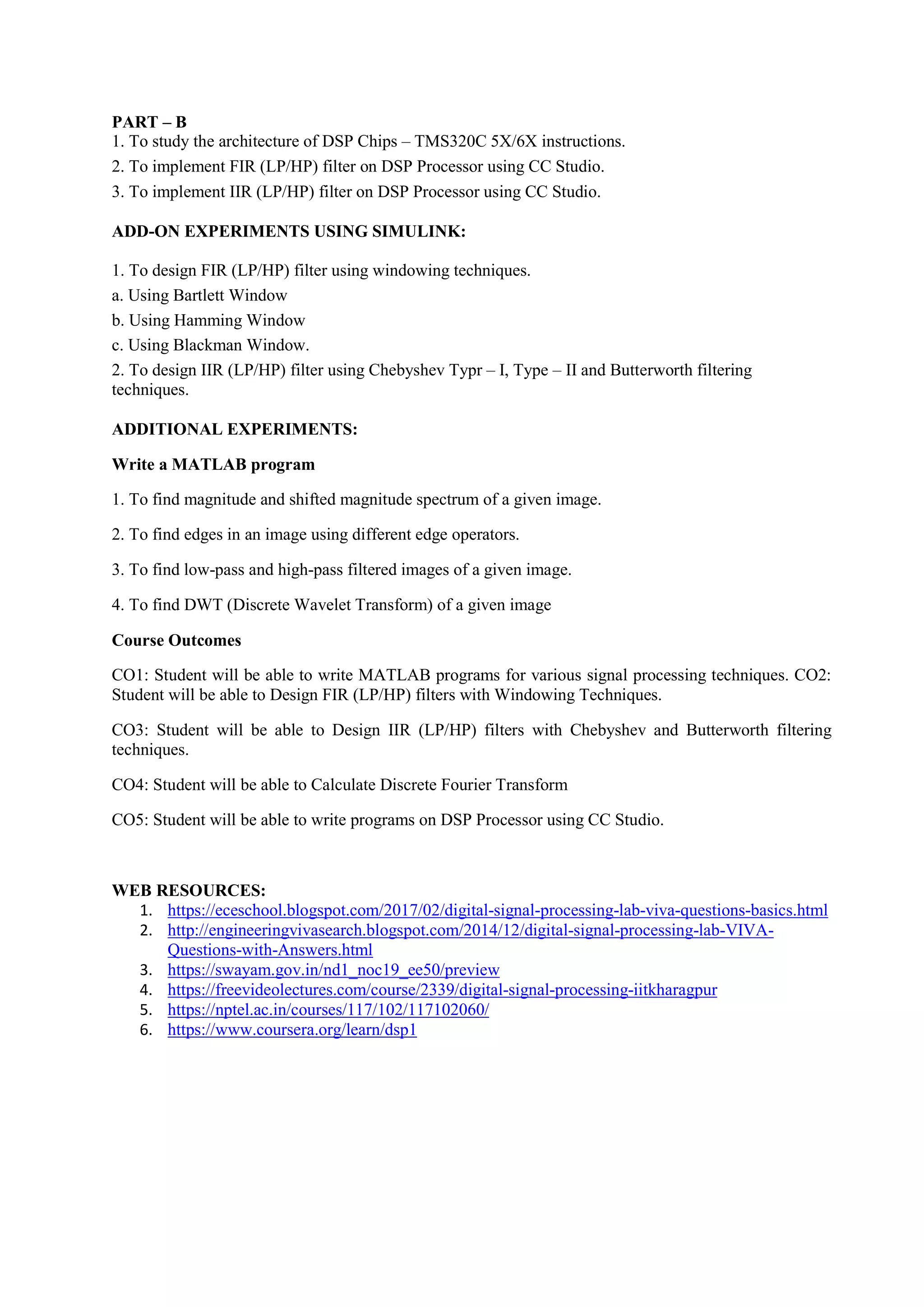 PART – B
1. To study the architecture of DSP Chips – TMS320C 5X/6X instructions.
2. To implement FIR (LP/HP) filter on DSP Processor using CC Studio.
3. To implement IIR (LP/HP) filter on DSP Processor using CC Studio.
ADD-ON EXPERIMENTS USING SIMULINK:
1. To design FIR (LP/HP) filter using windowing techniques.
a. Using Bartlett Window
b. Using Hamming Window
c. Using Blackman Window.
2. To design IIR (LP/HP) filter using Chebyshev Typr – I, Type – II and Butterworth filtering
techniques.
ADDITIONAL EXPERIMENTS:
Write a MATLAB program
1. To find magnitude and shifted magnitude spectrum of a given image.
2. To find edges in an image using different edge operators.
3. To find low-pass and high-pass filtered images of a given image.
4. To find DWT (Discrete Wavelet Transform) of a given image
Course Outcomes
CO1: Student will be able to write MATLAB programs for various signal processing techniques. CO2:
Student will be able to Design FIR (LP/HP) filters with Windowing Techniques.
CO3: Student will be able to Design IIR (LP/HP) filters with Chebyshev and Butterworth filtering
techniques.
CO4: Student will be able to Calculate Discrete Fourier Transform
CO5: Student will be able to write programs on DSP Processor using CC Studio.
WEB RESOURCES:
1. https://eceschool.blogspot.com/2017/02/digital-signal-processing-lab-viva-questions-basics.html
2. http://engineeringvivasearch.blogspot.com/2014/12/digital-signal-processing-lab-VIVA-
Questions-with-Answers.html
3. https://swayam.gov.in/nd1_noc19_ee50/preview
4. https://freevideolectures.com/course/2339/digital-signal-processing-iitkharagpur
5. https://nptel.ac.in/courses/117/102/117102060/
6. https://www.coursera.org/learn/dsp1
 