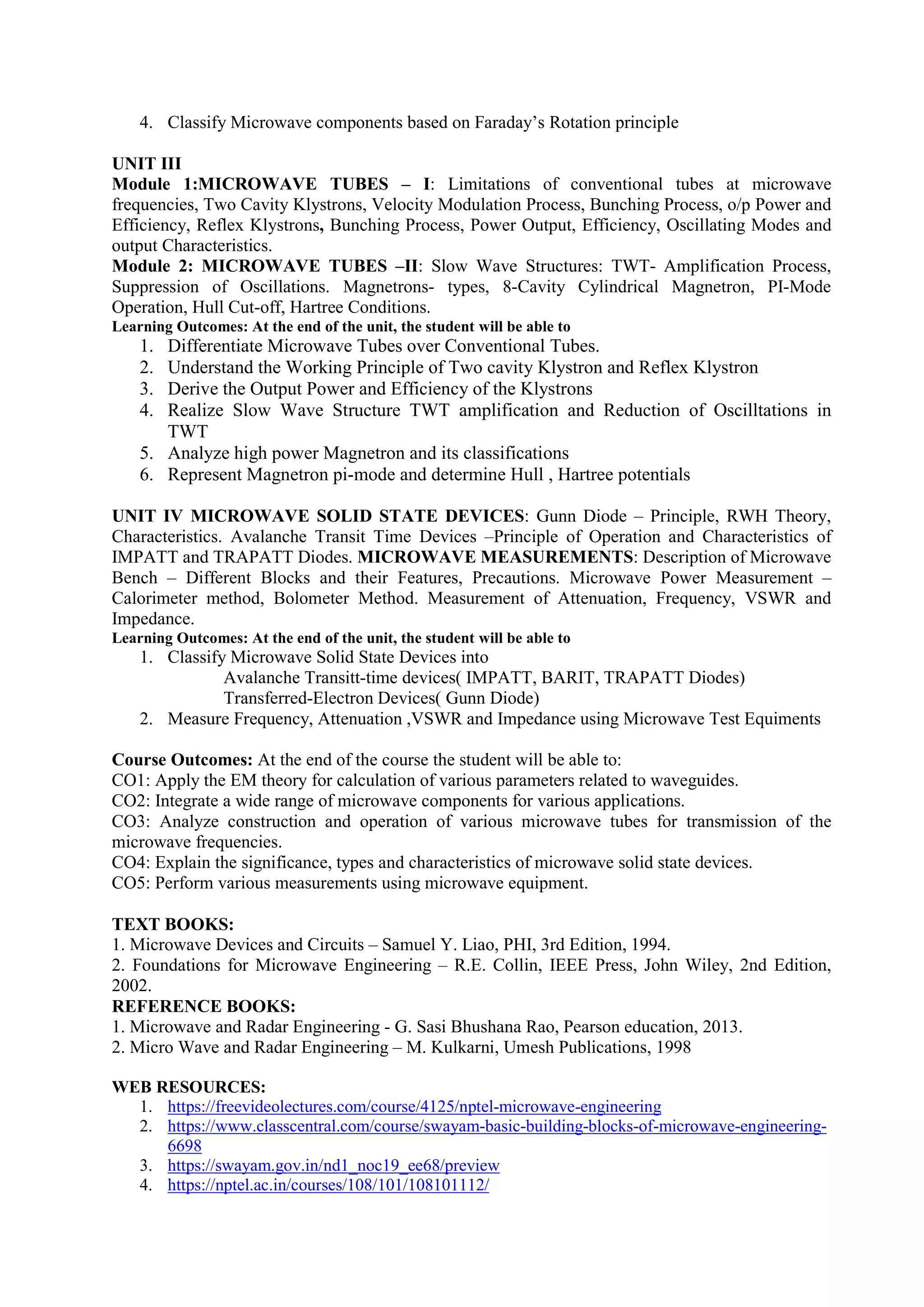4. Classify Microwave components based on Faraday’s Rotation principle
UNIT III
Module 1:MICROWAVE TUBES – I: Limitations of conventional tubes at microwave
frequencies, Two Cavity Klystrons, Velocity Modulation Process, Bunching Process, o/p Power and
Efficiency, Reflex Klystrons, Bunching Process, Power Output, Efficiency, Oscillating Modes and
output Characteristics.
Module 2: MICROWAVE TUBES –II: Slow Wave Structures: TWT- Amplification Process,
Suppression of Oscillations. Magnetrons- types, 8-Cavity Cylindrical Magnetron, PI-Mode
Operation, Hull Cut-off, Hartree Conditions.
Learning Outcomes: At the end of the unit, the student will be able to
1. Differentiate Microwave Tubes over Conventional Tubes.
2. Understand the Working Principle of Two cavity Klystron and Reflex Klystron
3. Derive the Output Power and Efficiency of the Klystrons
4. Realize Slow Wave Structure TWT amplification and Reduction of Oscilltations in
TWT
5. Analyze high power Magnetron and its classifications
6. Represent Magnetron pi-mode and determine Hull , Hartree potentials
UNIT IV MICROWAVE SOLID STATE DEVICES: Gunn Diode – Principle, RWH Theory,
Characteristics. Avalanche Transit Time Devices –Principle of Operation and Characteristics of
IMPATT and TRAPATT Diodes. MICROWAVE MEASUREMENTS: Description of Microwave
Bench – Different Blocks and their Features, Precautions. Microwave Power Measurement –
Calorimeter method, Bolometer Method. Measurement of Attenuation, Frequency, VSWR and
Impedance.
Learning Outcomes: At the end of the unit, the student will be able to
1. Classify Microwave Solid State Devices into
Avalanche Transitt-time devices( IMPATT, BARIT, TRAPATT Diodes)
Transferred-Electron Devices( Gunn Diode)
2. Measure Frequency, Attenuation ,VSWR and Impedance using Microwave Test Equiments
Course Outcomes: At the end of the course the student will be able to:
CO1: Apply the EM theory for calculation of various parameters related to waveguides.
CO2: Integrate a wide range of microwave components for various applications.
CO3: Analyze construction and operation of various microwave tubes for transmission of the
microwave frequencies.
CO4: Explain the significance, types and characteristics of microwave solid state devices.
CO5: Perform various measurements using microwave equipment.
TEXT BOOKS:
1. Microwave Devices and Circuits – Samuel Y. Liao, PHI, 3rd Edition, 1994.
2. Foundations for Microwave Engineering – R.E. Collin, IEEE Press, John Wiley, 2nd Edition,
2002.
REFERENCE BOOKS:
1. Microwave and Radar Engineering - G. Sasi Bhushana Rao, Pearson education, 2013.
2. Micro Wave and Radar Engineering – M. Kulkarni, Umesh Publications, 1998
WEB RESOURCES:
1. https://freevideolectures.com/course/4125/nptel-microwave-engineering
2. https://www.classcentral.com/course/swayam-basic-building-blocks-of-microwave-engineering-
6698
3. https://swayam.gov.in/nd1_noc19_ee68/preview
4. https://nptel.ac.in/courses/108/101/108101112/
 
