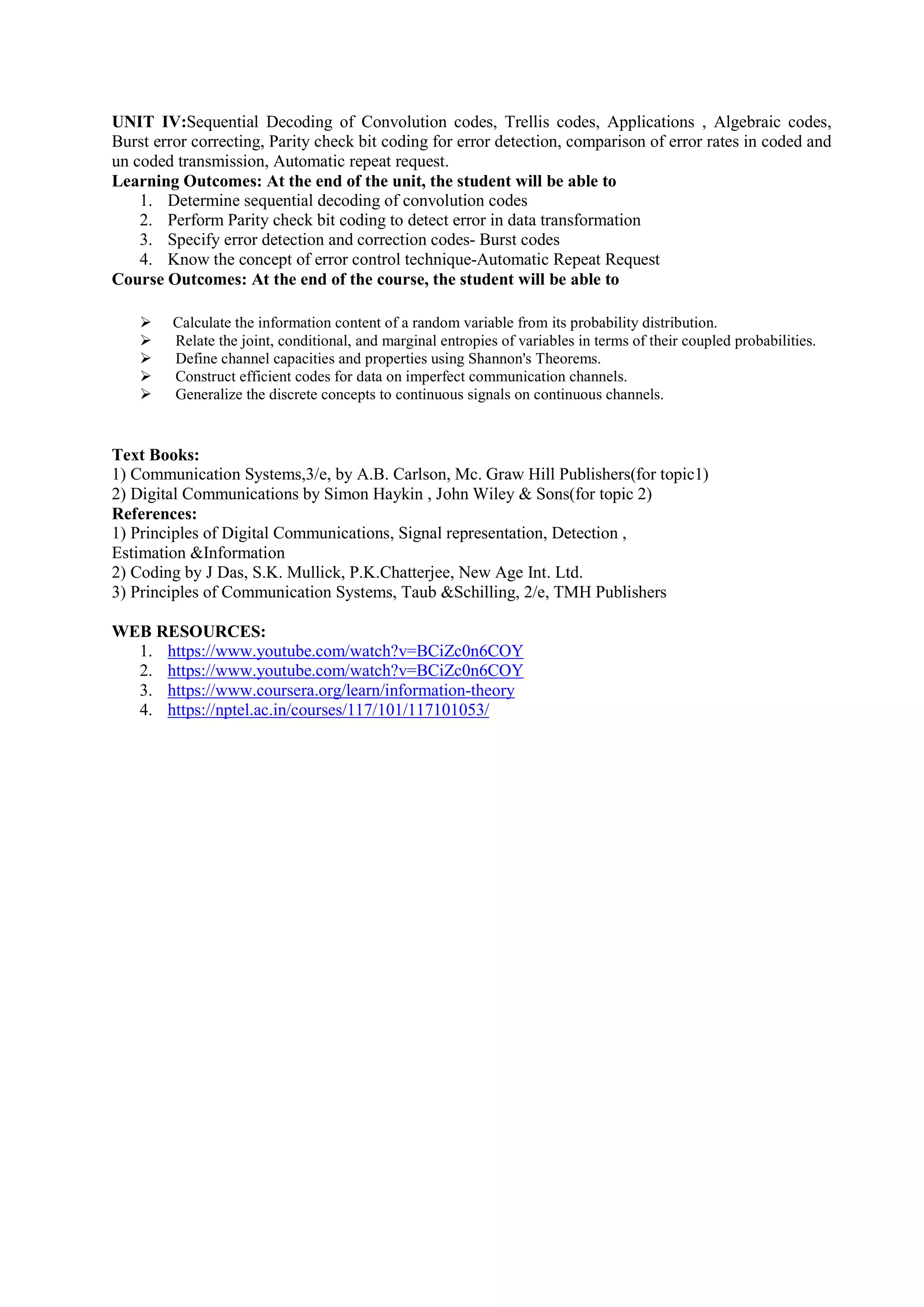 UNIT IV:Sequential Decoding of Convolution codes, Trellis codes, Applications , Algebraic codes,
Burst error correcting, Parity check bit coding for error detection, comparison of error rates in coded and
un coded transmission, Automatic repeat request.
Learning Outcomes: At the end of the unit, the student will be able to
1. Determine sequential decoding of convolution codes
2. Perform Parity check bit coding to detect error in data transformation
3. Specify error detection and correction codes- Burst codes
4. Know the concept of error control technique-Automatic Repeat Request
Course Outcomes: At the end of the course, the student will be able to
 Calculate the information content of a random variable from its probability distribution.
 Relate the joint, conditional, and marginal entropies of variables in terms of their coupled probabilities.
 Define channel capacities and properties using Shannon's Theorems.
 Construct efficient codes for data on imperfect communication channels.
 Generalize the discrete concepts to continuous signals on continuous channels.
Text Books:
1) Communication Systems,3/e, by A.B. Carlson, Mc. Graw Hill Publishers(for topic1)
2) Digital Communications by Simon Haykin , John Wiley & Sons(for topic 2)
References:
1) Principles of Digital Communications, Signal representation, Detection ,
Estimation &Information
2) Coding by J Das, S.K. Mullick, P.K.Chatterjee, New Age Int. Ltd.
3) Principles of Communication Systems, Taub &Schilling, 2/e, TMH Publishers
WEB RESOURCES:
1. https://www.youtube.com/watch?v=BCiZc0n6COY
2. https://www.youtube.com/watch?v=BCiZc0n6COY
3. https://www.coursera.org/learn/information-theory
4. https://nptel.ac.in/courses/117/101/117101053/
 