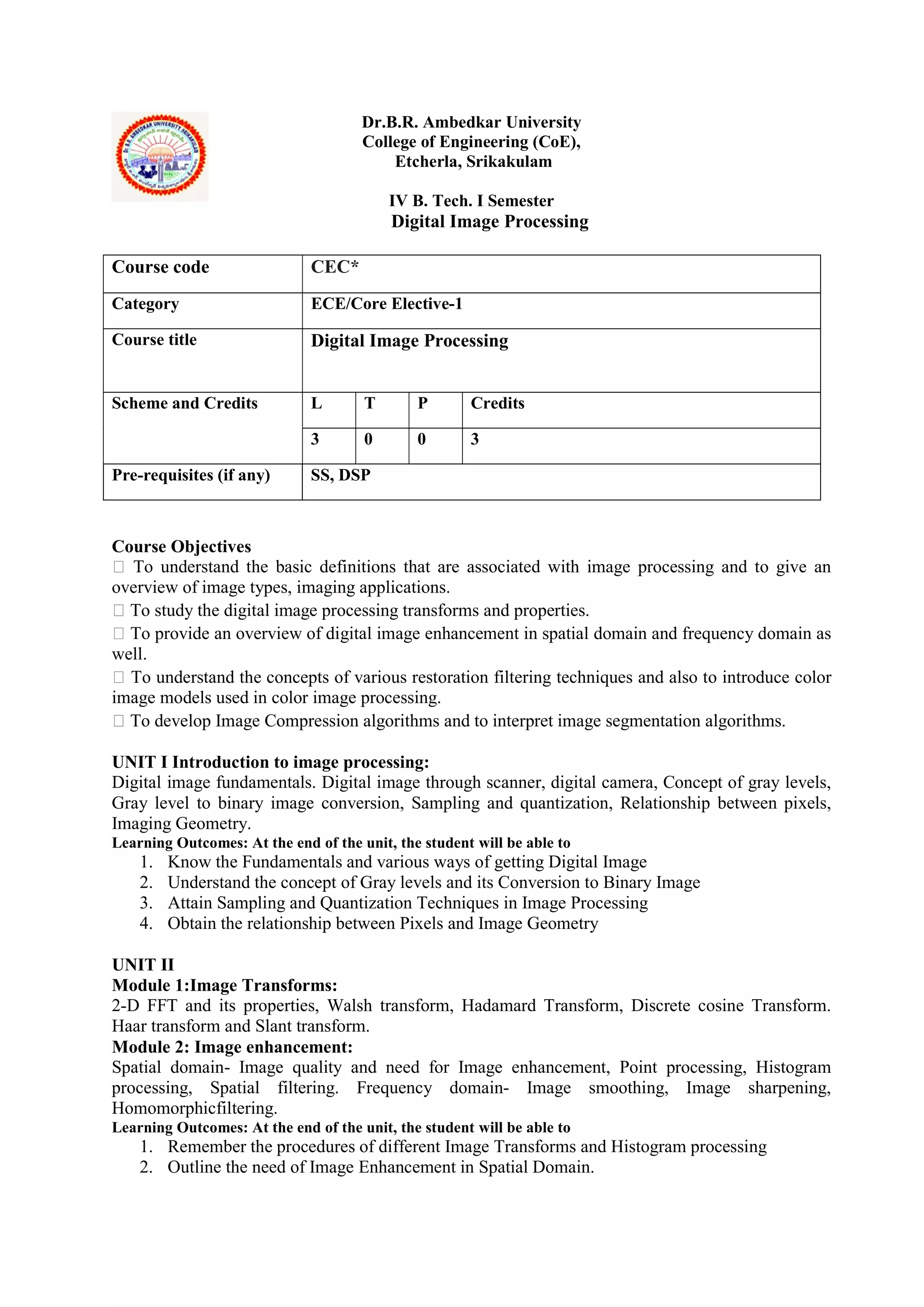 Dr.B.R. Ambedkar University
College of Engineering (CoE),
Etcherla, Srikakulam
IV B. Tech. I Semester
Digital Image Processing
Course Objectives
 To understand the basic definitions that are associated with image processing and to give an
overview of image types, imaging applications.
 To study the digital image processing transforms and properties.
 To provide an overview of digital image enhancement in spatial domain and frequency domain as
well.
 To understand the concepts of various restoration filtering techniques and also to introduce color
image models used in color image processing.
 To develop Image Compression algorithms and to interpret image segmentation algorithms.
UNIT I Introduction to image processing:
Digital image fundamentals. Digital image through scanner, digital camera, Concept of gray levels,
Gray level to binary image conversion, Sampling and quantization, Relationship between pixels,
Imaging Geometry.
Learning Outcomes: At the end of the unit, the student will be able to
1. Know the Fundamentals and various ways of getting Digital Image
2. Understand the concept of Gray levels and its Conversion to Binary Image
3. Attain Sampling and Quantization Techniques in Image Processing
4. Obtain the relationship between Pixels and Image Geometry
UNIT II
Module 1:Image Transforms:
2-D FFT and its properties, Walsh transform, Hadamard Transform, Discrete cosine Transform.
Haar transform and Slant transform.
Module 2: Image enhancement:
Spatial domain- Image quality and need for Image enhancement, Point processing, Histogram
processing, Spatial filtering. Frequency domain- Image smoothing, Image sharpening,
Homomorphicfiltering.
Learning Outcomes: At the end of the unit, the student will be able to
1. Remember the procedures of different Image Transforms and Histogram processing
2. Outline the need of Image Enhancement in Spatial Domain.
Course code CEC*
Category ECE/Core Elective-1
Course title Digital Image Processing
Scheme and Credits L T P Credits
3 0 0 3
Pre-requisites (if any) SS, DSP
 