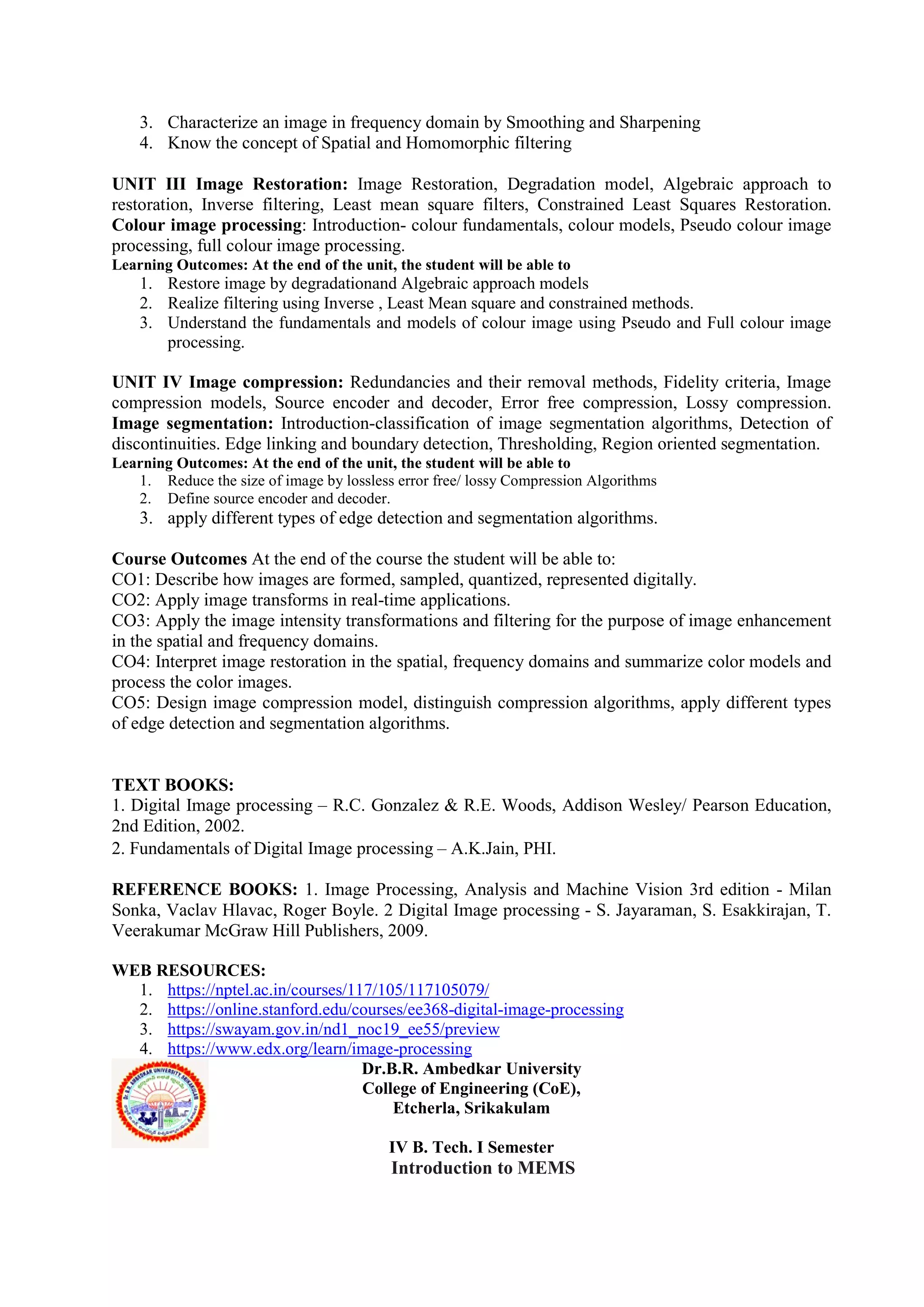 3. Characterize an image in frequency domain by Smoothing and Sharpening
4. Know the concept of Spatial and Homomorphic filtering
UNIT III Image Restoration: Image Restoration, Degradation model, Algebraic approach to
restoration, Inverse filtering, Least mean square filters, Constrained Least Squares Restoration.
Colour image processing: Introduction- colour fundamentals, colour models, Pseudo colour image
processing, full colour image processing.
Learning Outcomes: At the end of the unit, the student will be able to
1. Restore image by degradationand Algebraic approach models
2. Realize filtering using Inverse , Least Mean square and constrained methods.
3. Understand the fundamentals and models of colour image using Pseudo and Full colour image
processing.
UNIT IV Image compression: Redundancies and their removal methods, Fidelity criteria, Image
compression models, Source encoder and decoder, Error free compression, Lossy compression.
Image segmentation: Introduction-classification of image segmentation algorithms, Detection of
discontinuities. Edge linking and boundary detection, Thresholding, Region oriented segmentation.
Learning Outcomes: At the end of the unit, the student will be able to
1. Reduce the size of image by lossless error free/ lossy Compression Algorithms
2. Define source encoder and decoder.
3. apply different types of edge detection and segmentation algorithms.
Course Outcomes At the end of the course the student will be able to:
CO1: Describe how images are formed, sampled, quantized, represented digitally.
CO2: Apply image transforms in real-time applications.
CO3: Apply the image intensity transformations and filtering for the purpose of image enhancement
in the spatial and frequency domains.
CO4: Interpret image restoration in the spatial, frequency domains and summarize color models and
process the color images.
CO5: Design image compression model, distinguish compression algorithms, apply different types
of edge detection and segmentation algorithms.
TEXT BOOKS:
1. Digital Image processing – R.C. Gonzalez & R.E. Woods, Addison Wesley/ Pearson Education,
2nd Edition, 2002.
2. Fundamentals of Digital Image processing – A.K.Jain, PHI.
REFERENCE BOOKS: 1. Image Processing, Analysis and Machine Vision 3rd edition - Milan
Sonka, Vaclav Hlavac, Roger Boyle. 2 Digital Image processing - S. Jayaraman, S. Esakkirajan, T.
Veerakumar McGraw Hill Publishers, 2009.
WEB RESOURCES:
1. https://nptel.ac.in/courses/117/105/117105079/
2. https://online.stanford.edu/courses/ee368-digital-image-processing
3. https://swayam.gov.in/nd1_noc19_ee55/preview
4. https://www.edx.org/learn/image-processing
Dr.B.R. Ambedkar University
College of Engineering (CoE),
Etcherla, Srikakulam
IV B. Tech. I Semester
Introduction to MEMS
 