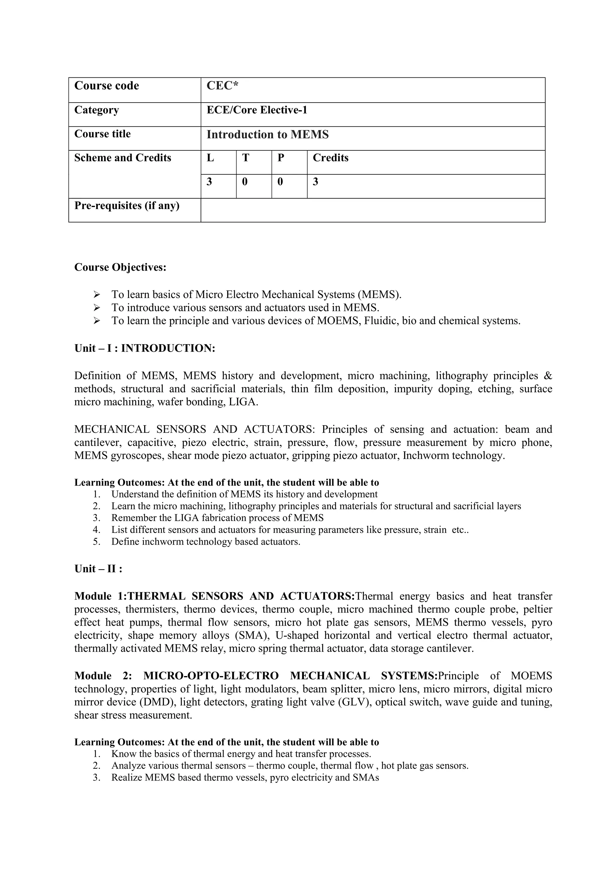 Course Objectives:
 To learn basics of Micro Electro Mechanical Systems (MEMS).
 To introduce various sensors and actuators used in MEMS.
 To learn the principle and various devices of MOEMS, Fluidic, bio and chemical systems.
Unit – I : INTRODUCTION:
Definition of MEMS, MEMS history and development, micro machining, lithography principles &
methods, structural and sacrificial materials, thin film deposition, impurity doping, etching, surface
micro machining, wafer bonding, LIGA.
MECHANICAL SENSORS AND ACTUATORS: Principles of sensing and actuation: beam and
cantilever, capacitive, piezo electric, strain, pressure, flow, pressure measurement by micro phone,
MEMS gyroscopes, shear mode piezo actuator, gripping piezo actuator, Inchworm technology.
Learning Outcomes: At the end of the unit, the student will be able to
1. Understand the definition of MEMS its history and development
2. Learn the micro machining, lithography principles and materials for structural and sacrificial layers
3. Remember the LIGA fabrication process of MEMS
4. List different sensors and actuators for measuring parameters like pressure, strain etc..
5. Define inchworm technology based actuators.
Unit – II :
Module 1:THERMAL SENSORS AND ACTUATORS:Thermal energy basics and heat transfer
processes, thermisters, thermo devices, thermo couple, micro machined thermo couple probe, peltier
effect heat pumps, thermal flow sensors, micro hot plate gas sensors, MEMS thermo vessels, pyro
electricity, shape memory alloys (SMA), U-shaped horizontal and vertical electro thermal actuator,
thermally activated MEMS relay, micro spring thermal actuator, data storage cantilever.
Module 2: MICRO-OPTO-ELECTRO MECHANICAL SYSTEMS:Principle of MOEMS
technology, properties of light, light modulators, beam splitter, micro lens, micro mirrors, digital micro
mirror device (DMD), light detectors, grating light valve (GLV), optical switch, wave guide and tuning,
shear stress measurement.
Learning Outcomes: At the end of the unit, the student will be able to
1. Know the basics of thermal energy and heat transfer processes.
2. Analyze various thermal sensors – thermo couple, thermal flow , hot plate gas sensors.
3. Realize MEMS based thermo vessels, pyro electricity and SMAs
Course code CEC*
Category ECE/Core Elective-1
Course title Introduction to MEMS
Scheme and Credits L T P Credits
3 0 0 3
Pre-requisites (if any)
 