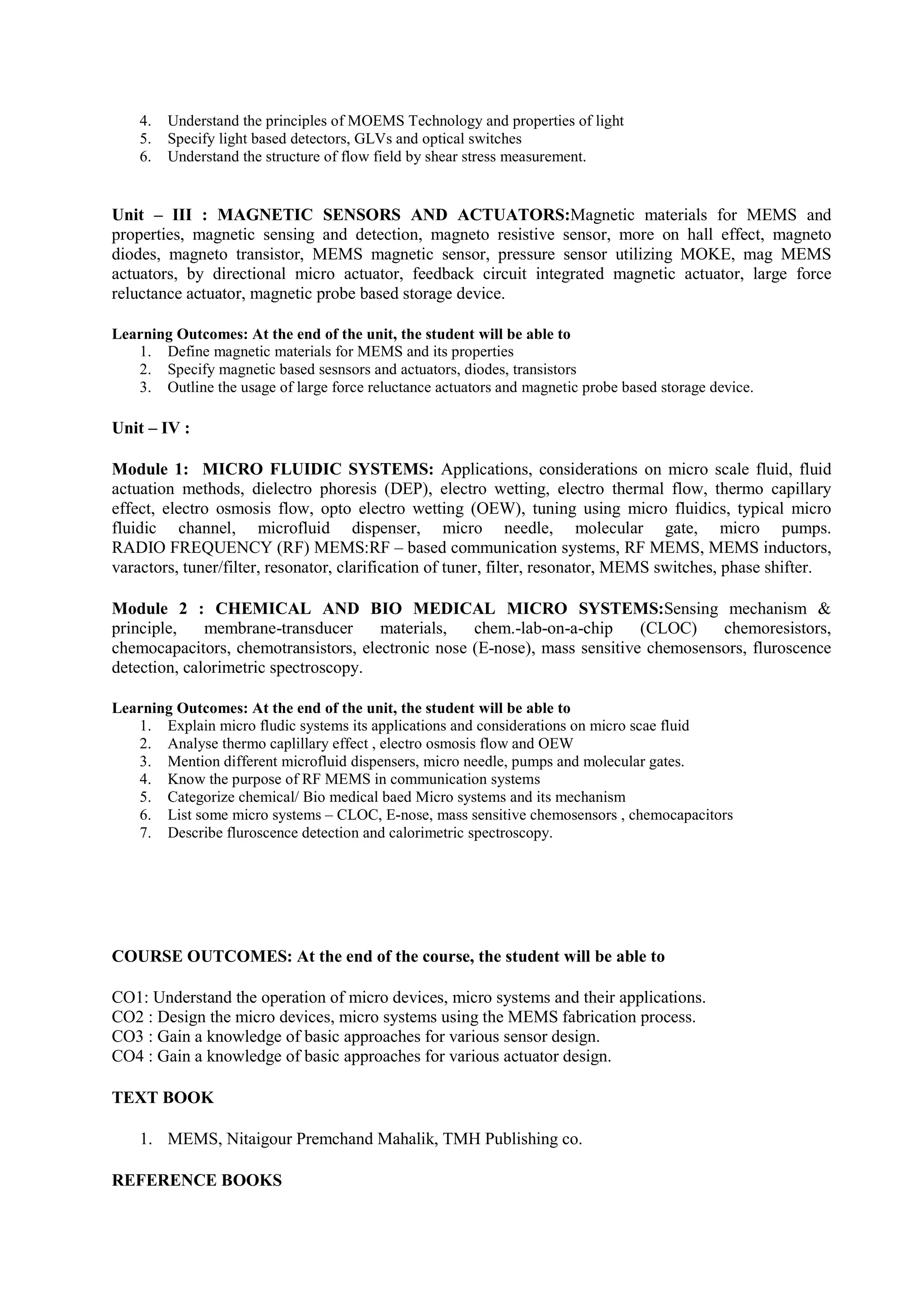 4. Understand the principles of MOEMS Technology and properties of light
5. Specify light based detectors, GLVs and optical switches
6. Understand the structure of flow field by shear stress measurement.
Unit – III : MAGNETIC SENSORS AND ACTUATORS:Magnetic materials for MEMS and
properties, magnetic sensing and detection, magneto resistive sensor, more on hall effect, magneto
diodes, magneto transistor, MEMS magnetic sensor, pressure sensor utilizing MOKE, mag MEMS
actuators, by directional micro actuator, feedback circuit integrated magnetic actuator, large force
reluctance actuator, magnetic probe based storage device.
Learning Outcomes: At the end of the unit, the student will be able to
1. Define magnetic materials for MEMS and its properties
2. Specify magnetic based sesnsors and actuators, diodes, transistors
3. Outline the usage of large force reluctance actuators and magnetic probe based storage device.
Unit – IV :
Module 1: MICRO FLUIDIC SYSTEMS: Applications, considerations on micro scale fluid, fluid
actuation methods, dielectro phoresis (DEP), electro wetting, electro thermal flow, thermo capillary
effect, electro osmosis flow, opto electro wetting (OEW), tuning using micro fluidics, typical micro
fluidic channel, microfluid dispenser, micro needle, molecular gate, micro pumps.
RADIO FREQUENCY (RF) MEMS:RF – based communication systems, RF MEMS, MEMS inductors,
varactors, tuner/filter, resonator, clarification of tuner, filter, resonator, MEMS switches, phase shifter.
Module 2 : CHEMICAL AND BIO MEDICAL MICRO SYSTEMS:Sensing mechanism &
principle, membrane-transducer materials, chem.-lab-on-a-chip (CLOC) chemoresistors,
chemocapacitors, chemotransistors, electronic nose (E-nose), mass sensitive chemosensors, fluroscence
detection, calorimetric spectroscopy.
Learning Outcomes: At the end of the unit, the student will be able to
1. Explain micro fludic systems its applications and considerations on micro scae fluid
2. Analyse thermo caplillary effect , electro osmosis flow and OEW
3. Mention different microfluid dispensers, micro needle, pumps and molecular gates.
4. Know the purpose of RF MEMS in communication systems
5. Categorize chemical/ Bio medical baed Micro systems and its mechanism
6. List some micro systems – CLOC, E-nose, mass sensitive chemosensors , chemocapacitors
7. Describe fluroscence detection and calorimetric spectroscopy.
COURSE OUTCOMES: At the end of the course, the student will be able to
CO1: Understand the operation of micro devices, micro systems and their applications.
CO2 : Design the micro devices, micro systems using the MEMS fabrication process.
CO3 : Gain a knowledge of basic approaches for various sensor design.
CO4 : Gain a knowledge of basic approaches for various actuator design.
TEXT BOOK
1. MEMS, Nitaigour Premchand Mahalik, TMH Publishing co.
REFERENCE BOOKS
 
