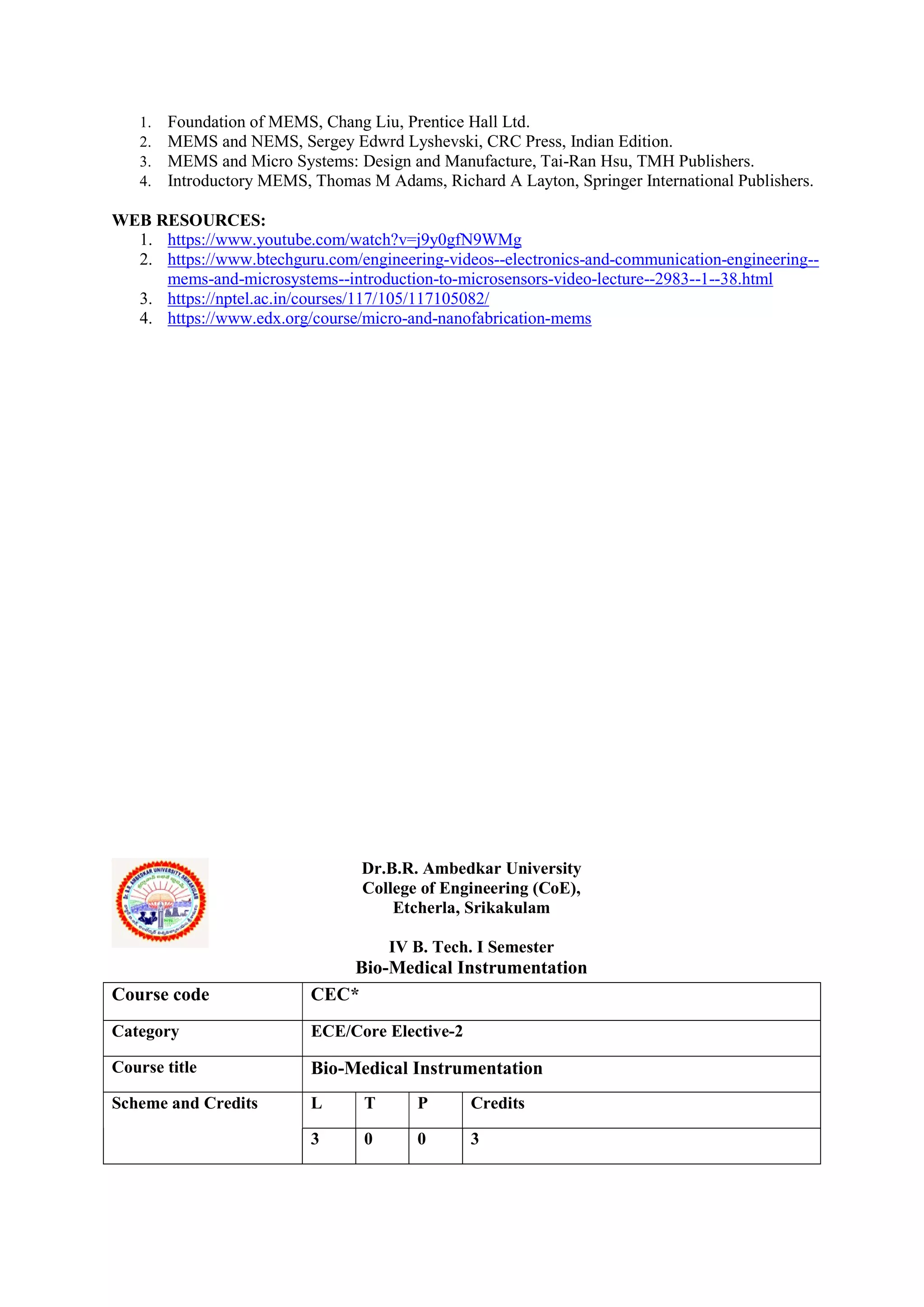 1. Foundation of MEMS, Chang Liu, Prentice Hall Ltd.
2. MEMS and NEMS, Sergey Edwrd Lyshevski, CRC Press, Indian Edition.
3. MEMS and Micro Systems: Design and Manufacture, Tai-Ran Hsu, TMH Publishers.
4. Introductory MEMS, Thomas M Adams, Richard A Layton, Springer International Publishers.
WEB RESOURCES:
1. https://www.youtube.com/watch?v=j9y0gfN9WMg
2. https://www.btechguru.com/engineering-videos--electronics-and-communication-engineering--
mems-and-microsystems--introduction-to-microsensors-video-lecture--2983--1--38.html
3. https://nptel.ac.in/courses/117/105/117105082/
4. https://www.edx.org/course/micro-and-nanofabrication-mems
Dr.B.R. Ambedkar University
College of Engineering (CoE),
Etcherla, Srikakulam
IV B. Tech. I Semester
Bio-Medical Instrumentation
Course code CEC*
Category ECE/Core Elective-2
Course title Bio-Medical Instrumentation
Scheme and Credits L T P Credits
3 0 0 3
 