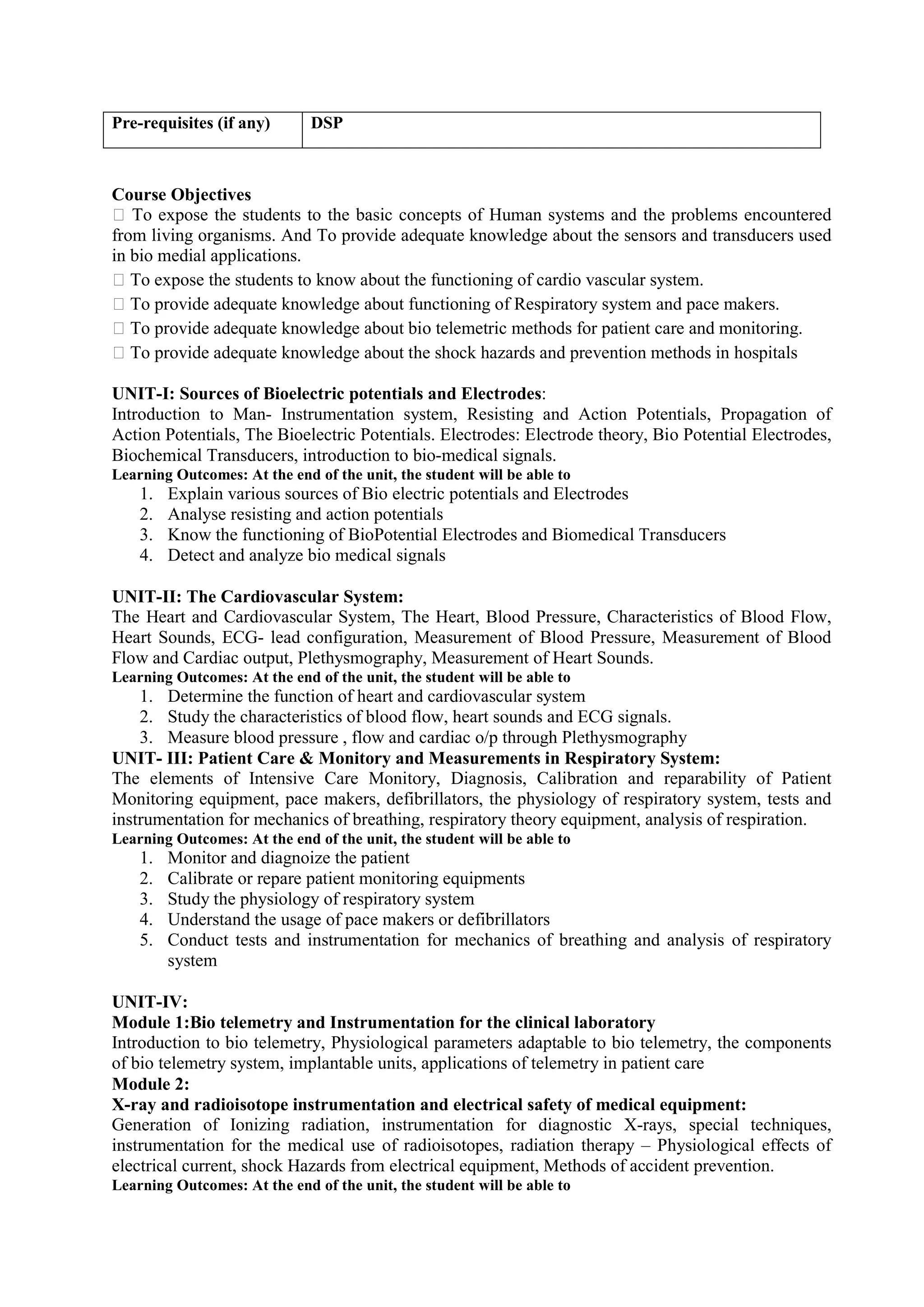 Course Objectives
 To expose the students to the basic concepts of Human systems and the problems encountered
from living organisms. And To provide adequate knowledge about the sensors and transducers used
in bio medial applications.
 To expose the students to know about the functioning of cardio vascular system.
 To provide adequate knowledge about functioning of Respiratory system and pace makers.
 To provide adequate knowledge about bio telemetric methods for patient care and monitoring.
 To provide adequate knowledge about the shock hazards and prevention methods in hospitals
UNIT-I: Sources of Bioelectric potentials and Electrodes:
Introduction to Man- Instrumentation system, Resisting and Action Potentials, Propagation of
Action Potentials, The Bioelectric Potentials. Electrodes: Electrode theory, Bio Potential Electrodes,
Biochemical Transducers, introduction to bio-medical signals.
Learning Outcomes: At the end of the unit, the student will be able to
1. Explain various sources of Bio electric potentials and Electrodes
2. Analyse resisting and action potentials
3. Know the functioning of BioPotential Electrodes and Biomedical Transducers
4. Detect and analyze bio medical signals
UNIT-II: The Cardiovascular System:
The Heart and Cardiovascular System, The Heart, Blood Pressure, Characteristics of Blood Flow,
Heart Sounds, ECG- lead configuration, Measurement of Blood Pressure, Measurement of Blood
Flow and Cardiac output, Plethysmography, Measurement of Heart Sounds.
Learning Outcomes: At the end of the unit, the student will be able to
1. Determine the function of heart and cardiovascular system
2. Study the characteristics of blood flow, heart sounds and ECG signals.
3. Measure blood pressure , flow and cardiac o/p through Plethysmography
UNIT- III: Patient Care & Monitory and Measurements in Respiratory System:
The elements of Intensive Care Monitory, Diagnosis, Calibration and reparability of Patient
Monitoring equipment, pace makers, defibrillators, the physiology of respiratory system, tests and
instrumentation for mechanics of breathing, respiratory theory equipment, analysis of respiration.
Learning Outcomes: At the end of the unit, the student will be able to
1. Monitor and diagnoize the patient
2. Calibrate or repare patient monitoring equipments
3. Study the physiology of respiratory system
4. Understand the usage of pace makers or defibrillators
5. Conduct tests and instrumentation for mechanics of breathing and analysis of respiratory
system
UNIT-IV:
Module 1:Bio telemetry and Instrumentation for the clinical laboratory
Introduction to bio telemetry, Physiological parameters adaptable to bio telemetry, the components
of bio telemetry system, implantable units, applications of telemetry in patient care
Module 2:
X-ray and radioisotope instrumentation and electrical safety of medical equipment:
Generation of Ionizing radiation, instrumentation for diagnostic X-rays, special techniques,
instrumentation for the medical use of radioisotopes, radiation therapy – Physiological effects of
electrical current, shock Hazards from electrical equipment, Methods of accident prevention.
Learning Outcomes: At the end of the unit, the student will be able to
Pre-requisites (if any) DSP
 