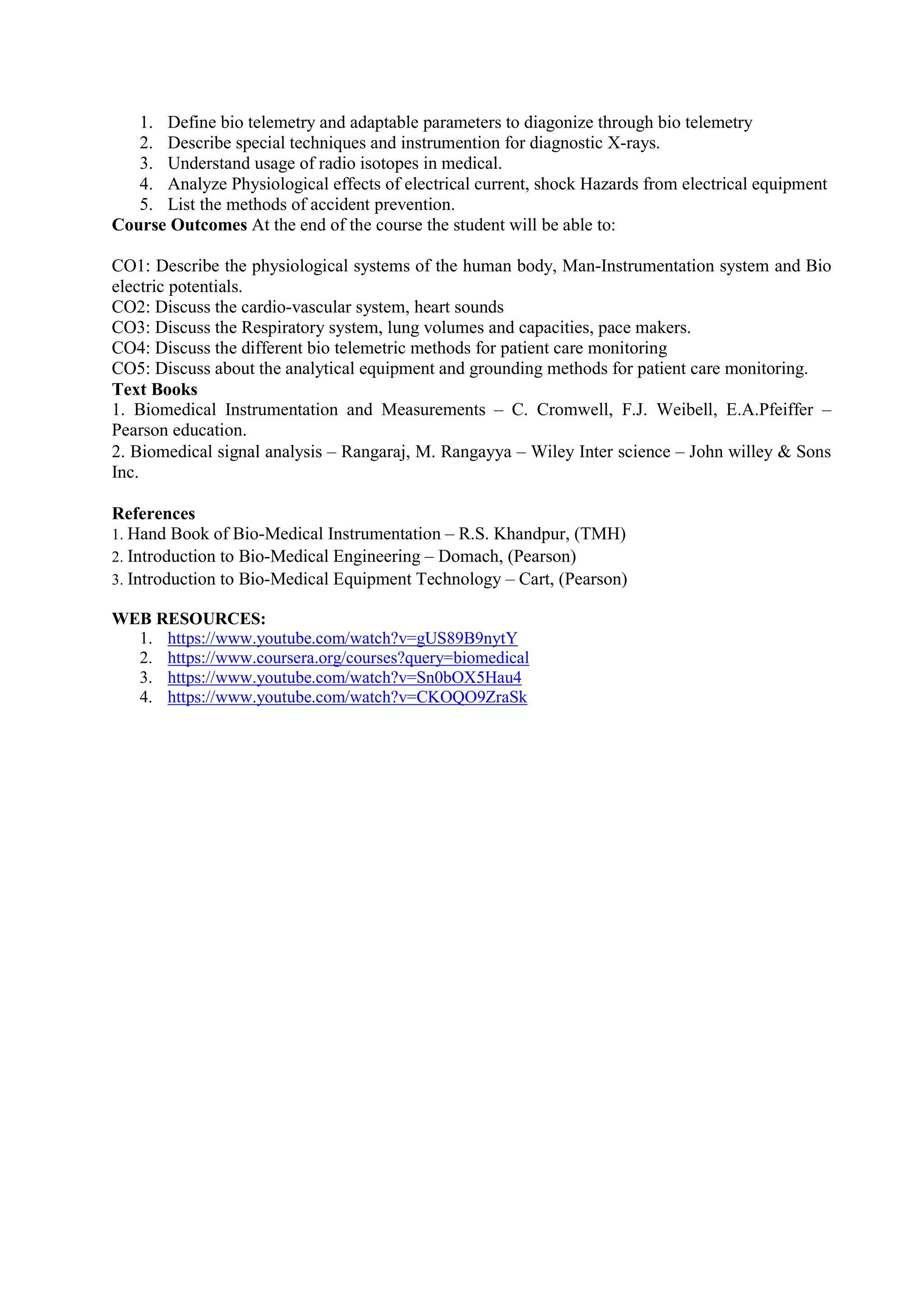 1. Define bio telemetry and adaptable parameters to diagonize through bio telemetry
2. Describe special techniques and instrumention for diagnostic X-rays.
3. Understand usage of radio isotopes in medical.
4. Analyze Physiological effects of electrical current, shock Hazards from electrical equipment
5. List the methods of accident prevention.
Course Outcomes At the end of the course the student will be able to:
CO1: Describe the physiological systems of the human body, Man-Instrumentation system and Bio
electric potentials.
CO2: Discuss the cardio-vascular system, heart sounds
CO3: Discuss the Respiratory system, lung volumes and capacities, pace makers.
CO4: Discuss the different bio telemetric methods for patient care monitoring
CO5: Discuss about the analytical equipment and grounding methods for patient care monitoring.
Text Books
1. Biomedical Instrumentation and Measurements – C. Cromwell, F.J. Weibell, E.A.Pfeiffer –
Pearson education.
2. Biomedical signal analysis – Rangaraj, M. Rangayya – Wiley Inter science – John willey & Sons
Inc.
References
1. Hand Book of Bio-Medical Instrumentation – R.S. Khandpur, (TMH)
2. Introduction to Bio-Medical Engineering – Domach, (Pearson)
3. Introduction to Bio-Medical Equipment Technology – Cart, (Pearson)
WEB RESOURCES:
1. https://www.youtube.com/watch?v=gUS89B9nytY
2. https://www.coursera.org/courses?query=biomedical
3. https://www.youtube.com/watch?v=Sn0bOX5Hau4
4. https://www.youtube.com/watch?v=CKOQO9ZraSk
 
