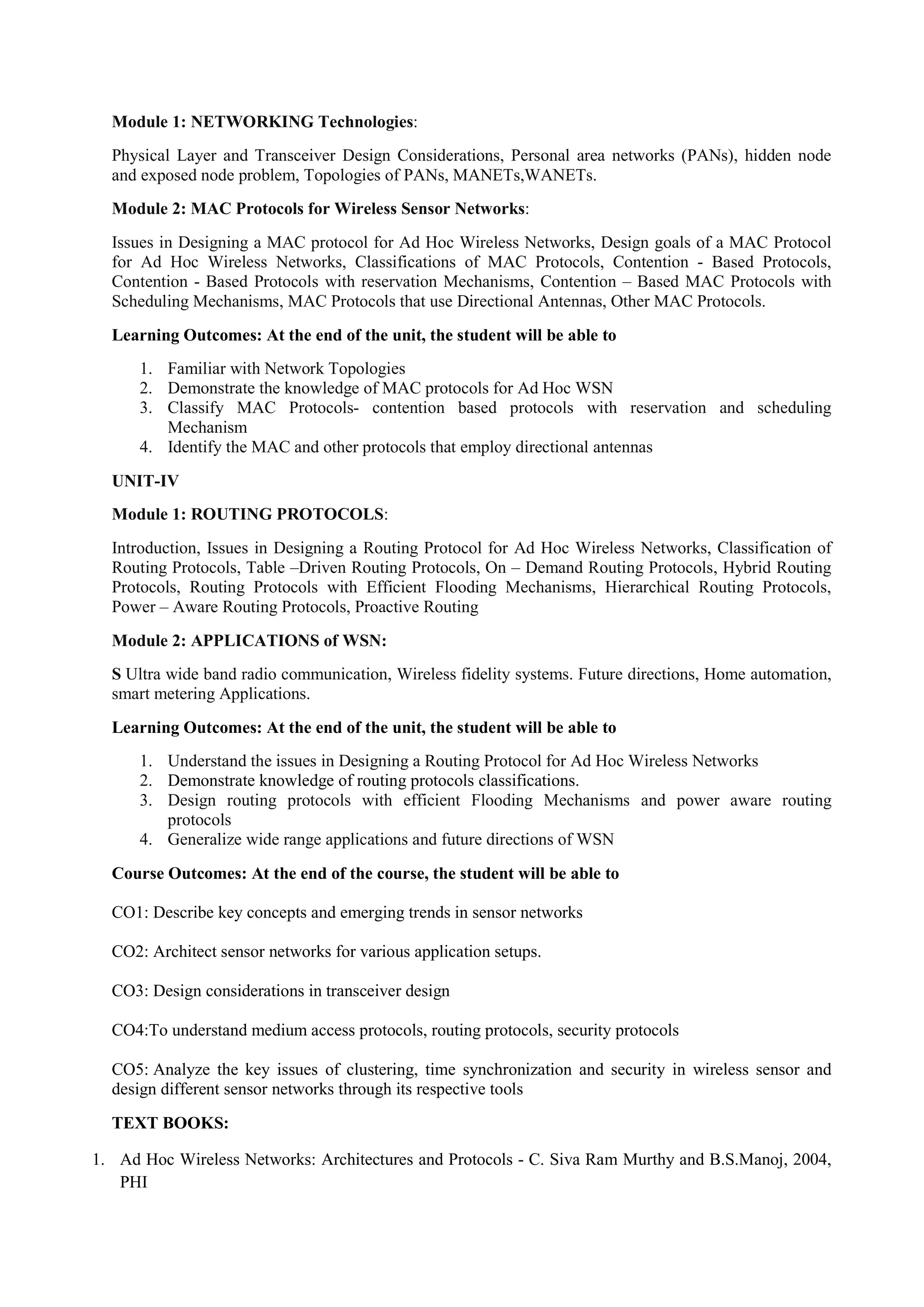 Module 1: NETWORKING Technologies:
Physical Layer and Transceiver Design Considerations, Personal area networks (PANs), hidden node
and exposed node problem, Topologies of PANs, MANETs,WANETs.
Module 2: MAC Protocols for Wireless Sensor Networks:
Issues in Designing a MAC protocol for Ad Hoc Wireless Networks, Design goals of a MAC Protocol
for Ad Hoc Wireless Networks, Classifications of MAC Protocols, Contention - Based Protocols,
Contention - Based Protocols with reservation Mechanisms, Contention – Based MAC Protocols with
Scheduling Mechanisms, MAC Protocols that use Directional Antennas, Other MAC Protocols.
Learning Outcomes: At the end of the unit, the student will be able to
1. Familiar with Network Topologies
2. Demonstrate the knowledge of MAC protocols for Ad Hoc WSN
3. Classify MAC Protocols- contention based protocols with reservation and scheduling
Mechanism
4. Identify the MAC and other protocols that employ directional antennas
UNIT-IV
Module 1: ROUTING PROTOCOLS:
Introduction, Issues in Designing a Routing Protocol for Ad Hoc Wireless Networks, Classification of
Routing Protocols, Table –Driven Routing Protocols, On – Demand Routing Protocols, Hybrid Routing
Protocols, Routing Protocols with Efficient Flooding Mechanisms, Hierarchical Routing Protocols,
Power – Aware Routing Protocols, Proactive Routing
Module 2: APPLICATIONS of WSN:
S Ultra wide band radio communication, Wireless fidelity systems. Future directions, Home automation,
smart metering Applications.
Learning Outcomes: At the end of the unit, the student will be able to
1. Understand the issues in Designing a Routing Protocol for Ad Hoc Wireless Networks
2. Demonstrate knowledge of routing protocols classifications.
3. Design routing protocols with efficient Flooding Mechanisms and power aware routing
protocols
4. Generalize wide range applications and future directions of WSN
Course Outcomes: At the end of the course, the student will be able to
CO1: Describe key concepts and emerging trends in sensor networks
CO2: Architect sensor networks for various application setups.
CO3: Design considerations in transceiver design
CO4:To understand medium access protocols, routing protocols, security protocols
CO5: Analyze the key issues of clustering, time synchronization and security in wireless sensor and
design different sensor networks through its respective tools
TEXT BOOKS:
1. Ad Hoc Wireless Networks: Architectures and Protocols - C. Siva Ram Murthy and B.S.Manoj, 2004,
PHI
 