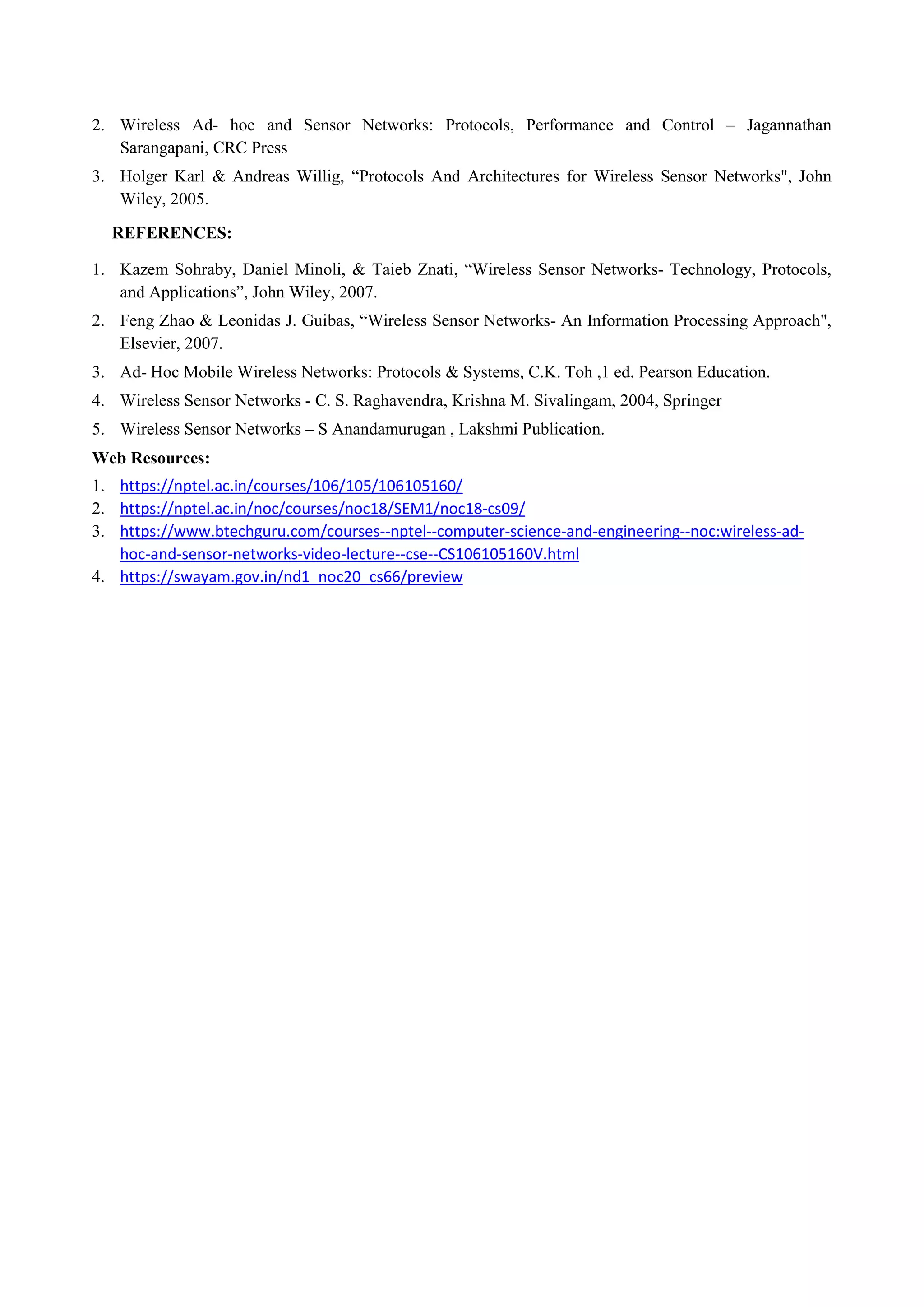 2. Wireless Ad- hoc and Sensor Networks: Protocols, Performance and Control – Jagannathan
Sarangapani, CRC Press
3. Holger Karl & Andreas Willig, “Protocols And Architectures for Wireless Sensor Networks", John
Wiley, 2005.
REFERENCES:
1. Kazem Sohraby, Daniel Minoli, & Taieb Znati, “Wireless Sensor Networks- Technology, Protocols,
and Applications”, John Wiley, 2007.
2. Feng Zhao & Leonidas J. Guibas, “Wireless Sensor Networks- An Information Processing Approach",
Elsevier, 2007.
3. Ad- Hoc Mobile Wireless Networks: Protocols & Systems, C.K. Toh ,1 ed. Pearson Education.
4. Wireless Sensor Networks - C. S. Raghavendra, Krishna M. Sivalingam, 2004, Springer
5. Wireless Sensor Networks – S Anandamurugan , Lakshmi Publication.
Web Resources:
1. https://nptel.ac.in/courses/106/105/106105160/
2. https://nptel.ac.in/noc/courses/noc18/SEM1/noc18-cs09/
3. https://www.btechguru.com/courses--nptel--computer-science-and-engineering--noc:wireless-ad-
hoc-and-sensor-networks-video-lecture--cse--CS106105160V.html
4. https://swayam.gov.in/nd1_noc20_cs66/preview
 