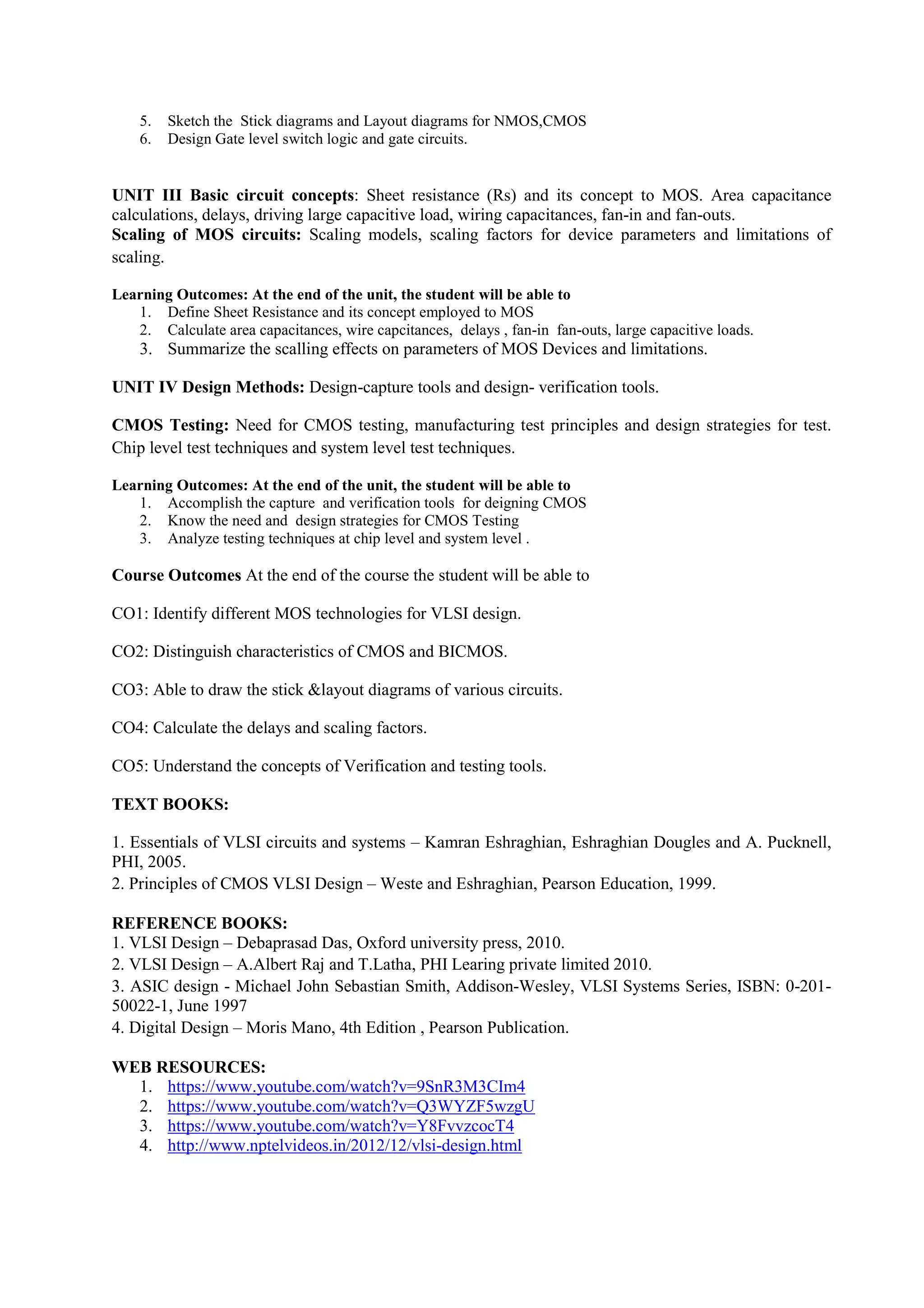 5. Sketch the Stick diagrams and Layout diagrams for NMOS,CMOS
6. Design Gate level switch logic and gate circuits.
UNIT III Basic circuit concepts: Sheet resistance (Rs) and its concept to MOS. Area capacitance
calculations, delays, driving large capacitive load, wiring capacitances, fan-in and fan-outs.
Scaling of MOS circuits: Scaling models, scaling factors for device parameters and limitations of
scaling.
Learning Outcomes: At the end of the unit, the student will be able to
1. Define Sheet Resistance and its concept employed to MOS
2. Calculate area capacitances, wire capcitances, delays , fan-in fan-outs, large capacitive loads.
3. Summarize the scalling effects on parameters of MOS Devices and limitations.
UNIT IV Design Methods: Design-capture tools and design- verification tools.
CMOS Testing: Need for CMOS testing, manufacturing test principles and design strategies for test.
Chip level test techniques and system level test techniques.
Learning Outcomes: At the end of the unit, the student will be able to
1. Accomplish the capture and verification tools for deigning CMOS
2. Know the need and design strategies for CMOS Testing
3. Analyze testing techniques at chip level and system level .
Course Outcomes At the end of the course the student will be able to
CO1: Identify different MOS technologies for VLSI design.
CO2: Distinguish characteristics of CMOS and BICMOS.
CO3: Able to draw the stick &layout diagrams of various circuits.
CO4: Calculate the delays and scaling factors.
CO5: Understand the concepts of Verification and testing tools.
TEXT BOOKS:
1. Essentials of VLSI circuits and systems – Kamran Eshraghian, Eshraghian Dougles and A. Pucknell,
PHI, 2005.
2. Principles of CMOS VLSI Design – Weste and Eshraghian, Pearson Education, 1999.
REFERENCE BOOKS:
1. VLSI Design – Debaprasad Das, Oxford university press, 2010.
2. VLSI Design – A.Albert Raj and T.Latha, PHI Learing private limited 2010.
3. ASIC design - Michael John Sebastian Smith, Addison-Wesley, VLSI Systems Series, ISBN: 0-201-
50022-1, June 1997
4. Digital Design – Moris Mano, 4th Edition , Pearson Publication.
WEB RESOURCES:
1. https://www.youtube.com/watch?v=9SnR3M3CIm4
2. https://www.youtube.com/watch?v=Q3WYZF5wzgU
3. https://www.youtube.com/watch?v=Y8FvvzcocT4
4. http://www.nptelvideos.in/2012/12/vlsi-design.html
 