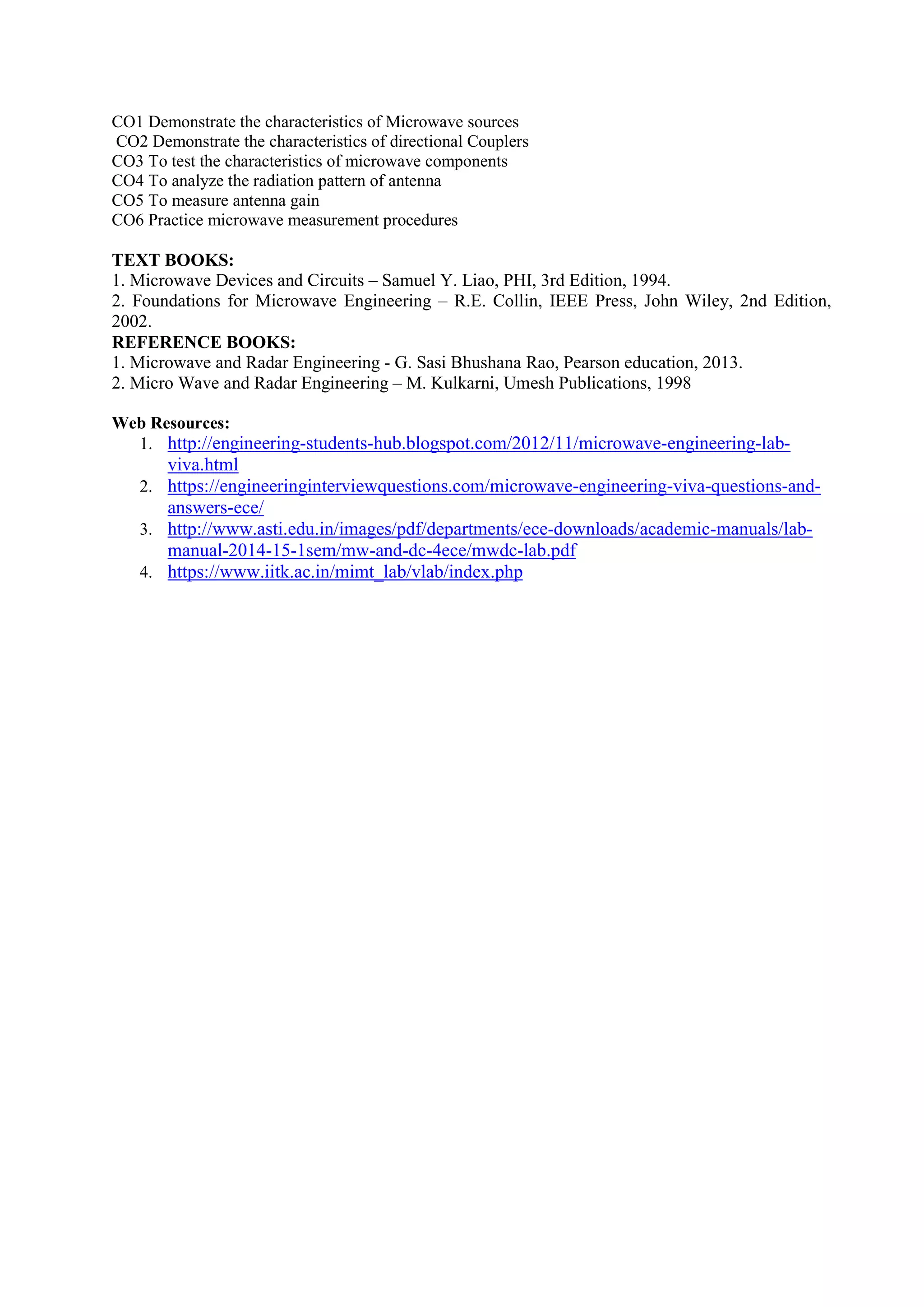 CO1 Demonstrate the characteristics of Microwave sources
CO2 Demonstrate the characteristics of directional Couplers
CO3 To test the characteristics of microwave components
CO4 To analyze the radiation pattern of antenna
CO5 To measure antenna gain
CO6 Practice microwave measurement procedures
TEXT BOOKS:
1. Microwave Devices and Circuits – Samuel Y. Liao, PHI, 3rd Edition, 1994.
2. Foundations for Microwave Engineering – R.E. Collin, IEEE Press, John Wiley, 2nd Edition,
2002.
REFERENCE BOOKS:
1. Microwave and Radar Engineering - G. Sasi Bhushana Rao, Pearson education, 2013.
2. Micro Wave and Radar Engineering – M. Kulkarni, Umesh Publications, 1998
Web Resources:
1. http://engineering-students-hub.blogspot.com/2012/11/microwave-engineering-lab-
viva.html
2. https://engineeringinterviewquestions.com/microwave-engineering-viva-questions-and-
answers-ece/
3. http://www.asti.edu.in/images/pdf/departments/ece-downloads/academic-manuals/lab-
manual-2014-15-1sem/mw-and-dc-4ece/mwdc-lab.pdf
4. https://www.iitk.ac.in/mimt_lab/vlab/index.php
 