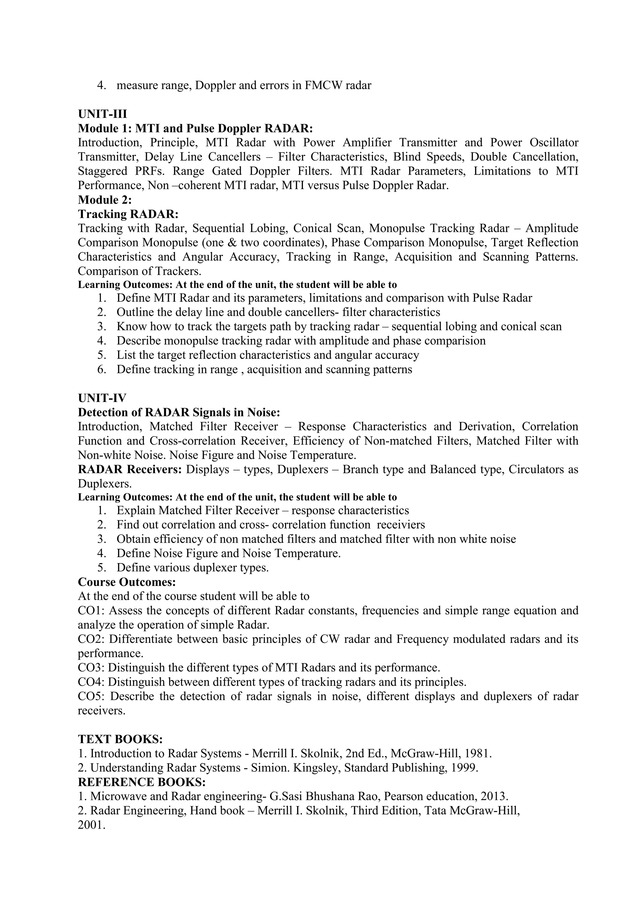 4. measure range, Doppler and errors in FMCW radar
UNIT-III
Module 1: MTI and Pulse Doppler RADAR:
Introduction, Principle, MTI Radar with Power Amplifier Transmitter and Power Oscillator
Transmitter, Delay Line Cancellers – Filter Characteristics, Blind Speeds, Double Cancellation,
Staggered PRFs. Range Gated Doppler Filters. MTI Radar Parameters, Limitations to MTI
Performance, Non –coherent MTI radar, MTI versus Pulse Doppler Radar.
Module 2:
Tracking RADAR:
Tracking with Radar, Sequential Lobing, Conical Scan, Monopulse Tracking Radar – Amplitude
Comparison Monopulse (one & two coordinates), Phase Comparison Monopulse, Target Reflection
Characteristics and Angular Accuracy, Tracking in Range, Acquisition and Scanning Patterns.
Comparison of Trackers.
Learning Outcomes: At the end of the unit, the student will be able to
1. Define MTI Radar and its parameters, limitations and comparison with Pulse Radar
2. Outline the delay line and double cancellers- filter characteristics
3. Know how to track the targets path by tracking radar – sequential lobing and conical scan
4. Describe monopulse tracking radar with amplitude and phase comparision
5. List the target reflection characteristics and angular accuracy
6. Define tracking in range , acquisition and scanning patterns
UNIT-IV
Detection of RADAR Signals in Noise:
Introduction, Matched Filter Receiver – Response Characteristics and Derivation, Correlation
Function and Cross-correlation Receiver, Efficiency of Non-matched Filters, Matched Filter with
Non-white Noise. Noise Figure and Noise Temperature.
RADAR Receivers: Displays – types, Duplexers – Branch type and Balanced type, Circulators as
Duplexers.
Learning Outcomes: At the end of the unit, the student will be able to
1. Explain Matched Filter Receiver – response characteristics
2. Find out correlation and cross- correlation function receiviers
3. Obtain efficiency of non matched filters and matched filter with non white noise
4. Define Noise Figure and Noise Temperature.
5. Define various duplexer types.
Course Outcomes:
At the end of the course student will be able to
CO1: Assess the concepts of different Radar constants, frequencies and simple range equation and
analyze the operation of simple Radar.
CO2: Differentiate between basic principles of CW radar and Frequency modulated radars and its
performance.
CO3: Distinguish the different types of MTI Radars and its performance.
CO4: Distinguish between different types of tracking radars and its principles.
CO5: Describe the detection of radar signals in noise, different displays and duplexers of radar
receivers.
TEXT BOOKS:
1. Introduction to Radar Systems - Merrill I. Skolnik, 2nd Ed., McGraw-Hill, 1981.
2. Understanding Radar Systems - Simion. Kingsley, Standard Publishing, 1999.
REFERENCE BOOKS:
1. Microwave and Radar engineering- G.Sasi Bhushana Rao, Pearson education, 2013.
2. Radar Engineering, Hand book – Merrill I. Skolnik, Third Edition, Tata McGraw-Hill,
2001.
 