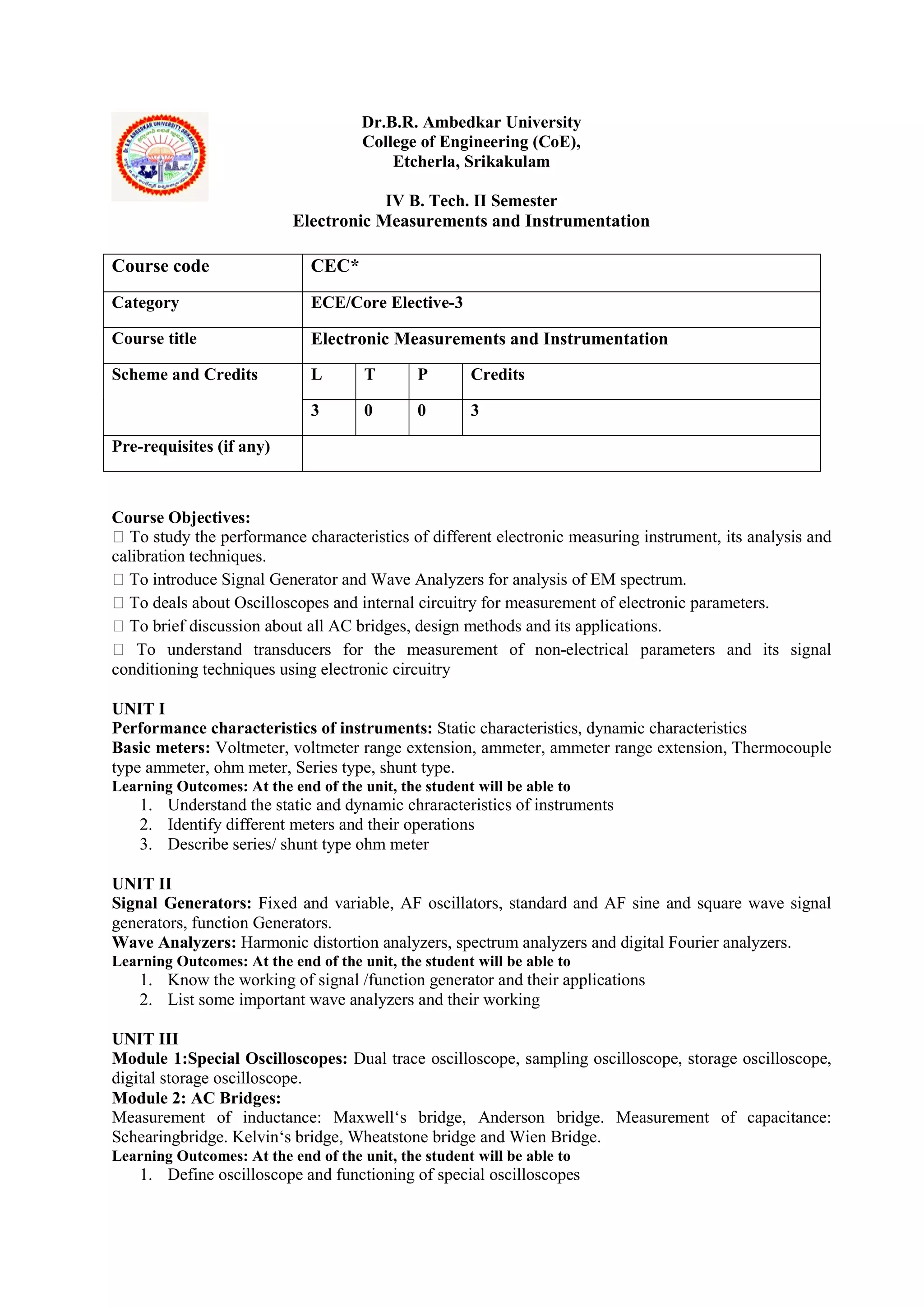 Dr.B.R. Ambedkar University
College of Engineering (CoE),
Etcherla, Srikakulam
IV B. Tech. II Semester
Electronic Measurements and Instrumentation
Course Objectives:
 To study the performance characteristics of different electronic measuring instrument, its analysis and
calibration techniques.
 To introduce Signal Generator and Wave Analyzers for analysis of EM spectrum.
 To deals about Oscilloscopes and internal circuitry for measurement of electronic parameters.
 To brief discussion about all AC bridges, design methods and its applications.
 To understand transducers for the measurement of non-electrical parameters and its signal
conditioning techniques using electronic circuitry
UNIT I
Performance characteristics of instruments: Static characteristics, dynamic characteristics
Basic meters: Voltmeter, voltmeter range extension, ammeter, ammeter range extension, Thermocouple
type ammeter, ohm meter, Series type, shunt type.
Learning Outcomes: At the end of the unit, the student will be able to
1. Understand the static and dynamic chraracteristics of instruments
2. Identify different meters and their operations
3. Describe series/ shunt type ohm meter
UNIT II
Signal Generators: Fixed and variable, AF oscillators, standard and AF sine and square wave signal
generators, function Generators.
Wave Analyzers: Harmonic distortion analyzers, spectrum analyzers and digital Fourier analyzers.
Learning Outcomes: At the end of the unit, the student will be able to
1. Know the working of signal /function generator and their applications
2. List some important wave analyzers and their working
UNIT III
Module 1:Special Oscilloscopes: Dual trace oscilloscope, sampling oscilloscope, storage oscilloscope,
digital storage oscilloscope.
Module 2: AC Bridges:
Measurement of inductance: Maxwell‘s bridge, Anderson bridge. Measurement of capacitance:
Schearingbridge. Kelvin‘s bridge, Wheatstone bridge and Wien Bridge.
Learning Outcomes: At the end of the unit, the student will be able to
1. Define oscilloscope and functioning of special oscilloscopes
Course code CEC*
Category ECE/Core Elective-3
Course title Electronic Measurements and Instrumentation
Scheme and Credits L T P Credits
3 0 0 3
Pre-requisites (if any)
 