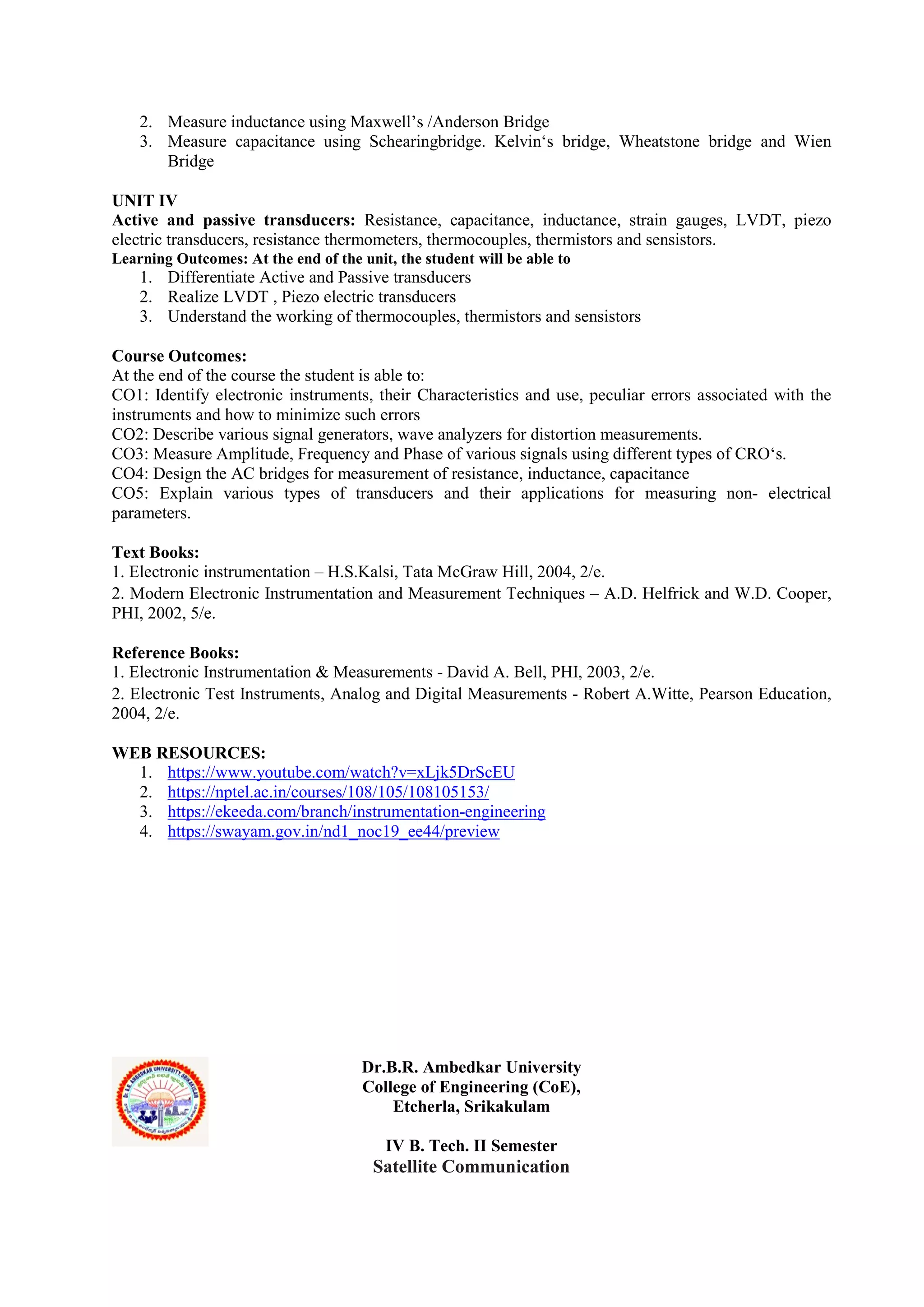 2. Measure inductance using Maxwell’s /Anderson Bridge
3. Measure capacitance using Schearingbridge. Kelvin‘s bridge, Wheatstone bridge and Wien
Bridge
UNIT IV
Active and passive transducers: Resistance, capacitance, inductance, strain gauges, LVDT, piezo
electric transducers, resistance thermometers, thermocouples, thermistors and sensistors.
Learning Outcomes: At the end of the unit, the student will be able to
1. Differentiate Active and Passive transducers
2. Realize LVDT , Piezo electric transducers
3. Understand the working of thermocouples, thermistors and sensistors
Course Outcomes:
At the end of the course the student is able to:
CO1: Identify electronic instruments, their Characteristics and use, peculiar errors associated with the
instruments and how to minimize such errors
CO2: Describe various signal generators, wave analyzers for distortion measurements.
CO3: Measure Amplitude, Frequency and Phase of various signals using different types of CRO‘s.
CO4: Design the AC bridges for measurement of resistance, inductance, capacitance
CO5: Explain various types of transducers and their applications for measuring non- electrical
parameters.
Text Books:
1. Electronic instrumentation – H.S.Kalsi, Tata McGraw Hill, 2004, 2/e.
2. Modern Electronic Instrumentation and Measurement Techniques – A.D. Helfrick and W.D. Cooper,
PHI, 2002, 5/e.
Reference Books:
1. Electronic Instrumentation & Measurements - David A. Bell, PHI, 2003, 2/e.
2. Electronic Test Instruments, Analog and Digital Measurements - Robert A.Witte, Pearson Education,
2004, 2/e.
WEB RESOURCES:
1. https://www.youtube.com/watch?v=xLjk5DrScEU
2. https://nptel.ac.in/courses/108/105/108105153/
3. https://ekeeda.com/branch/instrumentation-engineering
4. https://swayam.gov.in/nd1_noc19_ee44/preview
Dr.B.R. Ambedkar University
College of Engineering (CoE),
Etcherla, Srikakulam
IV B. Tech. II Semester
Satellite Communication
 