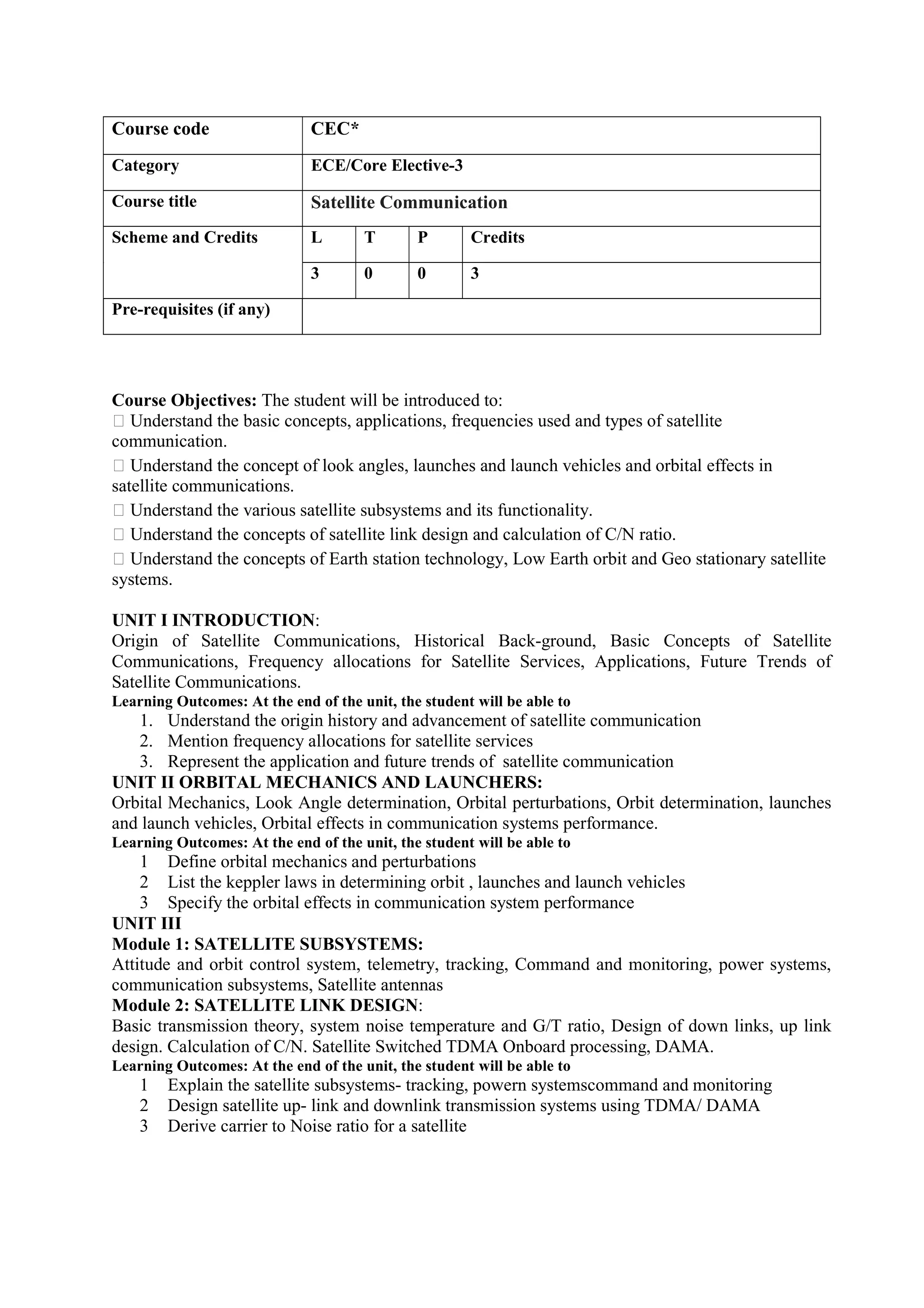 Course Objectives: The student will be introduced to:
 Understand the basic concepts, applications, frequencies used and types of satellite
communication.
 Understand the concept of look angles, launches and launch vehicles and orbital effects in
satellite communications.
 Understand the various satellite subsystems and its functionality.
 Understand the concepts of satellite link design and calculation of C/N ratio.
 Understand the concepts of Earth station technology, Low Earth orbit and Geo stationary satellite
systems.
UNIT I INTRODUCTION:
Origin of Satellite Communications, Historical Back-ground, Basic Concepts of Satellite
Communications, Frequency allocations for Satellite Services, Applications, Future Trends of
Satellite Communications.
Learning Outcomes: At the end of the unit, the student will be able to
1. Understand the origin history and advancement of satellite communication
2. Mention frequency allocations for satellite services
3. Represent the application and future trends of satellite communication
UNIT II ORBITAL MECHANICS AND LAUNCHERS:
Orbital Mechanics, Look Angle determination, Orbital perturbations, Orbit determination, launches
and launch vehicles, Orbital effects in communication systems performance.
Learning Outcomes: At the end of the unit, the student will be able to
1 Define orbital mechanics and perturbations
2 List the keppler laws in determining orbit , launches and launch vehicles
3 Specify the orbital effects in communication system performance
UNIT III
Module 1: SATELLITE SUBSYSTEMS:
Attitude and orbit control system, telemetry, tracking, Command and monitoring, power systems,
communication subsystems, Satellite antennas
Module 2: SATELLITE LINK DESIGN:
Basic transmission theory, system noise temperature and G/T ratio, Design of down links, up link
design. Calculation of C/N. Satellite Switched TDMA Onboard processing, DAMA.
Learning Outcomes: At the end of the unit, the student will be able to
1 Explain the satellite subsystems- tracking, powern systemscommand and monitoring
2 Design satellite up- link and downlink transmission systems using TDMA/ DAMA
3 Derive carrier to Noise ratio for a satellite
Course code CEC*
Category ECE/Core Elective-3
Course title Satellite Communication
Scheme and Credits L T P Credits
3 0 0 3
Pre-requisites (if any)
 