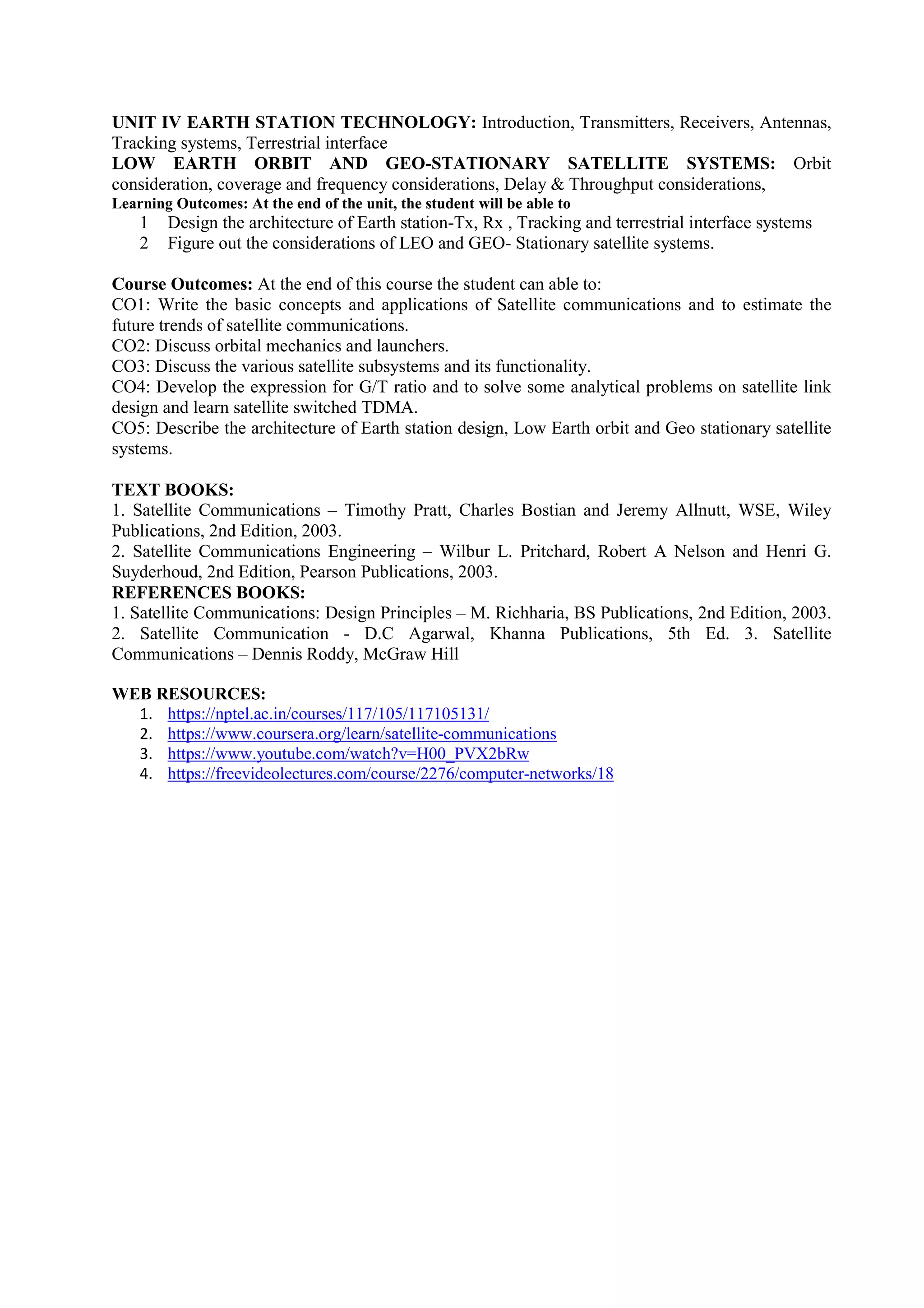 UNIT IV EARTH STATION TECHNOLOGY: Introduction, Transmitters, Receivers, Antennas,
Tracking systems, Terrestrial interface
LOW EARTH ORBIT AND GEO-STATIONARY SATELLITE SYSTEMS: Orbit
consideration, coverage and frequency considerations, Delay & Throughput considerations,
Learning Outcomes: At the end of the unit, the student will be able to
1 Design the architecture of Earth station-Tx, Rx , Tracking and terrestrial interface systems
2 Figure out the considerations of LEO and GEO- Stationary satellite systems.
Course Outcomes: At the end of this course the student can able to:
CO1: Write the basic concepts and applications of Satellite communications and to estimate the
future trends of satellite communications.
CO2: Discuss orbital mechanics and launchers.
CO3: Discuss the various satellite subsystems and its functionality.
CO4: Develop the expression for G/T ratio and to solve some analytical problems on satellite link
design and learn satellite switched TDMA.
CO5: Describe the architecture of Earth station design, Low Earth orbit and Geo stationary satellite
systems.
TEXT BOOKS:
1. Satellite Communications – Timothy Pratt, Charles Bostian and Jeremy Allnutt, WSE, Wiley
Publications, 2nd Edition, 2003.
2. Satellite Communications Engineering – Wilbur L. Pritchard, Robert A Nelson and Henri G.
Suyderhoud, 2nd Edition, Pearson Publications, 2003.
REFERENCES BOOKS:
1. Satellite Communications: Design Principles – M. Richharia, BS Publications, 2nd Edition, 2003.
2. Satellite Communication - D.C Agarwal, Khanna Publications, 5th Ed. 3. Satellite
Communications – Dennis Roddy, McGraw Hill
WEB RESOURCES:
1. https://nptel.ac.in/courses/117/105/117105131/
2. https://www.coursera.org/learn/satellite-communications
3. https://www.youtube.com/watch?v=H00_PVX2bRw
4. https://freevideolectures.com/course/2276/computer-networks/18
 