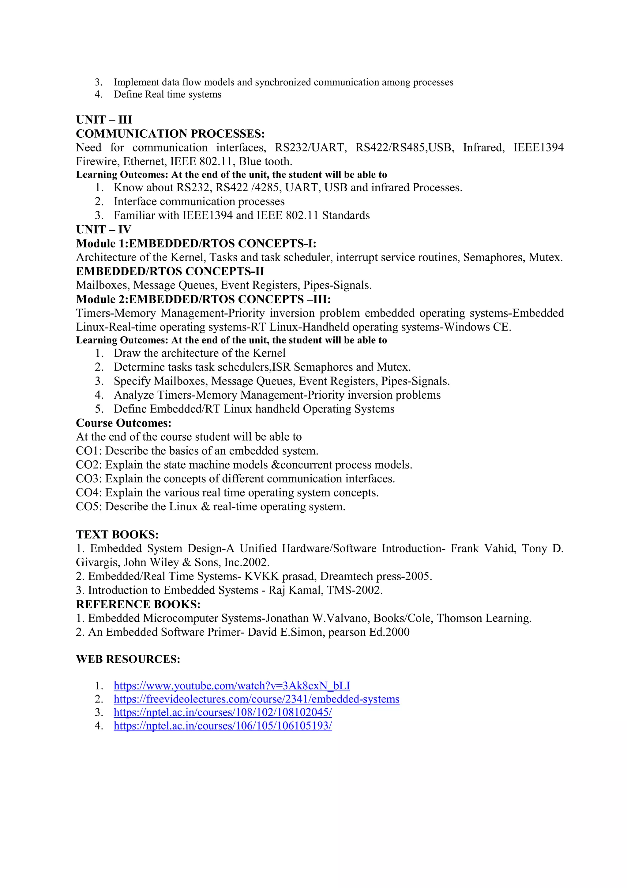 3. Implement data flow models and synchronized communication among processes
4. Define Real time systems
UNIT – III
COMMUNICATION PROCESSES:
Need for communication interfaces, RS232/UART, RS422/RS485,USB, Infrared, IEEE1394
Firewire, Ethernet, IEEE 802.11, Blue tooth.
Learning Outcomes: At the end of the unit, the student will be able to
1. Know about RS232, RS422 /4285, UART, USB and infrared Processes.
2. Interface communication processes
3. Familiar with IEEE1394 and IEEE 802.11 Standards
UNIT – IV
Module 1:EMBEDDED/RTOS CONCEPTS-I:
Architecture of the Kernel, Tasks and task scheduler, interrupt service routines, Semaphores, Mutex.
EMBEDDED/RTOS CONCEPTS-II
Mailboxes, Message Queues, Event Registers, Pipes-Signals.
Module 2:EMBEDDED/RTOS CONCEPTS –III:
Timers-Memory Management-Priority inversion problem embedded operating systems-Embedded
Linux-Real-time operating systems-RT Linux-Handheld operating systems-Windows CE.
Learning Outcomes: At the end of the unit, the student will be able to
1. Draw the architecture of the Kernel
2. Determine tasks task schedulers,ISR Semaphores and Mutex.
3. Specify Mailboxes, Message Queues, Event Registers, Pipes-Signals.
4. Analyze Timers-Memory Management-Priority inversion problems
5. Define Embedded/RT Linux handheld Operating Systems
Course Outcomes:
At the end of the course student will be able to
CO1: Describe the basics of an embedded system.
CO2: Explain the state machine models &concurrent process models.
CO3: Explain the concepts of different communication interfaces.
CO4: Explain the various real time operating system concepts.
CO5: Describe the Linux & real-time operating system.
TEXT BOOKS:
1. Embedded System Design-A Unified Hardware/Software Introduction- Frank Vahid, Tony D.
Givargis, John Wiley & Sons, Inc.2002.
2. Embedded/Real Time Systems- KVKK prasad, Dreamtech press-2005.
3. Introduction to Embedded Systems - Raj Kamal, TMS-2002.
REFERENCE BOOKS:
1. Embedded Microcomputer Systems-Jonathan W.Valvano, Books/Cole, Thomson Learning.
2. An Embedded Software Primer- David E.Simon, pearson Ed.2000
WEB RESOURCES:
1. https://www.youtube.com/watch?v=3Ak8cxN_bLI
2. https://freevideolectures.com/course/2341/embedded-systems
3. https://nptel.ac.in/courses/108/102/108102045/
4. https://nptel.ac.in/courses/106/105/106105193/
 
