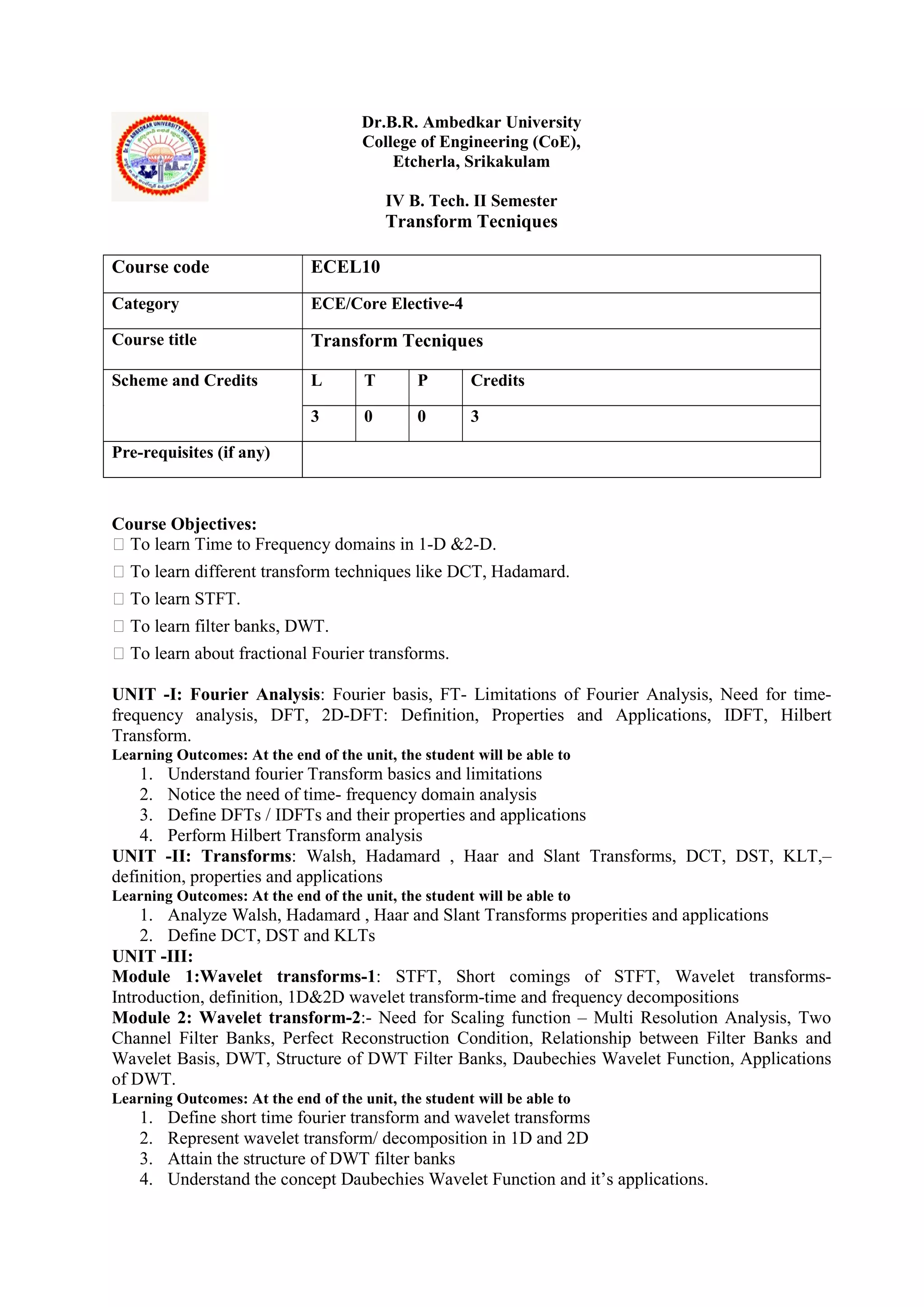 Dr.B.R. Ambedkar University
College of Engineering (CoE),
Etcherla, Srikakulam
IV B. Tech. II Semester
Transform Tecniques
Course Objectives:
 To learn Time to Frequency domains in 1-D &2-D.
 To learn different transform techniques like DCT, Hadamard.
 To learn STFT.
 To learn filter banks, DWT.
 To learn about fractional Fourier transforms.
UNIT -I: Fourier Analysis: Fourier basis, FT- Limitations of Fourier Analysis, Need for time-
frequency analysis, DFT, 2D-DFT: Definition, Properties and Applications, IDFT, Hilbert
Transform.
Learning Outcomes: At the end of the unit, the student will be able to
1. Understand fourier Transform basics and limitations
2. Notice the need of time- frequency domain analysis
3. Define DFTs / IDFTs and their properties and applications
4. Perform Hilbert Transform analysis
UNIT -II: Transforms: Walsh, Hadamard , Haar and Slant Transforms, DCT, DST, KLT,–
definition, properties and applications
Learning Outcomes: At the end of the unit, the student will be able to
1. Analyze Walsh, Hadamard , Haar and Slant Transforms properities and applications
2. Define DCT, DST and KLTs
UNIT -III:
Module 1:Wavelet transforms-1: STFT, Short comings of STFT, Wavelet transforms-
Introduction, definition, 1D&2D wavelet transform-time and frequency decompositions
Module 2: Wavelet transform-2:- Need for Scaling function – Multi Resolution Analysis, Two
Channel Filter Banks, Perfect Reconstruction Condition, Relationship between Filter Banks and
Wavelet Basis, DWT, Structure of DWT Filter Banks, Daubechies Wavelet Function, Applications
of DWT.
Learning Outcomes: At the end of the unit, the student will be able to
1. Define short time fourier transform and wavelet transforms
2. Represent wavelet transform/ decomposition in 1D and 2D
3. Attain the structure of DWT filter banks
4. Understand the concept Daubechies Wavelet Function and it’s applications.
Course code ECEL10
Category ECE/Core Elective-4
Course title Transform Tecniques
Scheme and Credits L T P Credits
3 0 0 3
Pre-requisites (if any)
 