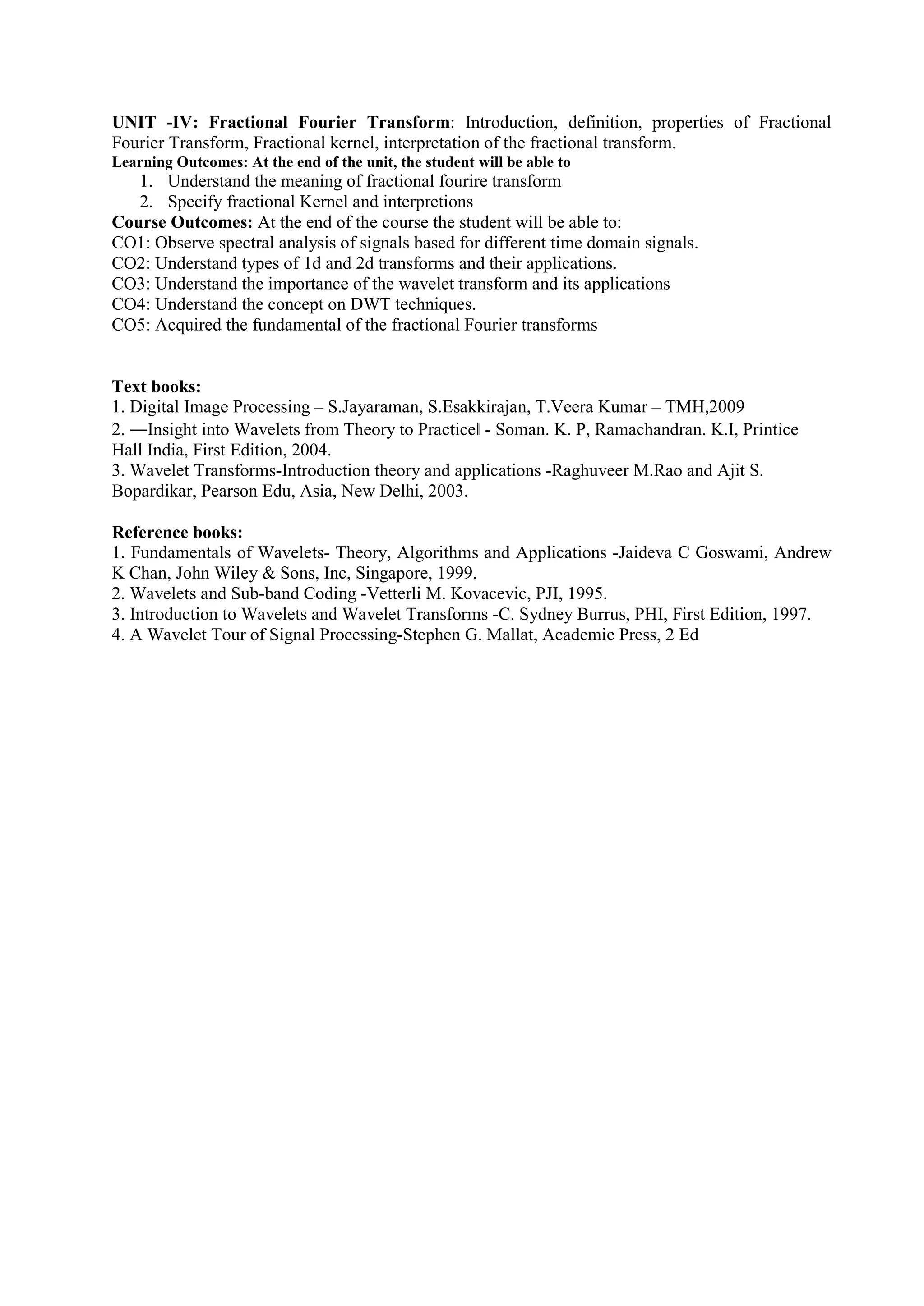 UNIT -IV: Fractional Fourier Transform: Introduction, definition, properties of Fractional
Fourier Transform, Fractional kernel, interpretation of the fractional transform.
Learning Outcomes: At the end of the unit, the student will be able to
1. Understand the meaning of fractional fourire transform
2. Specify fractional Kernel and interpretions
Course Outcomes: At the end of the course the student will be able to:
CO1: Observe spectral analysis of signals based for different time domain signals.
CO2: Understand types of 1d and 2d transforms and their applications.
CO3: Understand the importance of the wavelet transform and its applications
CO4: Understand the concept on DWT techniques.
CO5: Acquired the fundamental of the fractional Fourier transforms
Text books:
1. Digital Image Processing – S.Jayaraman, S.Esakkirajan, T.Veera Kumar – TMH,2009
2. ―Insight into Wavelets from Theory to Practice - Soman. K. P, Ramachandran. K.I, Printice
Hall India, First Edition, 2004.
3. Wavelet Transforms-Introduction theory and applications -Raghuveer M.Rao and Ajit S.
Bopardikar, Pearson Edu, Asia, New Delhi, 2003.
Reference books:
1. Fundamentals of Wavelets- Theory, Algorithms and Applications -Jaideva C Goswami, Andrew
K Chan, John Wiley & Sons, Inc, Singapore, 1999.
2. Wavelets and Sub-band Coding -Vetterli M. Kovacevic, PJI, 1995.
3. Introduction to Wavelets and Wavelet Transforms -C. Sydney Burrus, PHI, First Edition, 1997.
4. A Wavelet Tour of Signal Processing-Stephen G. Mallat, Academic Press, 2 Ed
 