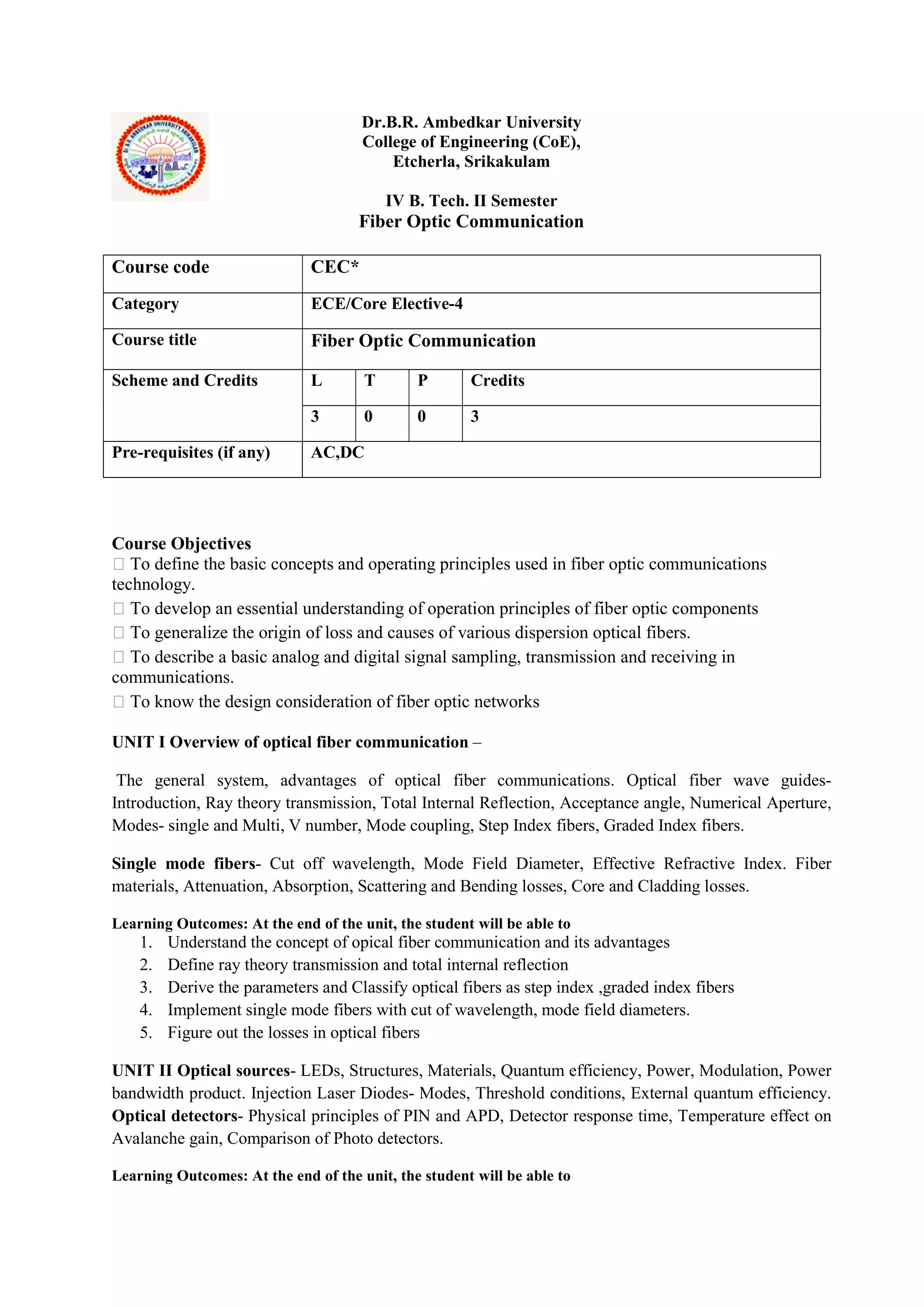 Dr.B.R. Ambedkar University
College of Engineering (CoE),
Etcherla, Srikakulam
IV B. Tech. II Semester
Fiber Optic Communication
Course Objectives
 To define the basic concepts and operating principles used in fiber optic communications
technology.
 To develop an essential understanding of operation principles of fiber optic components
 To generalize the origin of loss and causes of various dispersion optical fibers.
 To describe a basic analog and digital signal sampling, transmission and receiving in
communications.
 To know the design consideration of fiber optic networks
UNIT I Overview of optical fiber communication –
The general system, advantages of optical fiber communications. Optical fiber wave guides-
Introduction, Ray theory transmission, Total Internal Reflection, Acceptance angle, Numerical Aperture,
Modes- single and Multi, V number, Mode coupling, Step Index fibers, Graded Index fibers.
Single mode fibers- Cut off wavelength, Mode Field Diameter, Effective Refractive Index. Fiber
materials, Attenuation, Absorption, Scattering and Bending losses, Core and Cladding losses.
Learning Outcomes: At the end of the unit, the student will be able to
1. Understand the concept of opical fiber communication and its advantages
2. Define ray theory transmission and total internal reflection
3. Derive the parameters and Classify optical fibers as step index ,graded index fibers
4. Implement single mode fibers with cut of wavelength, mode field diameters.
5. Figure out the losses in optical fibers
UNIT II Optical sources- LEDs, Structures, Materials, Quantum efficiency, Power, Modulation, Power
bandwidth product. Injection Laser Diodes- Modes, Threshold conditions, External quantum efficiency.
Optical detectors- Physical principles of PIN and APD, Detector response time, Temperature effect on
Avalanche gain, Comparison of Photo detectors.
Learning Outcomes: At the end of the unit, the student will be able to
Course code CEC*
Category ECE/Core Elective-4
Course title Fiber Optic Communication
Scheme and Credits L T P Credits
3 0 0 3
Pre-requisites (if any) AC,DC
 