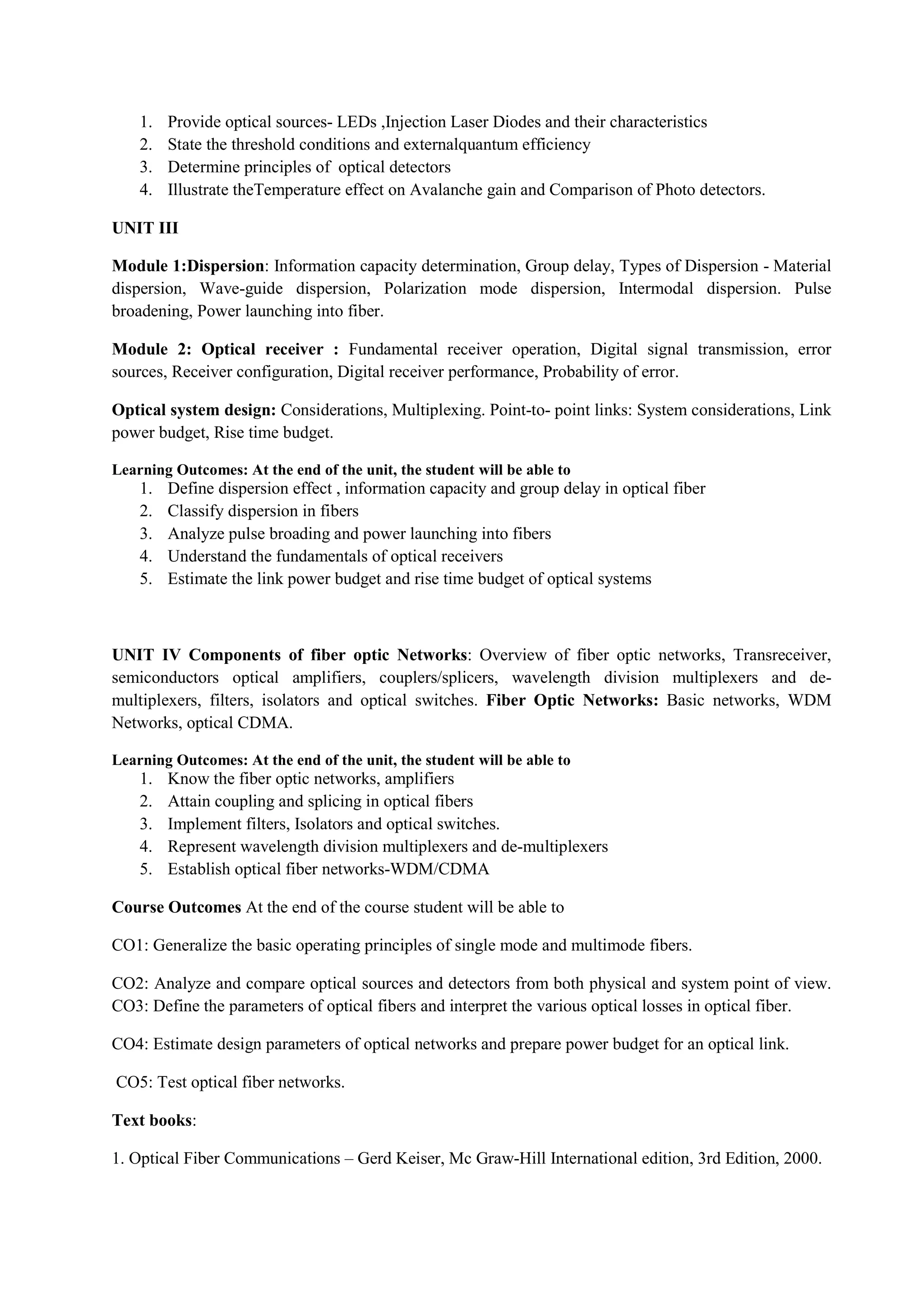 1. Provide optical sources- LEDs ,Injection Laser Diodes and their characteristics
2. State the threshold conditions and externalquantum efficiency
3. Determine principles of optical detectors
4. Illustrate theTemperature effect on Avalanche gain and Comparison of Photo detectors.
UNIT III
Module 1:Dispersion: Information capacity determination, Group delay, Types of Dispersion - Material
dispersion, Wave-guide dispersion, Polarization mode dispersion, Intermodal dispersion. Pulse
broadening, Power launching into fiber.
Module 2: Optical receiver : Fundamental receiver operation, Digital signal transmission, error
sources, Receiver configuration, Digital receiver performance, Probability of error.
Optical system design: Considerations, Multiplexing. Point-to- point links: System considerations, Link
power budget, Rise time budget.
Learning Outcomes: At the end of the unit, the student will be able to
1. Define dispersion effect , information capacity and group delay in optical fiber
2. Classify dispersion in fibers
3. Analyze pulse broading and power launching into fibers
4. Understand the fundamentals of optical receivers
5. Estimate the link power budget and rise time budget of optical systems
UNIT IV Components of fiber optic Networks: Overview of fiber optic networks, Transreceiver,
semiconductors optical amplifiers, couplers/splicers, wavelength division multiplexers and de-
multiplexers, filters, isolators and optical switches. Fiber Optic Networks: Basic networks, WDM
Networks, optical CDMA.
Learning Outcomes: At the end of the unit, the student will be able to
1. Know the fiber optic networks, amplifiers
2. Attain coupling and splicing in optical fibers
3. Implement filters, Isolators and optical switches.
4. Represent wavelength division multiplexers and de-multiplexers
5. Establish optical fiber networks-WDM/CDMA
Course Outcomes At the end of the course student will be able to
CO1: Generalize the basic operating principles of single mode and multimode fibers.
CO2: Analyze and compare optical sources and detectors from both physical and system point of view.
CO3: Define the parameters of optical fibers and interpret the various optical losses in optical fiber.
CO4: Estimate design parameters of optical networks and prepare power budget for an optical link.
CO5: Test optical fiber networks.
Text books:
1. Optical Fiber Communications – Gerd Keiser, Mc Graw-Hill International edition, 3rd Edition, 2000.
 