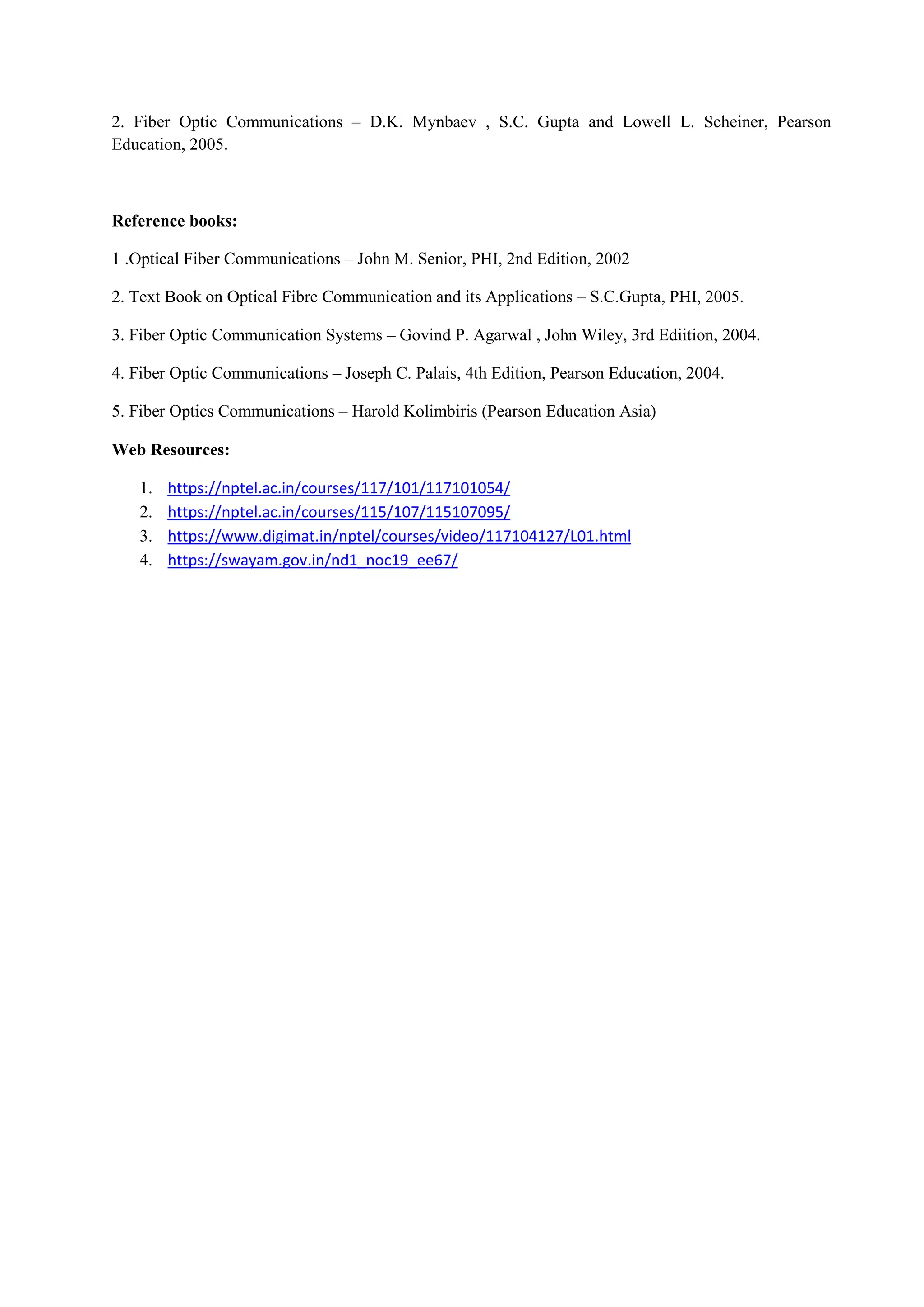 2. Fiber Optic Communications – D.K. Mynbaev , S.C. Gupta and Lowell L. Scheiner, Pearson
Education, 2005.
Reference books:
1 .Optical Fiber Communications – John M. Senior, PHI, 2nd Edition, 2002
2. Text Book on Optical Fibre Communication and its Applications – S.C.Gupta, PHI, 2005.
3. Fiber Optic Communication Systems – Govind P. Agarwal , John Wiley, 3rd Ediition, 2004.
4. Fiber Optic Communications – Joseph C. Palais, 4th Edition, Pearson Education, 2004.
5. Fiber Optics Communications – Harold Kolimbiris (Pearson Education Asia)
Web Resources:
1. https://nptel.ac.in/courses/117/101/117101054/
2. https://nptel.ac.in/courses/115/107/115107095/
3. https://www.digimat.in/nptel/courses/video/117104127/L01.html
4. https://swayam.gov.in/nd1_noc19_ee67/
 