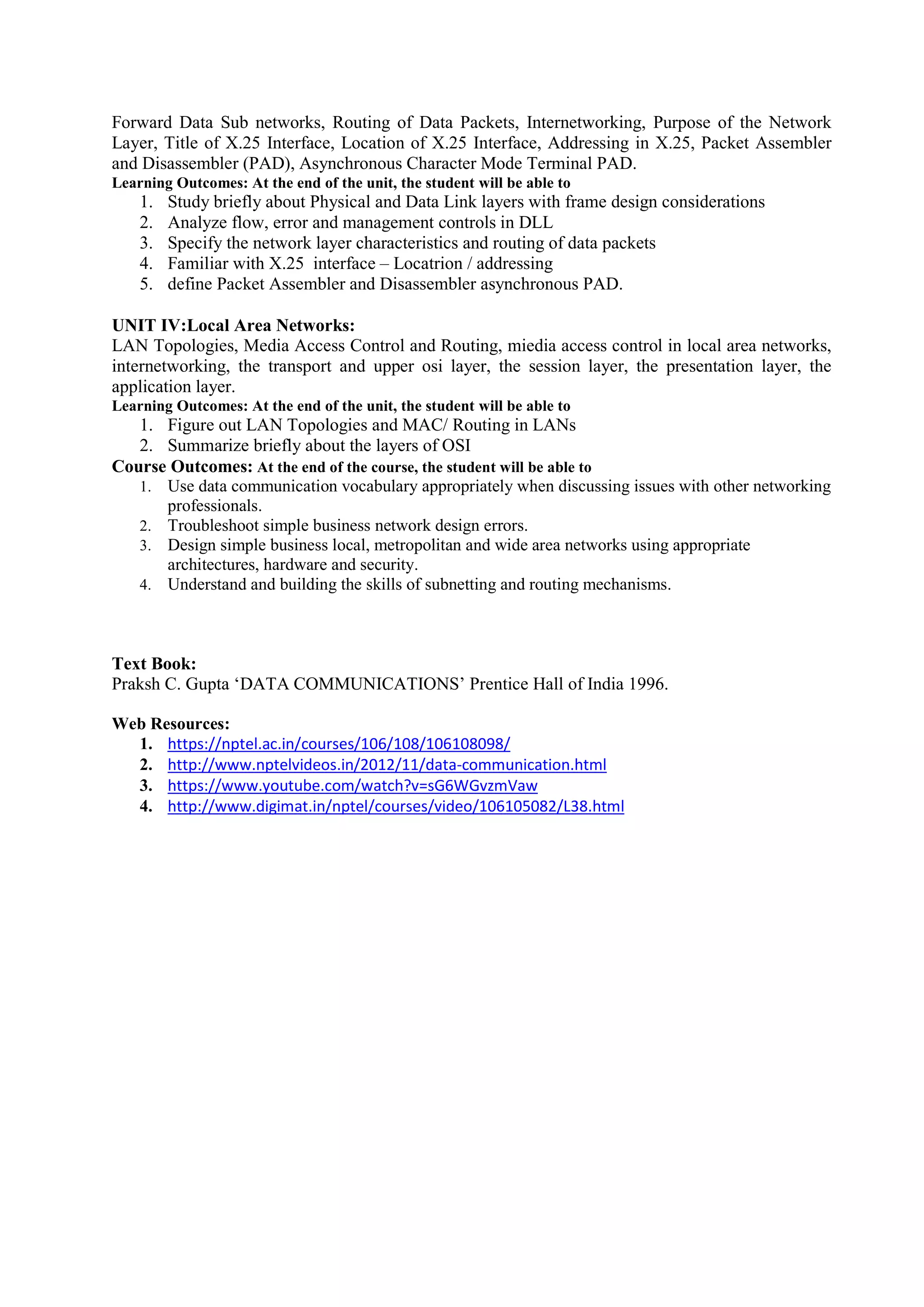 Forward Data Sub networks, Routing of Data Packets, Internetworking, Purpose of the Network
Layer, Title of X.25 Interface, Location of X.25 Interface, Addressing in X.25, Packet Assembler
and Disassembler (PAD), Asynchronous Character Mode Terminal PAD.
Learning Outcomes: At the end of the unit, the student will be able to
1. Study briefly about Physical and Data Link layers with frame design considerations
2. Analyze flow, error and management controls in DLL
3. Specify the network layer characteristics and routing of data packets
4. Familiar with X.25 interface – Locatrion / addressing
5. define Packet Assembler and Disassembler asynchronous PAD.
UNIT IV:Local Area Networks:
LAN Topologies, Media Access Control and Routing, miedia access control in local area networks,
internetworking, the transport and upper osi layer, the session layer, the presentation layer, the
application layer.
Learning Outcomes: At the end of the unit, the student will be able to
1. Figure out LAN Topologies and MAC/ Routing in LANs
2. Summarize briefly about the layers of OSI
Course Outcomes: At the end of the course, the student will be able to
1. Use data communication vocabulary appropriately when discussing issues with other networking
professionals.
2. Troubleshoot simple business network design errors.
3. Design simple business local, metropolitan and wide area networks using appropriate
architectures, hardware and security.
4. Understand and building the skills of subnetting and routing mechanisms.
Text Book:
Praksh C. Gupta ‘DATA COMMUNICATIONS’ Prentice Hall of India 1996.
Web Resources:
1. https://nptel.ac.in/courses/106/108/106108098/
2. http://www.nptelvideos.in/2012/11/data-communication.html
3. https://www.youtube.com/watch?v=sG6WGvzmVaw
4. http://www.digimat.in/nptel/courses/video/106105082/L38.html
 