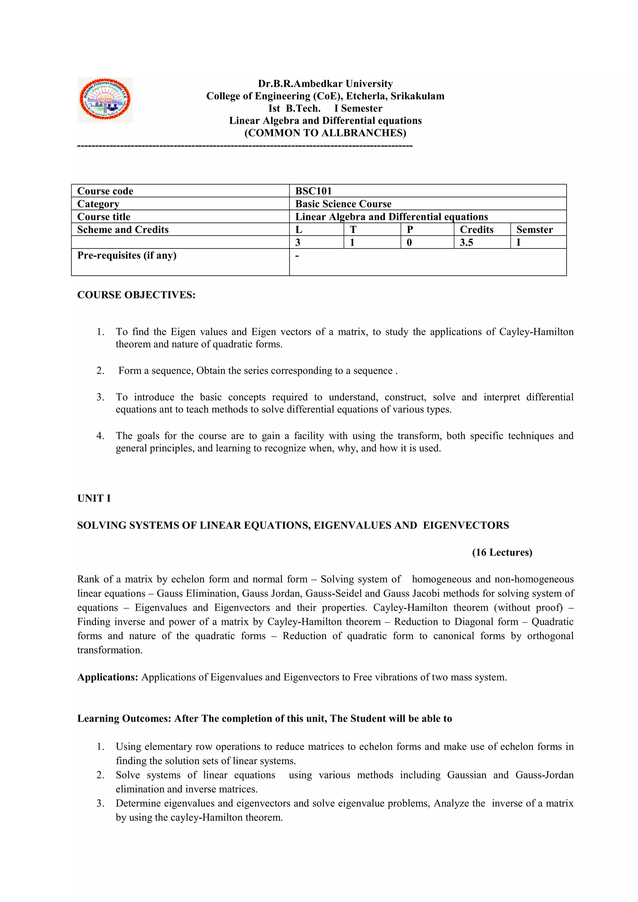 Dr.B.R.Ambedkar University
College of Engineering (CoE), Etcherla, Srikakulam
Ist B.Tech. I Semester
Linear Algebra and Differential equations
(COMMON TO ALLBRANCHES)
----------------------------------------------------------------------------------------------
COURSE OBJECTIVES:
1. To find the Eigen values and Eigen vectors of a matrix, to study the applications of Cayley-Hamilton
theorem and nature of quadratic forms.
2. Form a sequence, Obtain the series corresponding to a sequence .
3. To introduce the basic concepts required to understand, construct, solve and interpret differential
equations ant to teach methods to solve differential equations of various types.
4. The goals for the course are to gain a facility with using the transform, both specific techniques and
general principles, and learning to recognize when, why, and how it is used.
UNIT I
SOLVING SYSTEMS OF LINEAR EQUATIONS, EIGENVALUES AND EIGENVECTORS
(16 Lectures)
Rank of a matrix by echelon form and normal form – Solving system of homogeneous and non-homogeneous
linear equations – Gauss Elimination, Gauss Jordan, Gauss-Seidel and Gauss Jacobi methods for solving system of
equations – Eigenvalues and Eigenvectors and their properties. Cayley-Hamilton theorem (without proof) –
Finding inverse and power of a matrix by Cayley-Hamilton theorem – Reduction to Diagonal form – Quadratic
forms and nature of the quadratic forms – Reduction of quadratic form to canonical forms by orthogonal
transformation.
Applications: Applications of Eigenvalues and Eigenvectors to Free vibrations of two mass system.
Learning Outcomes: After The completion of this unit, The Student will be able to
1. Using elementary row operations to reduce matrices to echelon forms and make use of echelon forms in
finding the solution sets of linear systems.
2. Solve systems of linear equations using various methods including Gaussian and Gauss-Jordan
elimination and inverse matrices.
3. Determine eigenvalues and eigenvectors and solve eigenvalue problems, Analyze the inverse of a matrix
by using the cayley-Hamilton theorem.
Course code BSC101
Category Basic Science Course
Course title Linear Algebra and Differential equations
Scheme and Credits L T P Credits Semster
3 1 0 3.5 I
Pre-requisites (if any) -
 