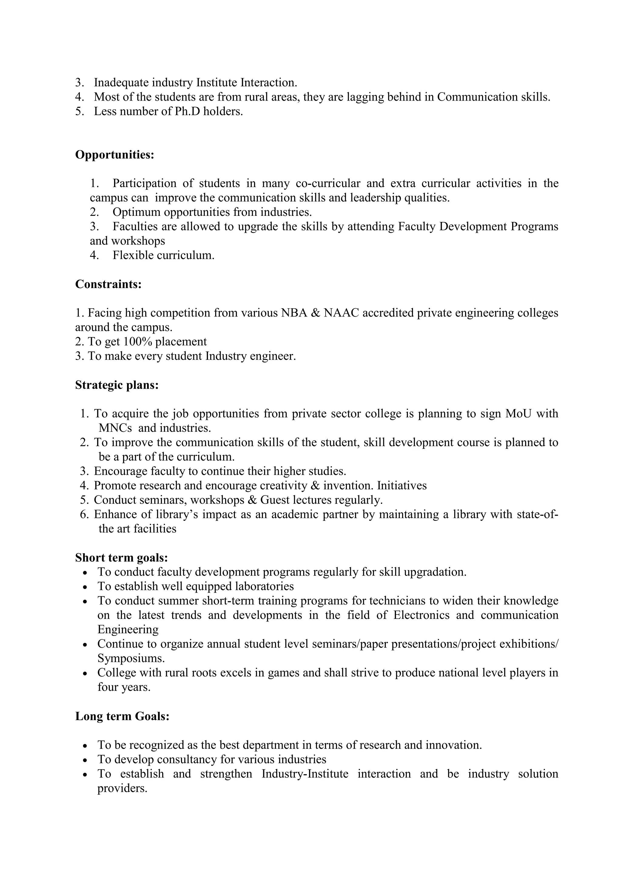 3. Inadequate industry Institute Interaction.
4. Most of the students are from rural areas, they are lagging behind in Communication skills.
5. Less number of Ph.D holders.
Opportunities:
1. Participation of students in many co-curricular and extra curricular activities in the
campus can improve the communication skills and leadership qualities.
2. Optimum opportunities from industries.
3. Faculties are allowed to upgrade the skills by attending Faculty Development Programs
and workshops
4. Flexible curriculum.
Constraints:
1. Facing high competition from various NBA & NAAC accredited private engineering colleges
around the campus.
2. To get 100% placement
3. To make every student Industry engineer.
Strategic plans:
1. To acquire the job opportunities from private sector college is planning to sign MoU with
MNCs and industries.
2. To improve the communication skills of the student, skill development course is planned to
be a part of the curriculum.
3. Encourage faculty to continue their higher studies.
4. Promote research and encourage creativity & invention. Initiatives
5. Conduct seminars, workshops & Guest lectures regularly.
6. Enhance of library’s impact as an academic partner by maintaining a library with state-of-
the art facilities
Short term goals:
 To conduct faculty development programs regularly for skill upgradation.
 To establish well equipped laboratories
 To conduct summer short-term training programs for technicians to widen their knowledge
on the latest trends and developments in the field of Electronics and communication
Engineering
 Continue to organize annual student level seminars/paper presentations/project exhibitions/
Symposiums.
 College with rural roots excels in games and shall strive to produce national level players in
four years.
Long term Goals:
 To be recognized as the best department in terms of research and innovation.
 To develop consultancy for various industries
 To establish and strengthen Industry-Institute interaction and be industry solution
providers.
 