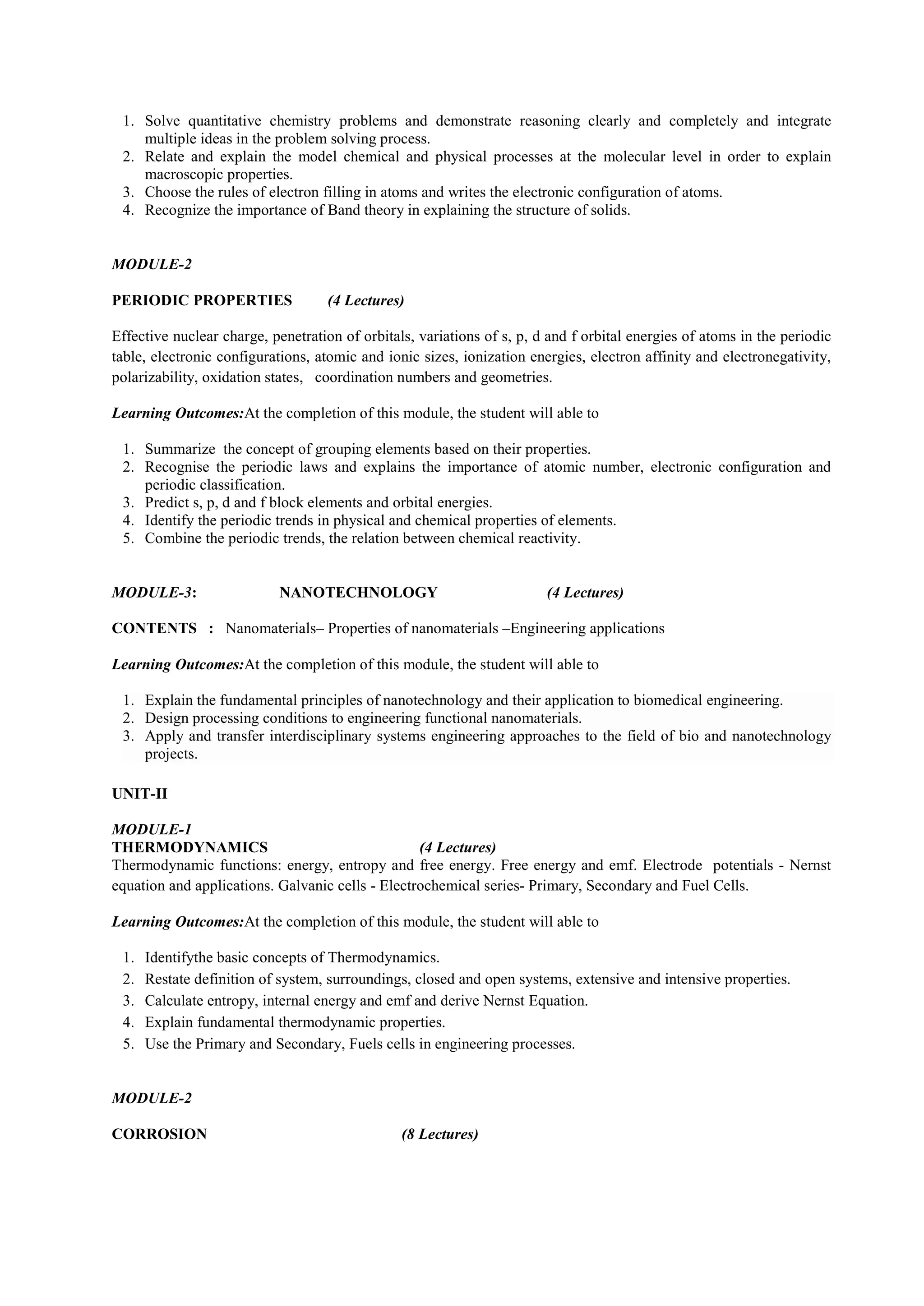 1. Solve quantitative chemistry problems and demonstrate reasoning clearly and completely and integrate
multiple ideas in the problem solving process.
2. Relate and explain the model chemical and physical processes at the molecular level in order to explain
macroscopic properties.
3. Choose the rules of electron filling in atoms and writes the electronic configuration of atoms.
4. Recognize the importance of Band theory in explaining the structure of solids.
MODULE-2
PERIODIC PROPERTIES (4 Lectures)
Effective nuclear charge, penetration of orbitals, variations of s, p, d and f orbital energies of atoms in the periodic
table, electronic configurations, atomic and ionic sizes, ionization energies, electron affinity and electronegativity,
polarizability, oxidation states, coordination numbers and geometries.
Learning Outcomes:At the completion of this module, the student will able to
1. Summarize the concept of grouping elements based on their properties.
2. Recognise the periodic laws and explains the importance of atomic number, electronic configuration and
periodic classification.
3. Predict s, p, d and f block elements and orbital energies.
4. Identify the periodic trends in physical and chemical properties of elements.
5. Combine the periodic trends, the relation between chemical reactivity.
MODULE-3: NANOTECHNOLOGY (4 Lectures)
CONTENTS : Nanomaterials– Properties of nanomaterials –Engineering applications
Learning Outcomes:At the completion of this module, the student will able to
1. Explain the fundamental principles of nanotechnology and their application to biomedical engineering.
2. Design processing conditions to engineering functional nanomaterials.
3. Apply and transfer interdisciplinary systems engineering approaches to the field of bio and nanotechnology
projects.
UNIT-II
MODULE-1
THERMODYNAMICS (4 Lectures)
Thermodynamic functions: energy, entropy and free energy. Free energy and emf. Electrode potentials - Nernst
equation and applications. Galvanic cells - Electrochemical series- Primary, Secondary and Fuel Cells.
Learning Outcomes:At the completion of this module, the student will able to
1. Identifythe basic concepts of Thermodynamics.
2. Restate definition of system, surroundings, closed and open systems, extensive and intensive properties.
3. Calculate entropy, internal energy and emf and derive Nernst Equation.
4. Explain fundamental thermodynamic properties.
5. Use the Primary and Secondary, Fuels cells in engineering processes.
MODULE-2
CORROSION (8 Lectures)
 
